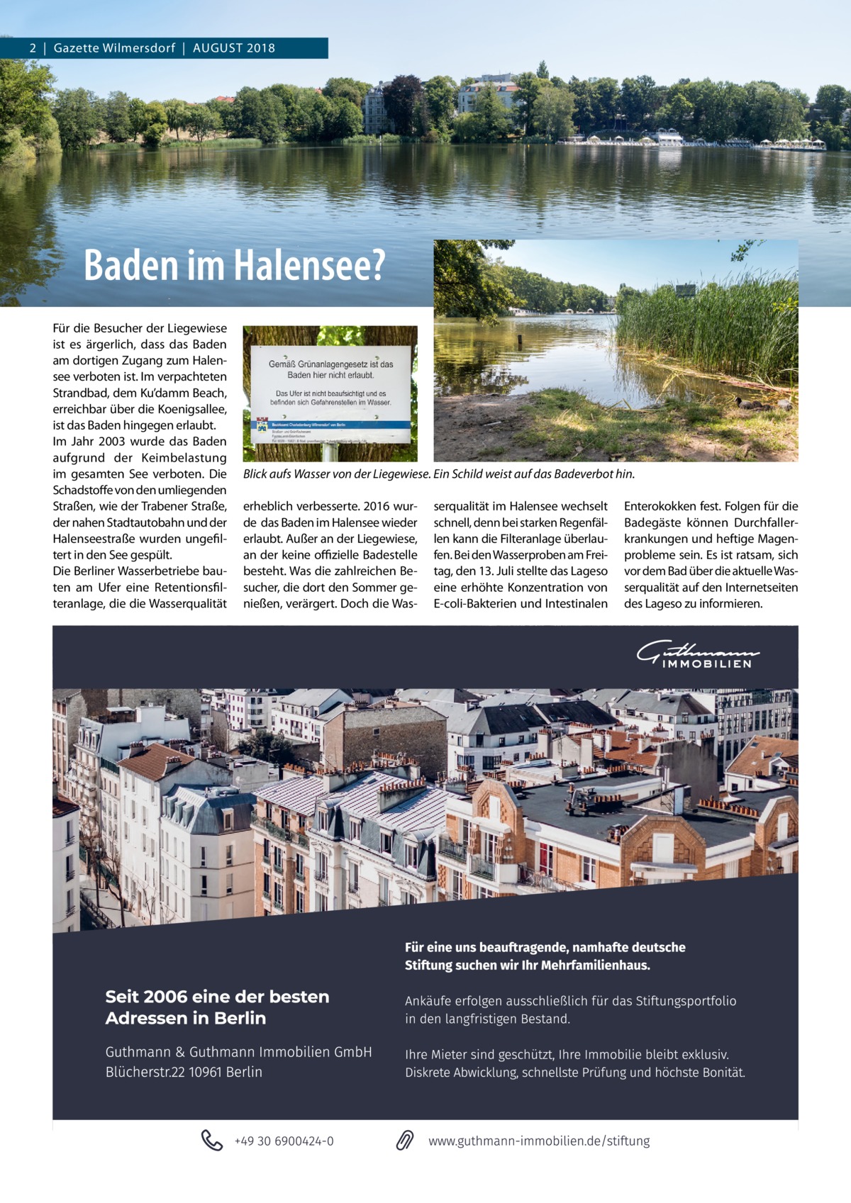 2  |  Gazette Wilmersdorf  |  August 2018  Baden im Halensee? Für die Besucher der Liegewiese ist es ärgerlich, dass das Baden am dortigen Zugang zum Halensee verboten ist. Im verpachteten Strandbad, dem Ku’damm Beach, erreichbar über die Koenigsallee, ist das Baden hingegen erlaubt. Im Jahr 2003 wurde das Baden aufgrund der Keimbelastung im gesamten See verboten. Die Schadstoffe von den umliegenden Straßen, wie der Trabener Straße, der nahen Stadtautobahn und der Halenseestraße wurden ungefiltert in den See gespült. Die Berliner Wasserbetriebe bauten am Ufer eine Retentionsfilteranlage, die die Wasserqualität  Blick aufs Wasser von der Liegewiese. Ein Schild weist auf das Badeverbot hin. erheblich verbesserte. 2016 wurde das Baden im Halensee wieder erlaubt. Außer an der Liegewiese, an der keine offizielle Badestelle besteht. Was die zahlreichen Besucher, die dort den Sommer genießen, verärgert. Doch die Was serqualität im Halensee wechselt schnell, denn bei starken Regenfällen kann die Filteranlage überlaufen. Bei den Wasserproben am Freitag, den 13. Juli stellte das Lageso eine erhöhte Konzentration von E-coli-Bakterien und Intestinalen  Enterokokken fest. Folgen für die Badegäste können Durchfallerkrankungen und heftige Magenprobleme sein. Es ist ratsam, sich vor dem Bad über die aktuelle Wasserqualität auf den Internetseiten des Lageso zu informieren.