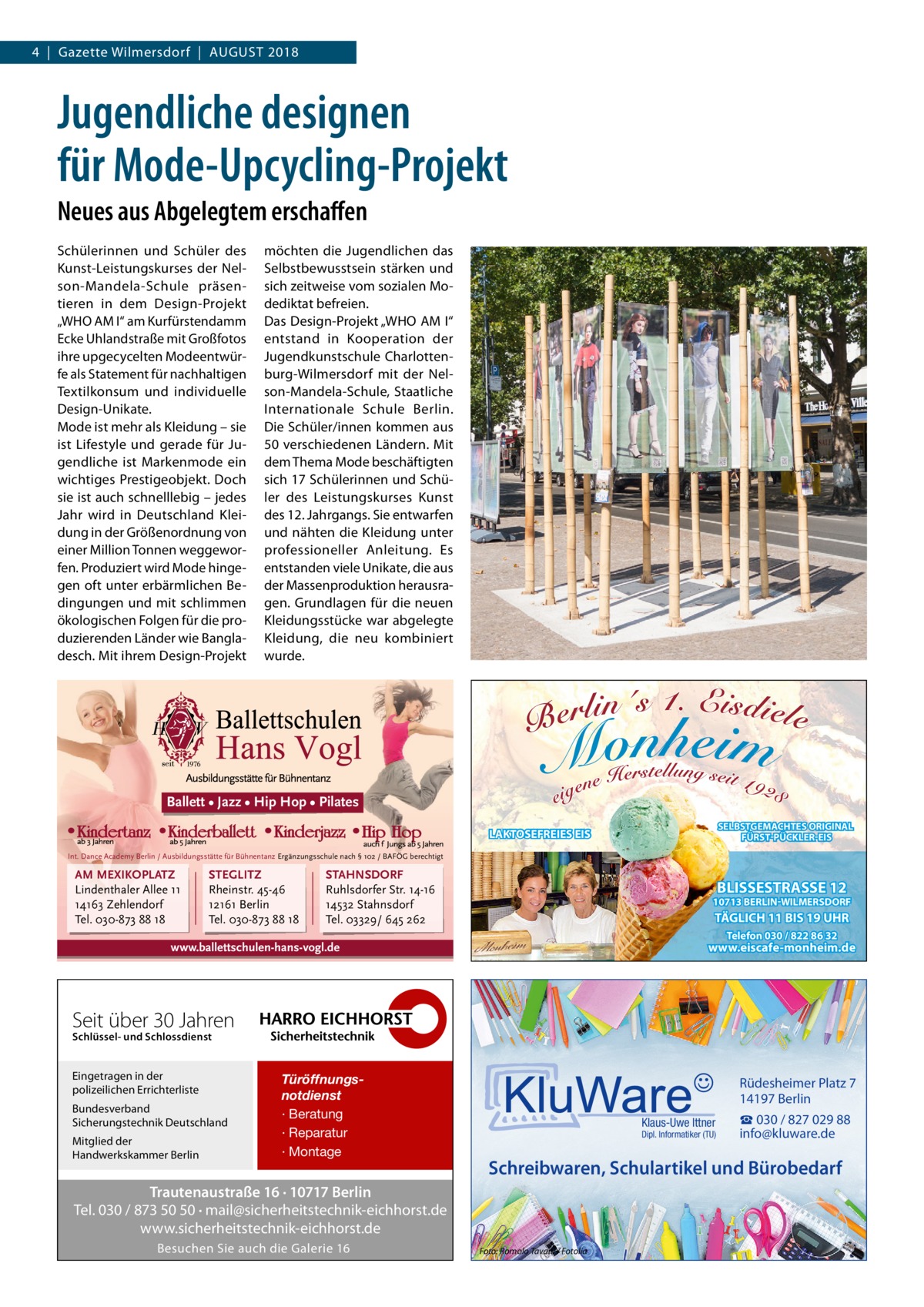 4  |  Gazette Wilmersdorf  |  August 2018  Jugendliche designen für Mode-Upcycling-Projekt Neues aus Abgelegtem erschaffen Schülerinnen und Schüler des Kunst-Leistungskurses der Nelson-Mandela-Schule präsentieren in dem Design-Projekt „WHO AM I“ am Kurfürstendamm Ecke Uhlandstraße mit Großfotos ihre upgecycelten Modeentwürfe als Statement für nachhaltigen Textilkonsum und individuelle Design-Unikate. Mode ist mehr als Kleidung – sie ist Lifestyle und gerade für Jugendliche ist Markenmode ein wichtiges Prestigeobjekt. Doch sie ist auch schnelllebig – jedes Jahr wird in Deutschland Kleidung in der Größenordnung von einer Million Tonnen weggeworfen. Produziert wird Mode hingegen oft unter erbärmlichen Bedingungen und mit schlimmen ökologischen Folgen für die produzierenden Länder wie Bangladesch. Mit ihrem Design-Projekt  möchten die Jugendlichen das Selbstbewusstsein stärken und sich zeitweise vom sozialen Modediktat befreien. Das Design-Projekt „WHO AM I“ entstand in Kooperation der Jugendkunstschule Charlottenburg-Wilmersdorf mit der Nelson-Mandela-Schule, Staatliche Internationale Schule Berlin. Die Schüler/innen kommen aus 50 verschiedenen Ländern. Mit dem Thema Mode beschäftigten sich 17 Schülerinnen und Schüler des Leistungskurses Kunst des 12. Jahrgangs. Sie entwarfen und nähten die Kleidung unter professioneller Anleitung. Es entstanden viele Unikate, die aus der Massenproduktion herausragen. Grundlagen für die neuen Kleidungsstücke war abgelegte Kleidung, die neu kombiniert wurde.  Ballett • Jazz • Hip Hop • Pilates SELBSTGEMACHTES ORIGINAL FÜRST-PÜCKLER-EIS  LAKTOSEFREIES EIS Int. Dance Academy Berlin / Ausbildungsstätte für Bühnentanz Ergänzungsschule nach § 102 / BAFÖG berechtigt  AM MEXIKOPLATZ Lindenthaler Allee 11 14163 Zehlendorf Tel. 030-873 88 18  STEGLITZ Rheinstr. 45-46 12161 Berlin Tel. 030-873 88 18  STAHNSDORF Ruhlsdorfer Str. 14-16 14532 Stahnsdorf Tel. 03329/ 645 262  BLISSESTRASSE 12  10713 BERLIN-WILMERSDORF  TÄGLICH 11 BIS 19 UHR Telefon 030 / 822 86 32  www.eiscafe-monheim.de  www.ballettschulen-hans-vogl.de  Seit über 30 Jahren Schlüssel- und Schlossdienst  Eingetragen in der polizeilichen Errichterliste Bundesverband Sicherungstechnik Deutschland Mitglied der Handwerkskammer Berlin  Türöffnungsnotdienst · Beratung · Reparatur · Montage  Rüdesheimer Platz 7 14197 Berlin Klaus-Uwe Ittner  Dipl. Informatiker (TU)  Schreibwaren, Schulartikel und Bürobedarf  Trautenaustraße 16 · 10717 Berlin Tel. 030 / 873 50 50 · mail@sicherheitstechnik-eichhorst.de www.sicherheitstechnik-eichhorst.de Besuchen Sie auch die Galerie 16  ☎ 030 / 827 029 88 info@kluware.de  Foto: Romolo Tavani / Fotolia