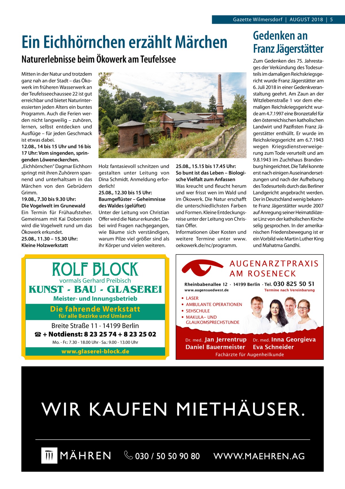 Gazette Wilmersdorf  |  August 2018  |  5  Gedenken an Franz Jägerstätter  Ein Eichhörnchen erzählt Märchen Naturerlebnisse beim Ökowerk am Teufelssee Mitten in der Natur und trotzdem ganz nah an der Stadt – das Ökowerk im früheren Wasserwerk an der Teufelsseechaussee 22 ist gut erreichbar und bietet Naturinteressierten jeden Alters ein buntes Programm. Auch die Ferien werden nicht langweilig – zuhören, lernen, selbst entdecken und Ausflüge – für jeden Geschmack ist etwas dabei. 12.08., 14 bis 15 Uhr und 16 bis 17 Uhr: Vom singenden, springenden Löweneckerchen. „Eichhörnchen“ Dagmar Eichhorn springt mit ihren Zuhörern spannend und unterhaltsam in das Märchen von den Gebrüdern Grimm. 19.08., 7.30 bis 9.30 Uhr: Die Vogelwelt im Grunewald Ein Termin für Frühaufsteher. Gemeinsam mit Kai Doberstein wird die Vogelwelt rund um das Ökowerk erkundet. 25.08., 11.30 – 15.30 Uhr: Kleine Holzwerkstatt  Holz fantasievoll schnitzen und gestalten unter Leitung von Dina Schmidt. Anmeldung erforderlich! 25.08., 12.30 bis 15 Uhr: Baumgeflüster – Geheimnisse des Waldes (gelüftet) Unter der Leitung von Christian Offer wird die Natur erkundet. Dabei wird Fragen nachgegangen, wie Bäume sich verständigen, warum Pilze viel größer sind als ihr Körper und vielen weiteren.  25.08., 15.15 bis 17.45 Uhr: So bunt ist das Leben – Biologische Vielfalt zum Anfassen Was kreucht und fleucht herum und wer frisst wen im Wald und im Ökowerk. Die Natur erschafft die unterschiedlichsten Farben und Formen. Kleine Entdeckungsreise unter der Leitung von Christian Offer. Informationen über Kosten und weitere Termine unter www. oekowerk.de/nc/programm.  ROLF BLOCK  AUGENARZTPRAXIS AM ROSENECK  vormals Gerhard Preibisch  Rheinbabenallee 12 ∙ 14199 Berlin ∙ Tel.  KUNST - BAU - GLASEREI Meister- und Innungsbetrieb  Die fahrende Werkstatt für alle Bezirke und Umland  Breite Straße 11 · 14199 Berlin ☎ + Notdienst: 8 23 25 74 + 8 23 25 02 Mo. - Fr.: 7.30 - 18.00 Uhr · Sa.: 9.00 - 13.00 Uhr  www.glaserei-block.de  Zum Gedenken des 75. Jahrestages der Verkündung des Todesurteils im damaligen Reichskriegsgericht wurde Franz Jägerstätter am 6. Juli 2018 in einer Gedenkveranstaltung geehrt. Am Zaun an der Witzlebenstraße 1 vor dem ehemaligen Reichskriegsgericht wurde am 4.7.1997 eine Bronzetafel für den österreichischen katholischen Landwirt und Pazifisten Franz Jägerstätter enthüllt. Er wurde im Reichskriegsgericht am 6.7.1943 wegen Kriegsdienstverweigerung zum Tode verurteilt und am 9.8.1943 im Zuchthaus Brandenburg hingerichtet. Die Tafel konnte erst nach einigen Auseinandersetzungen und nach der Aufhebung des Todesurteils durch das Berliner Landgericht angebracht werden. Der in Deutschland wenig bekannte Franz Jägerstätter wurde 2007 auf Anregung seiner Heimatdiözese Linz von der katholischen Kirche selig gesprochen. In der amerikanischen Friedensbewegung ist er ein Vorbild wie Martin Luther King und Mahatma Gandhi.  www.augensuedwest.de  • • • •  030 825 50 51  Termine nach Vereinbarung  LASER AMBULANTE OPERATIONEN SEHSCHULE MAKULA- UND GLAUKOMSPRECHSTUNDE  Jan Jerrentrup Daniel Bauermeister Dr. med.  Inna Georgieva Eva Schneider Dr. med.  Fachärzte für Augenheilkunde