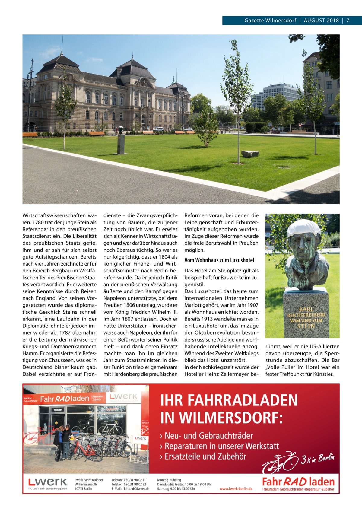 Gazette Wilmersdorf  |  August 2018  |  7  Wirtschaftswissenschaften waren. 1780 trat der junge Stein als Referendar in den preußischen Staatsdienst ein. Die Liberalität des preußischen Staats gefiel ihm und er sah für sich selbst gute Aufstiegschancen. Bereits nach vier Jahren zeichnete er für den Bereich Bergbau im Westfälischen Teil des Preußischen Staates verantwortlich. Er erweiterte seine Kenntnisse durch Reisen nach England. Von seinen Vorgesetzten wurde das diplomatische Geschick Steins schnell erkannt, eine Laufbahn in der Diplomatie lehnte er jedoch immer wieder ab. 1787 übernahm er die Leitung der märkischen Kriegs- und Domänenkammern Hamm. Er organisierte die Befestigung von Chausseen, was es in Deutschland bisher kaum gab. Dabei verzichtete er auf Fron dienste – die Zwangsverpflichtung von Bauern, die zu jener Zeit noch üblich war. Er erwies sich als Kenner in Wirtschaftsfragen und war darüber hinaus auch noch überaus tüchtig. So war es nur folgerichtig, dass er 1804 als königlicher Finanz- und Wirtschaftsminister nach Berlin berufen wurde. Da er jedoch Kritik an der preußischen Verwaltung äußerte und den Kampf gegen Napoleon unterstützte, bei dem Preußen 1806 unterlag, wurde er vom König Friedrich Wilhelm III. im Jahr 1807 entlassen. Doch er hatte Unterstützer – ironischerweise auch Napoleon, der ihn für einen Befürworter seiner Politik hielt – und dank deren Einsatz machte man ihn im gleichen Jahr zum Staatsminister. In dieser Funktion trieb er gemeinsam mit Hardenberg die preußischen  Reformen voran, bei denen die Leibeigenschaft und Erbuntertänigkeit aufgehoben wurden. Im Zuge dieser Reformen wurde die freie Berufswahl in Preußen möglich.  Vom Wohnhaus zum Luxushotel Das Hotel am Steinplatz gilt als beispielhaft für Bauwerke im Jugendstil. Das Luxushotel, das heute zum internationalen Unternehmen Mariott gehört, war im Jahr 1907 als Wohnhaus errichtet worden. Bereits 1913 wandelte man es in ein Luxus­hotel um, das im Zuge der Oktoberrevolution besonders russische Adelige und wohlhabende Intellektuelle anzog. Während des Zweiten Weltkriegs blieb das Hotel unzerstört. In der Nachkriegszeit wurde der Hotelier Heinz Zellermayer be rühmt, weil er die US-Alliierten davon überzeugte, die Sperrstunde abzuschaffen. Die Bar „Volle Pulle“ im Hotel war ein fester Treffpunkt für Künstler.