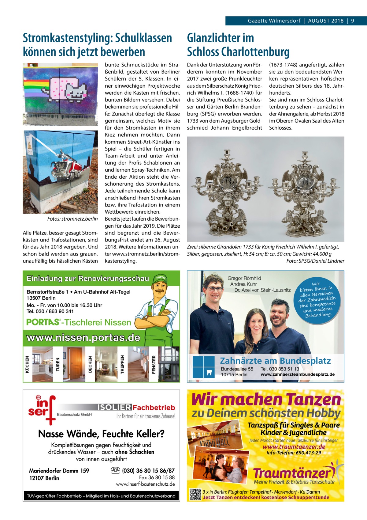 Gazette Wilmersdorf  |  August 2018  |  9  Stromkastenstyling: Schulklassen können sich jetzt bewerben  �  Fotos: stromnetz.berlin  Alle Plätze, besser gesagt Stromkästen und Trafostationen, sind für das Jahr 2018 vergeben. Und schon bald werden aus grauen, unauffällig bis hässlichen Kästen  bunte Schmuckstücke im Straßenbild, gestaltet von Berliner Schülern der 5. Klassen. In einer einwöchigen Projektwoche werden die Kästen mit frischen, bunten Bildern versehen. Dabei bekommen sie professionelle Hilfe: Zunächst überlegt die Klasse gemeinsam, welches Motiv sie für den Stromkasten in ihrem Kiez nehmen möchten. Dann kommen Street-Art-Künstler ins Spiel – die Schüler fertigen in Team-Arbeit und unter Anleitung der Profis Schablonen an und lernen Spray-Techniken. Am Ende der Aktion steht die Verschönerung des Stromkastens. Jede teilnehmende Schule kann anschließend ihren Stromkasten bzw. ihre Trafostation in einem Wettbewerb einreichen. Bereits jetzt laufen die Bewerbungen für das Jahr 2019. Die Plätze sind begrenzt und die Bewerbungsfrist endet am 26. August 2018. Weitere Informationen unter www.stromnetz.berlin/stromkastenstyling.  Einladung zur Renovierungsschau Bernstorffstraße 1 • Am U-Bahnhof Alt-Tegel 13507 Berlin Mo. - Fr. von 10.00 bis 16.30 Uhr Tel. 030 / 863 90 341  Glanzlichter im Schloss Charlottenburg Dank der Unterstützung von Förderern konnten im November 2017 zwei große Prunkleuchter aus dem Silberschatz König Friedrich Wilhelms I. (1688-1740) für die Stiftung Preußische Schlösser und Gärten Berlin-Brandenburg (SPSG) erworben werden. 1733 von dem Augsburger Goldschmied Johann Engelbrecht  (1673-1748) angefertigt, zählen sie zu den bedeutendsten Werken repräsentativen höfischen deutschen Silbers des 18.  Jahrhunderts. Sie sind nun im Schloss Charlottenburg zu sehen – zunächst in der Ahnengalerie, ab Herbst 2018 im Oberen Ovalen Saal des Alten Schlosses.  Zwei silberne Girandolen 1733 für König Friedrich Wilhelm I. gefertigt. Silber, gegossen, ziseliert, H: 54 cm; B: ca. 50 cm; Gewicht: 44.000 g � Foto: SPSG/Daniel Lindner Gregor Römhild Andrea Kuhr Dr. Axel von Stein-Lausnitz  -Tischlerei Nissen  Wir in bieten Ihnen en allen Bereich izin der Zahnmed nte eine kompete und moderne . Behandlung  www.nissen.portas.de Zahnärzte am Bundesplatz Bundesallee 55 10715 Berlin  Nasse Wände, Feuchte Keller? Komplettlösungen gegen Feuchtigkeit und drückendes Wasser – auch ohne Schachten von innen ausgeführt Mariendorfer Damm 159 12107 Berlin  (030) 36 80 15 86/87 Fax 36 80 15 88 www.inserf-bautenschutz.de  TÜV-geprüfter Fachbetrieb – Mitglied im Holz- und Bautenschutzverband  Tel. 030 853 51 13  www.zahnaerzteambundesplatz.de