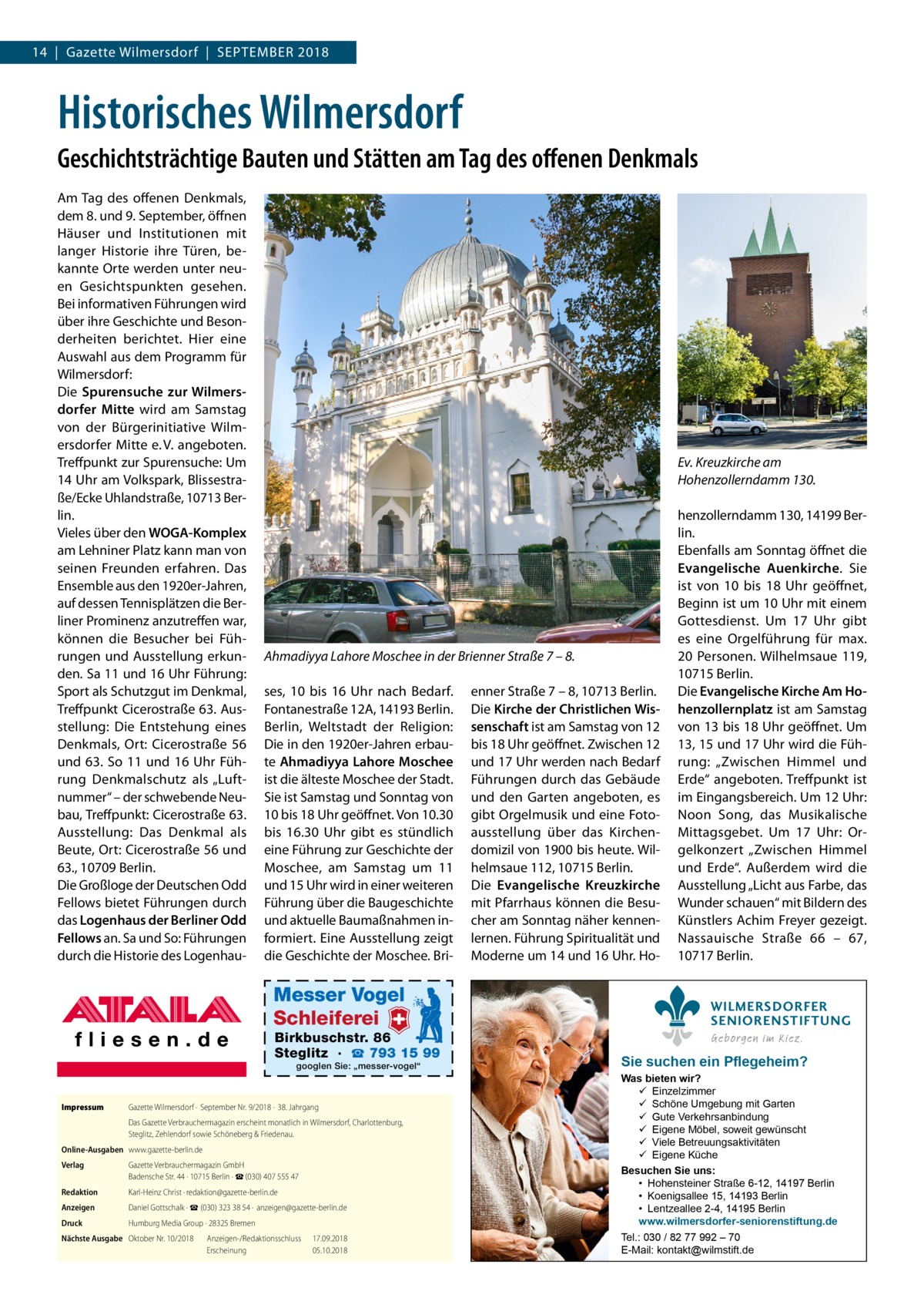 14  |  Gazette Wilmersdorf  |  September 2018  Historisches Wilmersdorf Geschichtsträchtige Bauten und Stätten am Tag des offenen Denkmals Am Tag des offenen Denkmals, dem 8. und 9. September, öffnen Häuser und Institutionen mit langer Historie ihre Türen, bekannte Orte werden unter neuen Gesichtspunkten gesehen. Bei informativen Führungen wird über ihre Geschichte und Besonderheiten berichtet. Hier eine Auswahl aus dem Programm für Wilmersdorf: Die Spurensuche zur Wilmersdorfer Mitte wird am Samstag von der Bürgerinitiative Wilmersdorfer Mitte e. V. angeboten. Treffpunkt zur Spurensuche: Um 14 Uhr am Volkspark, Blissestraße/Ecke Uhlandstraße, 10713 Berlin. Vieles über den WOGA-Komplex am Lehniner Platz kann man von seinen Freunden erfahren. Das Ensemble aus den 1920er-Jahren, auf dessen Tennisplätzen die Berliner Prominenz anzutreffen war, können die Besucher bei Führungen und Ausstellung erkunden. Sa 11 und 16 Uhr Führung: Sport als Schutzgut im Denkmal, Treffpunkt Cicerostraße 63. Ausstellung: Die Entstehung eines Denkmals, Ort: Cicerostraße  56 und 63. So 11 und 16 Uhr Führung Denkmalschutz als „Luftnummer“ – der schwebende Neubau, Treffpunkt: Cicerostraße 63. Ausstellung: Das Denkmal als Beute, Ort: Cicerostraße 56 und 63., 10709 Berlin. Die Großloge der Deutschen Odd Fellows bietet Führungen durch das Logenhaus der Berliner Odd Fellows an. Sa und So: Führungen durch die Historie des Logenhau Ev. Kreuzkirche am Hohenzollerndamm 130.  Ahmadiyya Lahore Moschee in der Brienner Straße 7 – 8. ses, 10 bis 16  Uhr nach Bedarf. Fontanestraße 12A, 14193 Berlin. Berlin, Weltstadt der Religion: Die in den 1920er-Jahren erbaute Ahmadiyya Lahore Moschee ist die älteste Moschee der Stadt. Sie ist Samstag und Sonntag von 10 bis 18 Uhr geöffnet. Von 10.30 bis 16.30  Uhr gibt es stündlich eine Führung zur Geschichte der Moschee, am Samstag um 11 und 15 Uhr wird in einer weiteren Führung über die Baugeschichte und aktuelle Baumaßnahmen informiert. Eine Ausstellung zeigt die Geschichte der Moschee. Bri Messer Vogel Schleiferei  Birkbuschstr. 86 Steglitz · ☎ 793 15 99 googlen Sie: „messer-vogel“  Impressum	  Gazette Wilmersdorf ·  September Nr. 9/2018 ·  38. Jahrgang Das Gazette Verbrauchermagazin erscheint monatlich in Wilmersdorf, Charlottenburg, Steglitz, Zehlendorf sowie Schöneberg & Friedenau.  Online-Ausgaben	www.gazette-berlin.de Verlag	  Gazette Verbrauchermagazin GmbH Badensche Str. 44 · 10715 Berlin · ☎ (030) 407 555 47  Redaktion	  Karl-Heinz Christ · redaktion@gazette-berlin.de  Anzeigen	  Daniel Gottschalk · ☎ (030) 323 38 54 ·  anzeigen@gazette-berlin.de  Druck	  Humburg Media Group · 28325 Bremen  Nächste Ausgabe	 Oktober Nr. 10/2018	 Anzeigen-/Redaktionsschluss	17.09.2018 	 Erscheinung	05.10.2018  enner Straße 7 – 8, 10713 Berlin. Die Kirche der Christlichen Wissenschaft ist am Samstag von 12 bis 18 Uhr geöffnet. Zwischen 12 und 17 Uhr werden nach Bedarf Führungen durch das Gebäude und den Garten angeboten, es gibt Orgelmusik und eine Fotoausstellung über das Kirchendomizil von 1900 bis heute. Wilhelmsaue 112, 10715 Berlin. Die Evangelische Kreuzkirche mit Pfarrhaus können die Besucher am Sonntag näher kennenlernen. Führung Spiritualität und Moderne um 14 und 16 Uhr. Ho henzollerndamm 130, 14199 Berlin. Ebenfalls am Sonntag öffnet die Evangelische Auenkirche. Sie ist von 10 bis 18  Uhr geöffnet, Beginn ist um 10 Uhr mit einem Gottesdienst. Um 17  Uhr gibt es eine Orgelführung für max. 20 Personen. Wilhelmsaue 119, 10715 Berlin. Die Evangelische Kirche Am Hohenzollernplatz ist am Samstag von 13 bis 18 Uhr geöffnet. Um 13, 15 und 17 Uhr wird die Führung: „Zwischen Himmel und Erde“ angeboten. Treffpunkt ist im Eingangsbereich. Um 12 Uhr: Noon Song, das Musikalische Mittagsgebet. Um 17  Uhr: Orgelkonzert „Zwischen Himmel und Erde“. Außerdem wird die Ausstellung „Licht aus Farbe, das Wunder schauen“ mit Bildern des Künstlers Achim Freyer gezeigt. Nassauische Straße  66 – 67, 10717 Berlin. WILMERSDORFER SENIORENSTIFTUNG Geborgen im Kiez.  Sie suchen ein Pflegeheim?  Was bieten wir?  Einzelzimmer  Schöne Umgebung mit Garten  Gute Verkehrsanbindung  Eigene Möbel, soweit gewünscht  Viele Betreuungsaktivitäten  Eigene Küche Besuchen Sie uns: • Hohensteiner Straße 6-12, 14197 Berlin • Koenigsallee 15, 14193 Berlin • Lentzeallee 2-4, 14195 Berlin www.wilmersdorfer-seniorenstiftung.de Tel.: 030 / 82 77 992 – 70 E-Mail: kontakt@wilmstift.de