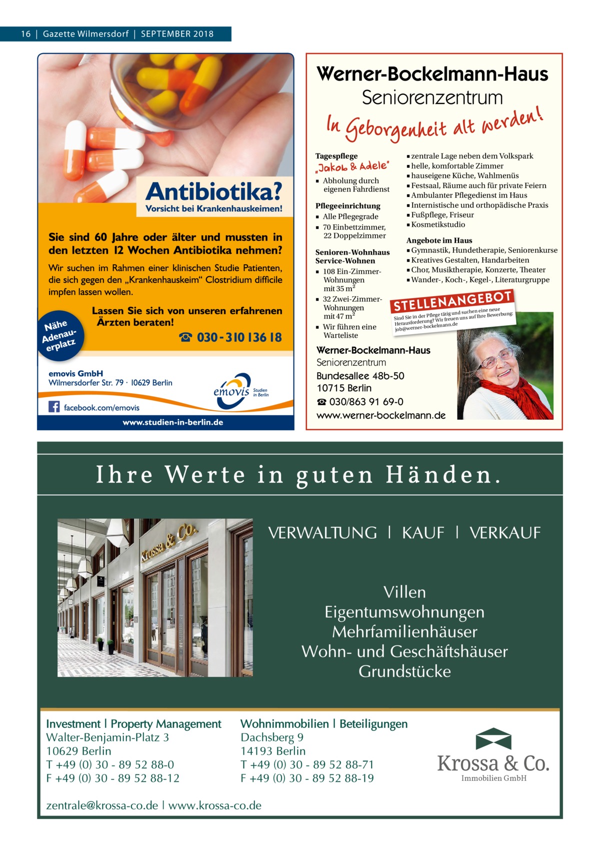 16  |  Gazette Wilmersdorf  |  September 2018  Werner-Bockelmann-Haus Seniorenzentrum Tagespflege ■ Abholung durch eigenen Fahrdienst Pflegeeinrichtung ■ Alle Pflegegrade ■ 70 Einbettzimmer, 22 Doppelzimmer Senioren-Wohnhaus Service-Wohnen ■ 108 Ein-ZimmerWohnungen mit 35 m2 ■ 32 Zwei-ZimmerWohnungen mit 47 m2 ■ Wir führen eine Warteliste  ■ zentrale Lage neben dem Volkspark ■ helle, komfortable Zimmer ■ hauseigene Küche, Wahlmenüs ■ Festsaal, Räume auch für private Feiern ■ Ambulanter Pflegedienst im Haus ■ Internistische und orthopädische Praxis ■ Fußpflege, Friseur ■ Kosmetikstudio Angebote im Haus ■ Gymnastik, Hundetherapie, Seniorenkurse ■ Kreatives Gestalten, Handarbeiten ■ Chor, Musiktherapie, Konzerte, Theater ■ Wander-, Koch-, Kegel-, Literaturgruppe  STELLENAN  GEBOT  e neue d suchen ein werbung: Pflege tätig un e Be Sind Sie in der g? Wir freuen uns auf Ihr Herausforderunckelmann.de bo job@werner Werner-Bockelmann-Haus Seniorenzentrum Bundesallee 48b-50 10715 Berlin ☎ 030/863 91 69-0 www.werner-bockelmann.de  Immobilien GmbH