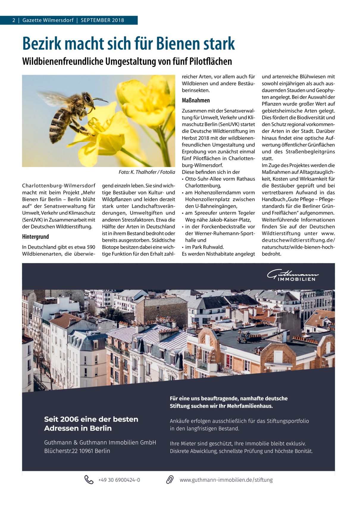 2  |  Gazette Wilmersdorf  |  September 2018  Bezirk macht sich für Bienen stark Wildbienenfreundliche Umgestaltung von fünf Pilotflächen reicher Arten, vor allem auch für Wildbienen und andere Bestäuberinsekten.  Maßnahmen  � Charlottenburg-Wilmersdorf macht mit beim Projekt „Mehr Bienen für Berlin – Berlin blüht auf“ der Senatsverwaltung für Umwelt, Verkehr und Klimaschutz (SenUVK) in Zusammenarbeit mit der Deutschen Wildtierstiftung.  Hintergrund In Deutschland gibt es etwa 590 Wildbienenarten, die überwie Foto: K. Thalhofer / Fotolia gend einzeln leben. Sie sind wichtige Bestäuber von Kultur- und Wildpflanzen und leiden derzeit stark unter Landschaftsveränderungen, Umweltgiften und anderen Stressfaktoren. Etwa die Hälfte der Arten in Deutschland ist in ihrem Bestand bedroht oder bereits ausgestorben. Städtische Biotope besitzen dabei eine wichtige Funktion für den Erhalt zahl Zusammen mit der Senatsverwaltung für Umwelt, Verkehr und Klimaschutz Berlin (SenUVK) startet die Deutsche Wildtierstiftung im Herbst 2018 mit der wildbienenfreundlichen Umgestaltung und Erprobung von zunächst einmal fünf Pilotflächen in Charlottenburg-Wilmersdorf. Diese befinden sich in der •	 Otto-Suhr-Allee vorm Rathaus Charlottenburg, •	 am Hohenzollerndamm vorm Hohenzollernplatz zwischen den U-Bahneingängen, •	 am Spreeufer unterm Tegeler Weg nähe Jakob-Kaiser-Platz, •	 in der Forckenbeckstraße vor der Werner-Ruhemann-Sporthalle und •	 im Park Ruhwald. Es werden Nisthabitate angelegt  und artenreiche Blühwiesen mit sowohl einjährigen als auch ausdauernden Stauden und Geophyten angelegt. Bei der Auswahl der Pflanzen wurde großer Wert auf gebietsheimische Arten gelegt. Dies fördert die Biodiversität und den Schutz regional vorkommender Arten in der Stadt. Darüber hinaus findet eine optische Aufwertung öffentlicher Grünflächen und des Straßenbegleitgrüns statt. Im Zuge des Projektes werden die Maßnahmen auf Alltagstauglichkeit, Kosten und Wirksamkeit für die Bestäuber geprüft und bei vertretbarem Aufwand in das Handbuch „Gute Pflege – Pflegestandards für die Berliner Grünund Freiflächen“ aufgenommen. Weiterführende Informationen finden Sie auf der Deutschen Wildtierstiftung unter www. deutschewildtierstiftung.de/ naturschutz/wilde-bienen-hochbedroht.