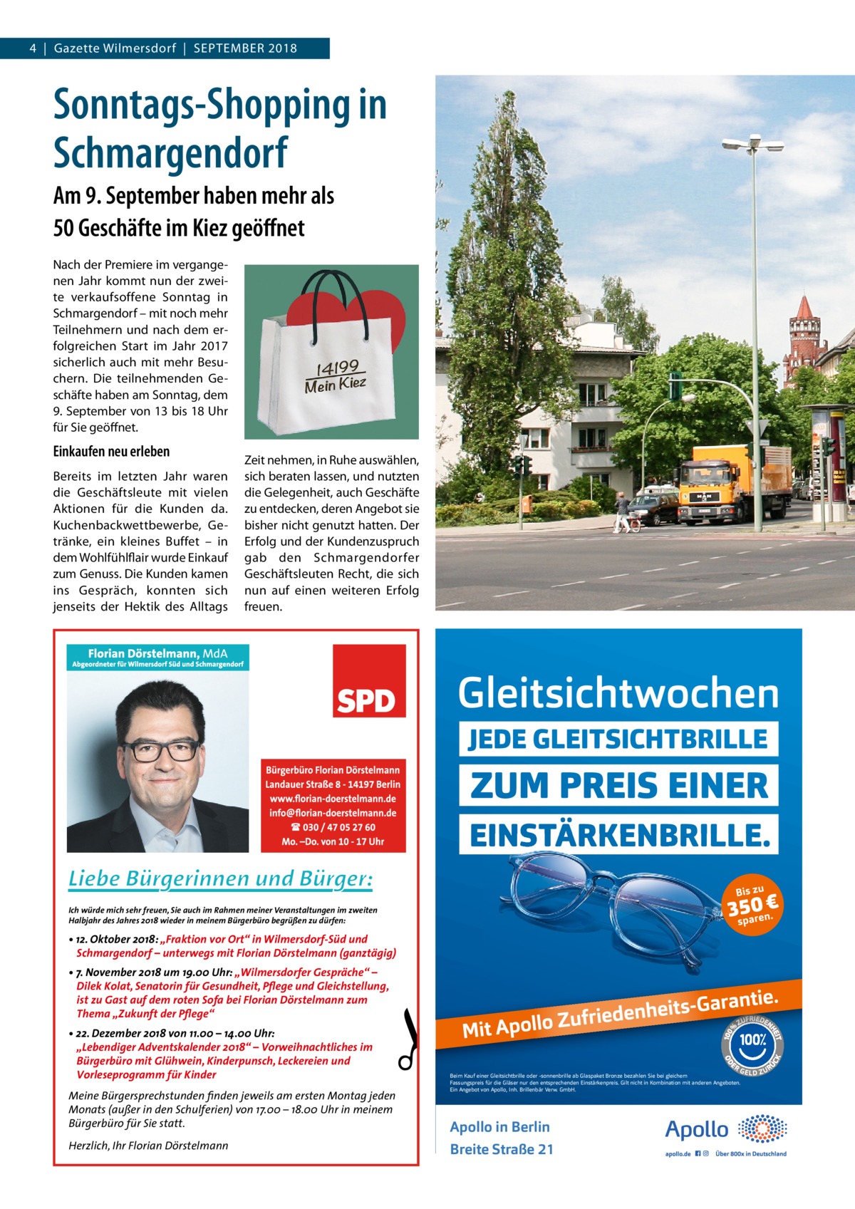 4  |  Gazette Wilmersdorf  |  September 2018  Sonntags-Shopping in Schmargendorf Am 9. September haben mehr als 50 Geschäfte im Kiez geöffnet Nach der Premiere im vergangenen Jahr kommt nun der zweite verkaufsoffene Sonntag in Schmargendorf – mit noch mehr Teilnehmern und nach dem erfolgreichen Start im Jahr 2017 sicherlich auch mit mehr Besuchern. Die teilnehmenden Geschäfte haben am Sonntag, dem 9. September von 13 bis 18 Uhr für Sie geöffnet.  Einkaufen neu erleben Bereits im letzten Jahr waren die Geschäftsleute mit vielen Aktionen für die Kunden da. Kuchenbackwettbewerbe, Ge­ tränke, ein kleines Buffet – in dem Wohlfühlflair wurde Einkauf zum Genuss. Die Kunden kamen ins Gespräch, konnten sich jenseits der Hektik des Alltags  Zeit nehmen, in Ruhe auswählen, sich beraten lassen, und nutzten die Gelegenheit, auch Geschäfte zu entdecken, deren Angebot sie bisher nicht genutzt hatten. Der Erfolg und der Kundenzuspruch gab den Schmargendorfer Geschäftsleuten Recht, die sich nun auf einen weiteren Erfolg freuen.  Ich würde mich sehr freuen, Sie auch im Rahmen meiner Veranstaltungen im zweiten Halbjahr des Jahres 2018 wieder in meinem Bürgerbüro begrüßen zu dürfen:  • 12. Oktober 2018: „Fraktion vor Ort“ in Wilmersdorf-Süd und Schmargendorf – unterwegs mit Florian Dörstelmann (ganztägig) • 7. November 2018 um 19.00 Uhr: „Wilmersdorfer Gespräche“ – Dilek Kolat, Senatorin für Gesundheit, Pflege und Gleichstellung, ist zu Gast auf dem roten Sofa bei Florian Dörstelmann zum Thema „Zukunft der Pflege“ • 22. Dezember 2018 von 11.00 – 14.00 Uhr: „Lebendiger Adventskalender 2018“ – Vorweihnachtliches im Bürgerbüro mit Glühwein, Kinderpunsch, Leckereien und Vorleseprogramm für Kinder Meine Bürgersprechstunden finden jeweils am ersten Montag jeden Monats (außer in den Schulferien) von 17.00 – 18.00 Uhr in meinem Bürgerbüro für Sie statt. Herzlich, Ihr Florian Dörstelmann  Beim K aufeiner Gleitsichtbrilleoder -sonnenbrilleab GlaspaketBronzebezahlen Siebei gleichem F assungspreisfür dieGläser nur den entsprechenden Einstärkenpreis.Giltnichtin K ombination mitanderen Angeboten. Ein Angebotvon Apollo ,Inh.Brillenbär V erw .GmbH.  Apolloin Berlin BreiteStraße21 11AO_TB_AZ_Gleitsichtwochen_Hoch_180625_X.indd 1  27.06.18 11:57