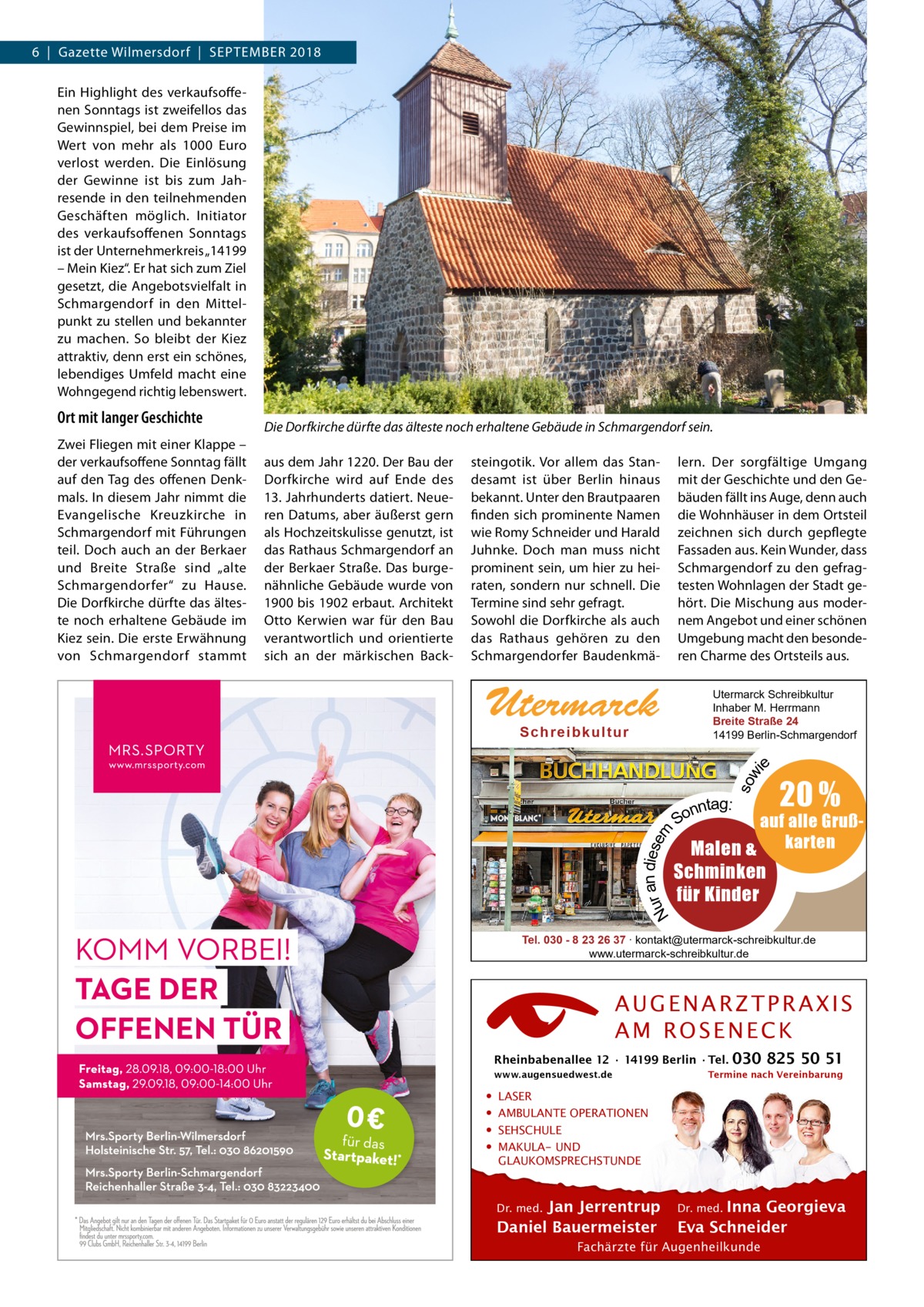 6  |  Gazette Wilmersdorf  |  September 2018 Ein Highlight des verkaufsoffenen Sonntags ist zweifellos das Gewinnspiel, bei dem Preise im Wert von mehr als 1000  Euro verlost werden. Die Einlösung der Gewinne ist bis zum Jahresende in den teilnehmenden Geschäften möglich. Initiator des verkaufsoffenen Sonntags ist der Unternehmerkreis „14199 – Mein Kiez“. Er hat sich zum Ziel gesetzt, die Angebotsvielfalt in Schmargendorf in den Mittelpunkt zu stellen und bekannter zu machen. So bleibt der Kiez attraktiv, denn erst ein schönes, lebendiges Umfeld macht eine Wohngegend richtig lebenswert. Die Dorfkirche dürfte das älteste noch erhaltene Gebäude in Schmargendorf sein. aus dem Jahr 1220. Der Bau der Dorfkirche wird auf Ende des 13. Jahrhunderts datiert. Neueren Datums, aber äußerst gern als Hochzeitskulisse genutzt, ist das Rathaus Schmargendorf an der Berkaer Straße. Das burgenähnliche Gebäude wurde von 1900 bis 1902 erbaut. Architekt Otto Kerwien war für den Bau verantwortlich und orientierte sich an der märkischen Back steingotik. Vor allem das Standesamt ist über Berlin hinaus bekannt. Unter den Brautpaaren finden sich prominente Namen wie Romy Schneider und Harald Juhnke. Doch man muss nicht prominent sein, um hier zu heiraten, sondern nur schnell. Die Termine sind sehr gefragt. Sowohl die Dorfkirche als auch das Rathaus gehören zu den Schmargendorfer Baudenkmä lern. Der sorgfältige Umgang mit der Geschichte und den Gebäuden fällt ins Auge, denn auch die Wohnhäuser in dem Ortsteil zeichnen sich durch gepflegte Fassaden aus. Kein Wunder, dass Schmargendorf zu den gefragtesten Wohnlagen der Stadt gehört. Die Mischung aus modernem Angebot und einer schönen Umgebung macht den besonderen Charme des Ortsteils aus.  Utermarck  Utermarck Schreibkultur Inhaber M. Herrmann Breite Straße 24 14199 Berlin-Schmargendorf  S c h r e ib k u l t u r  e  sow i  Zwei Fliegen mit einer Klappe – der verkaufsoffene Sonntag fällt auf den Tag des offenen Denkmals. In diesem Jahr nimmt die Evangelische Kreuzkirche in Schmargendorf mit Führungen teil. Doch auch an der Berkaer und Breite Straße sind „alte Schmargendorfer“ zu Hause. Die Dorfkirche dürfte das älteste noch erhaltene Gebäude im Kiez sein. Die erste Erwähnung von Schmargendorf stammt  r an diesem Nu  Ort mit langer Geschichte  nntag: So  20 %  auf alle GrußMalen & karten  Schminken für Kinder  Tel. 030 - 8 23 26 37 ∙ kontakt@utermarck-schreibkultur.de www.utermarck-schreibkultur.de  AUGENARZTPRAXIS AM ROSENECK Rheinbabenallee 12 ∙ 14199 Berlin ∙ Tel. www.augensuedwest.de  • • • •  030 825 50 51  Termine nach Vereinbarung  LASER AMBULANTE OPERATIONEN SEHSCHULE MAKULA- UND GLAUKOMSPRECHSTUNDE Dr. med. Jan Jerrentrup Daniel Bauermeister  Dr. med. Inna Georgieva Eva Schneider  Fachärzte für Augenheilkunde