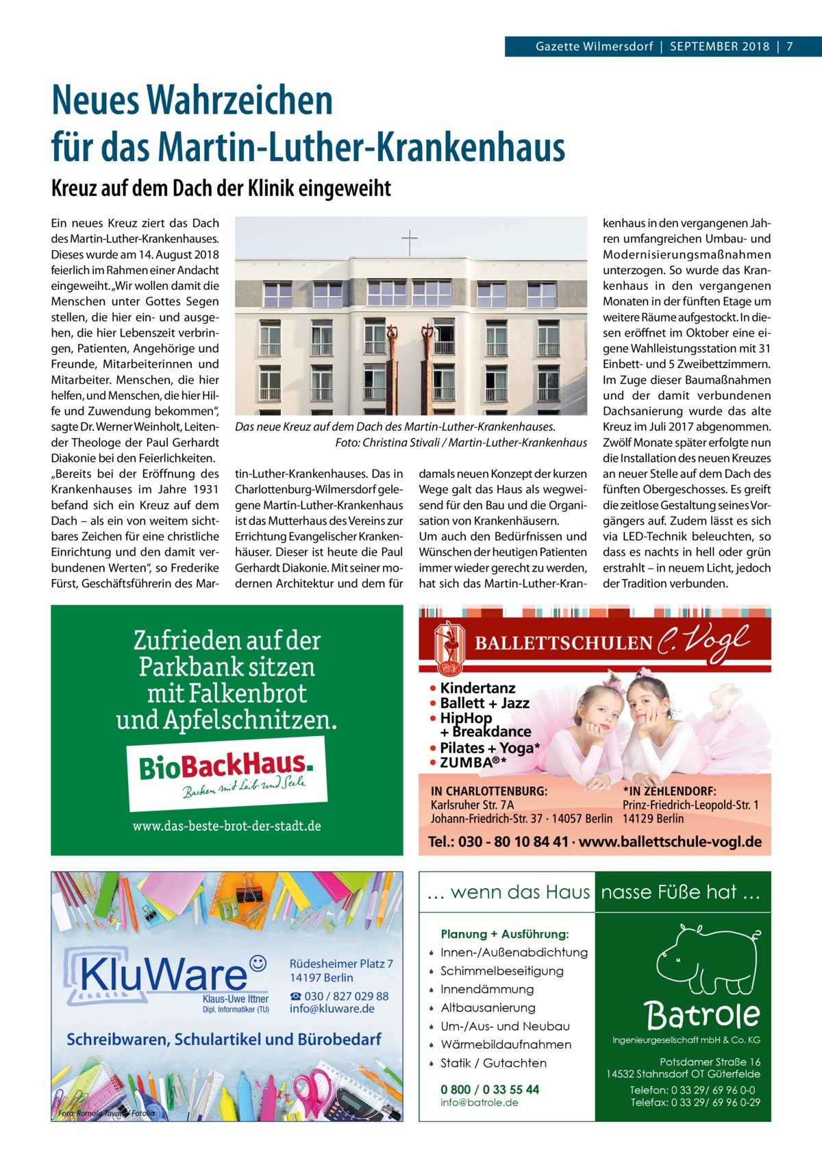 Gazette Wilmersdorf  |  September 2018  |  7  Neues Wahrzeichen für das Martin-Luther-Krankenhaus Kreuz auf dem Dach der Klinik eingeweiht Ein neues Kreuz ziert das Dach des Martin-Luther-Krankenhauses. Dieses wurde am 14. August 2018 feierlich im Rahmen einer Andacht eingeweiht. „Wir wollen damit die Menschen unter Gottes Segen stellen, die hier ein- und ausgehen, die hier Lebenszeit verbringen, Patienten, Angehörige und Freunde, Mitarbeiterinnen und Mitarbeiter. Menschen, die hier helfen, und Menschen, die hier Hilfe und Zuwendung bekommen“, sagte Dr. Werner Weinholt, Leitender Theologe der Paul Gerhardt Diakonie bei den Feierlichkeiten. „Bereits bei der Eröffnung des Krankenhauses im Jahre 1931 befand sich ein Kreuz auf dem Dach – als ein von weitem sichtbares Zeichen für eine christliche Einrichtung und den damit verbundenen Werten“, so Frederike Fürst, Geschäftsführerin des Mar Das neue Kreuz auf dem Dach des Martin-Luther-Krankenhauses. � Foto: Christina Stivali / Martin-Luther-Krankenhaus tin-Luther-Krankenhauses. Das in Charlottenburg-Wilmersdorf gelegene Martin-Luther-Krankenhaus ist das Mutterhaus des Vereins zur Errichtung Evangelischer Krankenhäuser. Dieser ist heute die Paul Gerhardt Diakonie. Mit seiner modernen Architektur und dem für  damals neuen Konzept der kurzen Wege galt das Haus als wegweisend für den Bau und die Organisation von Krankenhäusern. Um auch den Bedürfnissen und Wünschen der heutigen Patienten immer wieder gerecht zu werden, hat sich das Martin-Luther-Kran kenhaus in den vergangenen Jahren umfangreichen Umbau- und Modernisierungsmaßnahmen unterzogen. So wurde das Krankenhaus in den vergangenen Monaten in der fünften Etage um weitere Räume aufgestockt. In diesen eröffnet im Oktober eine eigene Wahlleistungsstation mit 31 Einbett- und 5 Zweibettzimmern. Im Zuge dieser Baumaßnahmen und der damit verbundenen Dachsanierung wurde das alte Kreuz im Juli 2017 abgenommen. Zwölf Monate später erfolgte nun die Installation des neuen Kreuzes an neuer Stelle auf dem Dach des fünften Obergeschosses. Es greift die zeitlose Gestaltung seines Vorgängers auf. Zudem lässt es sich via LED-Technik beleuchten, so dass es nachts in hell oder grün erstrahlt – in neuem Licht, jedoch der Tradition verbunden.  … wenn das Haus nasse Füße hat … Planung + Ausführung:  Rüdesheimer Platz 7 14197 Berlin Klaus-Uwe Ittner  Dipl. Informatiker (TU)  ☎ 030 / 827 029 88 info@kluware.de  Schreibwaren, Schulartikel und Bürobedarf    Innen-/Außenabdichtung    Schimmelbeseitigung    Innendämmung    Altbausanierung    Um-/Aus- und Neubau    Wärmebildaufnahmen    Statik / Gutachten 0 800 / 0 33 55 44  Foto: Romolo Tavani / Fotolia  info@batrole.de  Batrole  Ingenieurgesellschaft mbH & Co. KG  Potsdamer Straße 16 14532 Stahnsdorf OT Güterfelde Telefon: 0 33 29/ 69 96 0-0 Telefax: 0 33 29/ 69 96 0-29