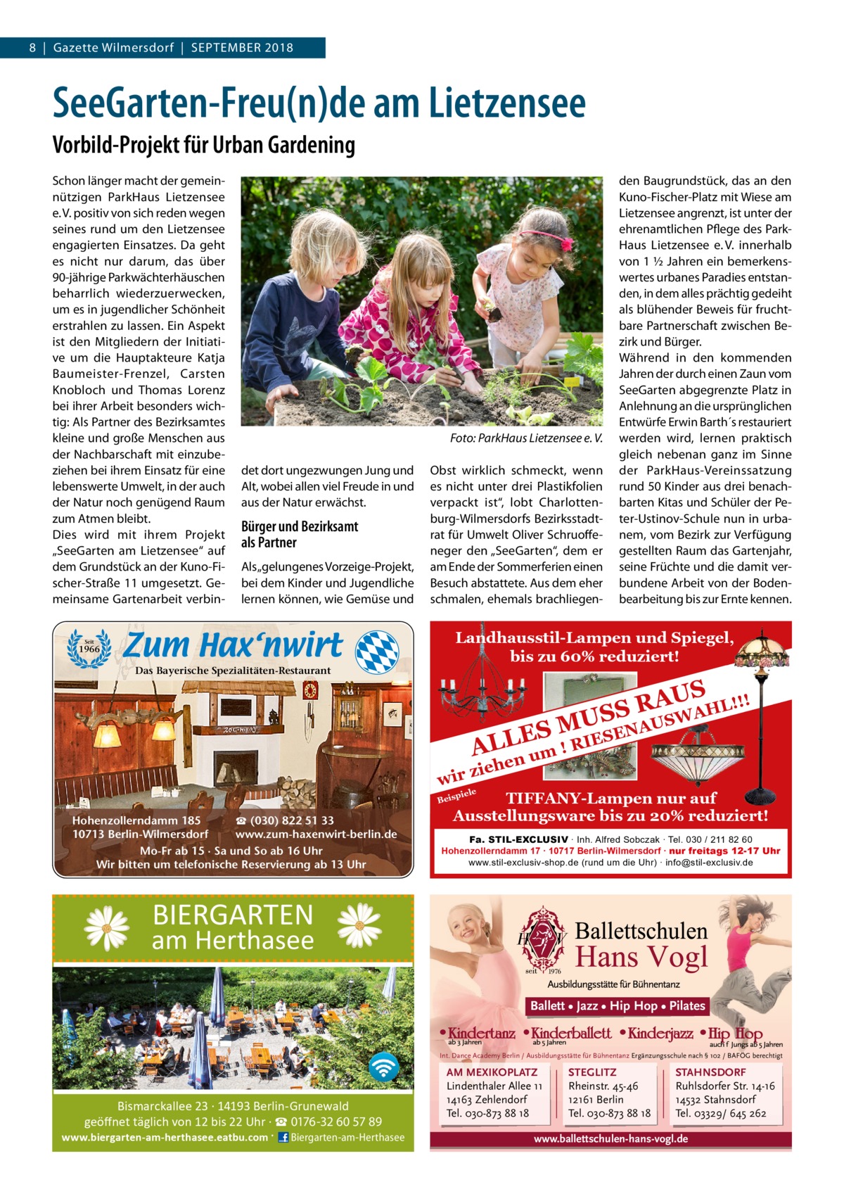 8  |  Gazette Wilmersdorf  |  September 2018  SeeGarten-Freu(n)de am Lietzensee Vorbild-Projekt für Urban Gardening Schon länger macht der gemeinnützigen ParkHaus Lietzensee e. V. positiv von sich reden wegen seines rund um den Lietzensee engagierten Einsatzes. Da geht es nicht nur darum, das über 90-jährige Parkwächterhäuschen beharrlich wiederzuerwecken, um es in jugendlicher Schönheit erstrahlen zu lassen. Ein Aspekt ist den Mitgliedern der Initiative um die Hauptakteure Katja Baumeister-Frenzel, Carsten Knobloch und Thomas Lorenz bei ihrer Arbeit besonders wichtig: Als Partner des Bezirksamtes kleine und große Menschen aus der Nachbarschaft mit einzubeziehen bei ihrem Einsatz für eine lebenswerte Umwelt, in der auch der Natur noch genügend Raum zum Atmen bleibt. Dies wird mit ihrem Projekt „SeeGarten am Lietzensee“ auf dem Grundstück an der Kuno-Fischer-Straße 11 umgesetzt. Gemeinsame Gartenarbeit verbin �  Foto: ParkHaus Lietzensee e. V.  det dort ungezwungen Jung und Alt, wobei allen viel Freude in und aus der Natur erwächst.  Bürger und Bezirksamt als Partner Als „gelungenes Vorzeige-Projekt, bei dem Kinder und Jugendliche lernen können, wie Gemüse und  Seit  1966  Das Bayerische Spezialitäten-Restaurant  Obst wirklich schmeckt, wenn es nicht unter drei Plastikfolien verpackt ist“, lobt Charlottenburg-Wilmersdorfs Bezirksstadtrat für Umwelt Oliver Schruoffeneger den „SeeGarten“, dem er am Ende der Sommerferien einen Besuch abstattete. Aus dem eher schmalen, ehemals brachliegen den Baugrundstück, das an den Kuno-Fischer-Platz mit Wiese am Lietzensee angrenzt, ist unter der ehrenamtlichen Pflege des ParkHaus Lietzensee e. V. innerhalb von 1 ½ Jahren ein bemerkenswertes urbanes Paradies entstanden, in dem alles prächtig gedeiht als blühender Beweis für fruchtbare Partnerschaft zwischen Bezirk und Bürger. Während in den kommenden Jahren der durch einen Zaun vom SeeGarten abgegrenzte Platz in Anlehnung an die ursprünglichen Entwürfe Erwin Barth´s restau­riert werden wird, lernen praktisch gleich nebenan ganz im Sinne der ParkHaus-Vereinssatzung rund 50 Kinder aus drei benachbarten Kitas und Schüler der Peter-Ustinov-Schule nun in urbanem, vom Bezirk zur Verfügung gestellten Raum das Gartenjahr, seine Früchte und die damit verbundene Arbeit von der Bodenbearbeitung bis zur Ernte kennen.  Landhausstil-Lampen und Spiegel, bis zu 60% reduziert!  ! AUS R HL!! S A S W U US  wir  NA ES M L IESE R L ! A um en  zieh  piele  TIFFANY-Lampen nur auf Ausstellungsware bis zu 20% reduziert!  Beis  ☎ (030) 822 51 33 Hohenzollerndamm 185 www.zum-haxenwirt-berlin.de 10713 Berlin-Wilmersdorf Mo-Fr ab 15 · Sa und So ab 16 Uhr Wir bitten um telefonische Reservierung ab 13 Uhr  Fa. STIL-EXCLUSIV ∙ Inh. Alfred Sobczak ∙ Tel. 030 / 211 82 60 Hohenzollerndamm 17 ∙ 10717 Berlin-Wilmersdorf ∙ nur freitags 12-17 Uhr www.stil-exclusiv-shop.de (rund um die Uhr) ∙ info@stil-exclusiv.de  BIERGARTEN  am Herthasee Ballett • Jazz • Hip Hop • Pilates  Int. Dance Academy Berlin / Ausbildungsstätte für Bühnentanz Ergänzungsschule nach § 102 / BAFÖG berechtigt  Bismarckallee 23 · 14193 Berlin-Grunewald geöﬀnet täglich von 12 bis 22 Uhr · ☎ 0176-32 60 57 89  www.biergarten-am-herthasee.eatbu.com ·  Biergarten-am-Herthasee  AM MEXIKOPLATZ Lindenthaler Allee 11 14163 Zehlendorf Tel. 030-873 88 18  STEGLITZ Rheinstr. 45-46 12161 Berlin Tel. 030-873 88 18  STAHNSDORF Ruhlsdorfer Str. 14-16 14532 Stahnsdorf Tel. 03329/ 645 262  www.ballettschulen-hans-vogl.de