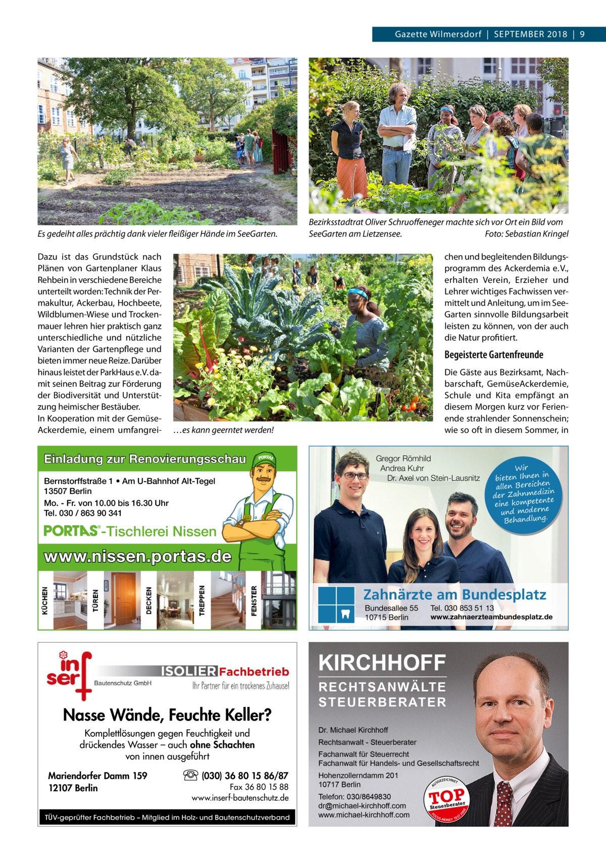 Gazette Wilmersdorf  |  September 2018  |  9  Es gedeiht alles prächtig dank vieler fleißiger Hände im SeeGarten. Dazu ist das Grundstück nach Plänen von Gartenplaner Klaus Rehbein in verschiedene Bereiche unterteilt worden: Technik der Permakultur, Ackerbau, Hochbeete, Wildblumen-Wiese und Trockenmauer lehren hier praktisch ganz unterschiedliche und nützliche Varianten der Gartenpflege und bieten immer neue Reize. Darüber hinaus leistet der ParkHaus e. V. damit seinen Beitrag zur Förderung der Biodiversität und Unterstützung heimischer Bestäuber. In Kooperation mit der Gemüse­ Ackerdemie, einem umfangrei Bezirksstadtrat Oliver Schruoffeneger machte sich vor Ort ein Bild vom SeeGarten am Lietzensee.� Foto: Sebastian Kringel chen und begleitenden Bildungsprogramm des Ackerdemia e. V., erhalten Verein, Erzieher und Lehrer wichtiges Fachwissen vermittelt und Anleitung, um im SeeGarten sinnvolle Bildungsarbeit leisten zu können, von der auch die Natur profitiert.  Begeisterte Gartenfreunde Die Gäste aus Bezirksamt, Nachbarschaft, GemüseAckerdemie, Schule und Kita empfängt an diesem Morgen kurz vor Ferien­ ende strahlender Sonnenschein; wie so oft in diesem Sommer, in  …es kann geerntet werden!  Einladung zur Renovierungsschau Bernstorffstraße 1 • Am U-Bahnhof Alt-Tegel 13507 Berlin Mo. - Fr. von 10.00 bis 16.30 Uhr Tel. 030 / 863 90 341  Gregor Römhild Andrea Kuhr Dr. Axel von Stein-Lausnitz  -Tischlerei Nissen  Wir in bieten Ihnen en allen Bereich izin der Zahnmed nte eine kompete und moderne . Behandlung  www.nissen.portas.de Zahnärzte am Bundesplatz Bundesallee 55 10715 Berlin  Tel. 030 853 51 13  www.zahnaerzteambundesplatz.de  KIRCHHOFF  (030) 36 80 15 86/87 Fax 36 80 15 88 www.inserf-bautenschutz.de  TÜV-geprüfter Fachbetrieb – Mitglied im Holz- und Bautenschutzverband  Rechtsanwalt - Steuerberater Fachanwalt für Steuerrecht Fachanwalt für Handels- und Gesellschaftsrecht Hohenzollerndamm 201 10717 Berlin Telefon: 030/8649830 dr@michael-kirchhoff.com www.michael-kirchhoff.com  US  GEZ  EICHNET  TOP rater  Steuerbe FO CU S  08  Mariendorfer Damm 159 12107 Berlin  Dr. Michael Kirchhoff  20  Komplettlösungen gegen Feuchtigkeit und drückendes Wasser – auch ohne Schachten von innen ausgeführt  A  Nasse Wände, Feuchte Keller?  RECHTSANWÄLTE S T E U E R B E R AT E R  S -MONEY TE  T