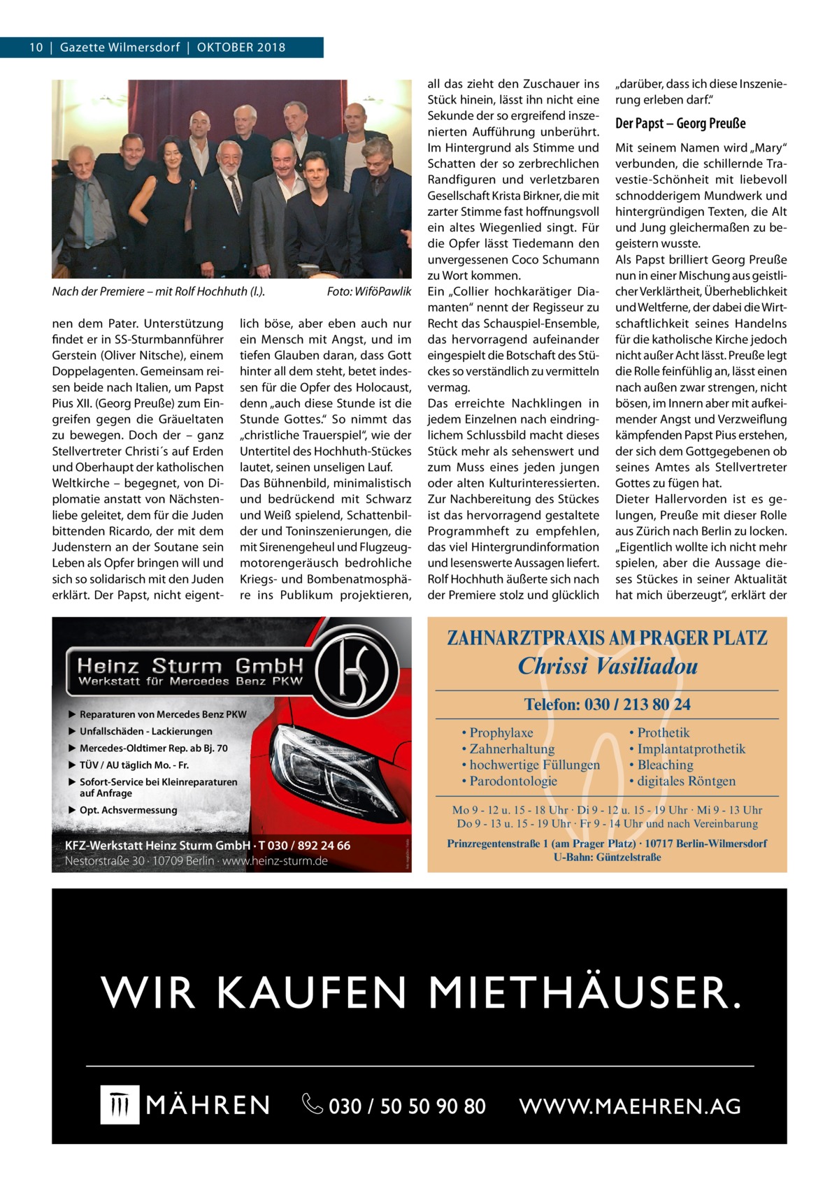 10  |  Gazette Wilmersdorf  |  Oktober 2018  Nach der Premiere – mit Rolf Hochhuth (l.).� nen dem Pater. Unterstützung findet er in SS-Sturmbannführer Gerstein (Oliver Nitsche), einem Doppelagenten. Gemeinsam reisen beide nach Italien, um Papst Pius XII. (Georg Preuße) zum Eingreifen gegen die Gräueltaten zu bewegen. Doch der – ganz Stellvertreter Christi´s auf Erden und Oberhaupt der katholischen Weltkirche – begegnet, von Diplomatie anstatt von Nächstenliebe geleitet, dem für die Juden bittenden Ricardo, der mit dem Judenstern an der Soutane sein Leben als Opfer bringen will und sich so solidarisch mit den Juden erklärt. Der Papst, nicht eigent Foto: WiföPawlik  lich böse, aber eben auch nur ein Mensch mit Angst, und im tiefen Glauben daran, dass Gott hinter all dem steht, betet indessen für die Opfer des Holocaust, denn „auch diese Stunde ist die Stunde Gottes.“ So nimmt das „christliche Trauerspiel“, wie der Untertitel des Hochhuth-Stückes lautet, seinen unseligen Lauf. Das Bühnenbild, minimalistisch und bedrückend mit Schwarz und Weiß spielend, Schattenbilder und Toninszenierungen, die mit Sirenengeheul und Flugzeugmotorengeräusch bedrohliche Kriegs- und Bombenatmosphäre ins Publikum projektieren,  all das zieht den Zuschauer ins Stück hinein, lässt ihn nicht eine Sekunde der so ergreifend inszenierten Aufführung unberührt. Im Hintergrund als Stimme und Schatten der so zerbrechlichen Randfiguren und verletzbaren Gesellschaft Krista Birkner, die mit zarter Stimme fast hoffnungsvoll ein altes Wiegenlied singt. Für die Opfer lässt Tiedemann den unvergessenen Coco Schumann zu Wort kommen. Ein „Collier hochkarätiger Diamanten“ nennt der Regisseur zu Recht das Schauspiel-Ensemble, das hervorragend aufeinander eingespielt die Botschaft des Stückes so verständlich zu vermitteln vermag. Das erreichte Nachklingen in jedem Einzelnen nach eindringlichem Schlussbild macht dieses Stück mehr als sehenswert und zum Muss eines jeden jungen oder alten Kulturinteressierten. Zur Nachbereitung des Stückes ist das hervorragend gestaltete Programmheft zu empfehlen, das viel Hintergrundinformation und lesenswerte Aussagen liefert. Rolf Hochhuth äußerte sich nach der Premiere stolz und glücklich  „darüber, dass ich diese Inszenierung erleben darf.“  Der Papst – Georg Preuße Mit seinem Namen wird „Mary“ verbunden, die schillernde Travestie-Schönheit mit liebevoll schnodderigem Mundwerk und hintergründigen Texten, die Alt und Jung gleichermaßen zu begeistern wusste. Als Papst brilliert Georg Preuße nun in einer Mischung aus geistlicher Verklärtheit, Überheblichkeit und Weltferne, der dabei die Wirtschaftlichkeit seines Handelns für die katholische Kirche jedoch nicht außer Acht lässt. Preuße legt die Rolle feinfühlig an, lässt einen nach außen zwar strengen, nicht bösen, im Innern aber mit aufkeimender Angst und Verzweiflung kämpfenden Papst Pius erstehen, der sich dem Gottgegebenen ob seines Amtes als Stellvertreter Gottes zu fügen hat. Dieter Hallervorden ist es gelungen, Preuße mit dieser Rolle aus Zürich nach Berlin zu locken. „Eigentlich wollte ich nicht mehr spielen, aber die Aussage dieses Stückes in seiner Aktualität hat mich überzeugt“, erklärt der  ZAHNARZTPRAXIS AM PRAGER PLATZ  Chrissi Vasiliadou Telefon: 030 / 213 80 24  ▶ Reparaturen von Mercedes Benz PKW ▶ Unfallschäden - Lackierungen  • Prophylaxe • Zahnerhaltung • hochwertige Füllungen • Parodontologie  ▶ Mercedes-Oldtimer Rep. ab Bj. 70 ▶ TÜV / AU täglich Mo. - Fr. ▶ Sofort-Service bei Kleinreparaturen auf Anfrage ▶ Opt. Achsvermessung  Mo 9 - 12 u. 15 - 18 Uhr · Di 9 - 12 u. 15 - 19 Uhr · Mi 9 - 13 Uhr Do 9 - 13 u. 15 - 19 Uhr · Fr 9 - 14 Uhr und nach Vereinbarung Foto: magdal3na / Fotolia  KFZ-Werkstatt Heinz Sturm GmbH · T 030 / 892 24 66 Nestorstraße 30 · 10709 Berlin · www.heinz-sturm.de  • Prothetik • Implantatprothetik • Bleaching • digitales Röntgen  Prinzregentenstraße 1 (am Prager Platz) · 10717 Berlin-Wilmersdorf U-Bahn: Güntzelstraße