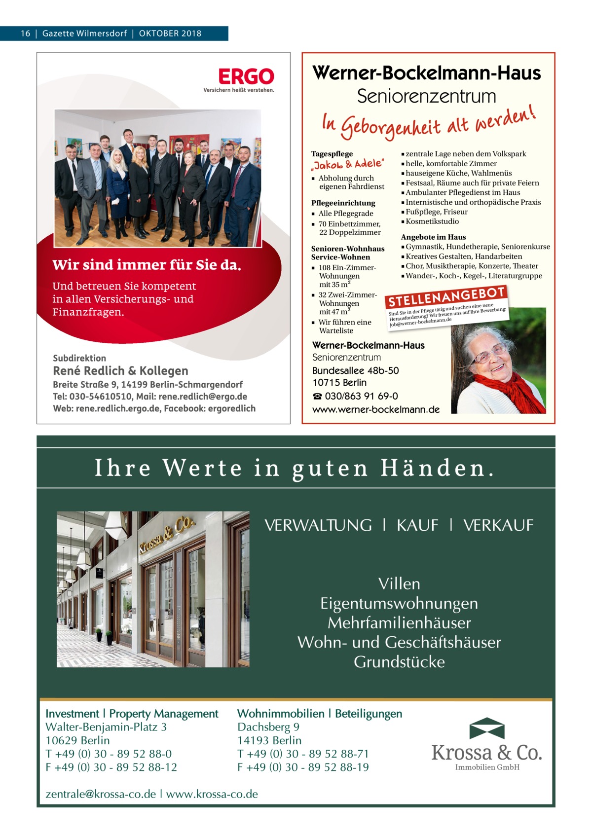 16  |  Gazette Wilmersdorf  |  Oktober 2018  Werner-Bockelmann-Haus Seniorenzentrum Tagespflege ■ Abholung durch eigenen Fahrdienst Pflegeeinrichtung ■ Alle Pflegegrade ■ 70 Einbettzimmer, 22 Doppelzimmer Senioren-Wohnhaus Service-Wohnen ■ 108 Ein-ZimmerWohnungen mit 35 m2 ■ 32 Zwei-ZimmerWohnungen mit 47 m2 ■ Wir führen eine Warteliste  ■ zentrale Lage neben dem Volkspark ■ helle, komfortable Zimmer ■ hauseigene Küche, Wahlmenüs ■ Festsaal, Räume auch für private Feiern ■ Ambulanter Pflegedienst im Haus ■ Internistische und orthopädische Praxis ■ Fußpflege, Friseur ■ Kosmetikstudio Angebote im Haus ■ Gymnastik, Hundetherapie, Seniorenkurse ■ Kreatives Gestalten, Handarbeiten ■ Chor, Musiktherapie, Konzerte, Theater ■ Wander-, Koch-, Kegel-, Literaturgruppe  STELLENAN  GEBOT  e neue d suchen ein werbung: Pflege tätig un e Be Sind Sie in der g? Wir freuen uns auf Ihr Herausforderunckelmann.de bo job@werner Werner-Bockelmann-Haus Seniorenzentrum Bundesallee 48b-50 10715 Berlin ☎ 030/863 91 69-0 www.werner-bockelmann.de  Immobilien GmbH