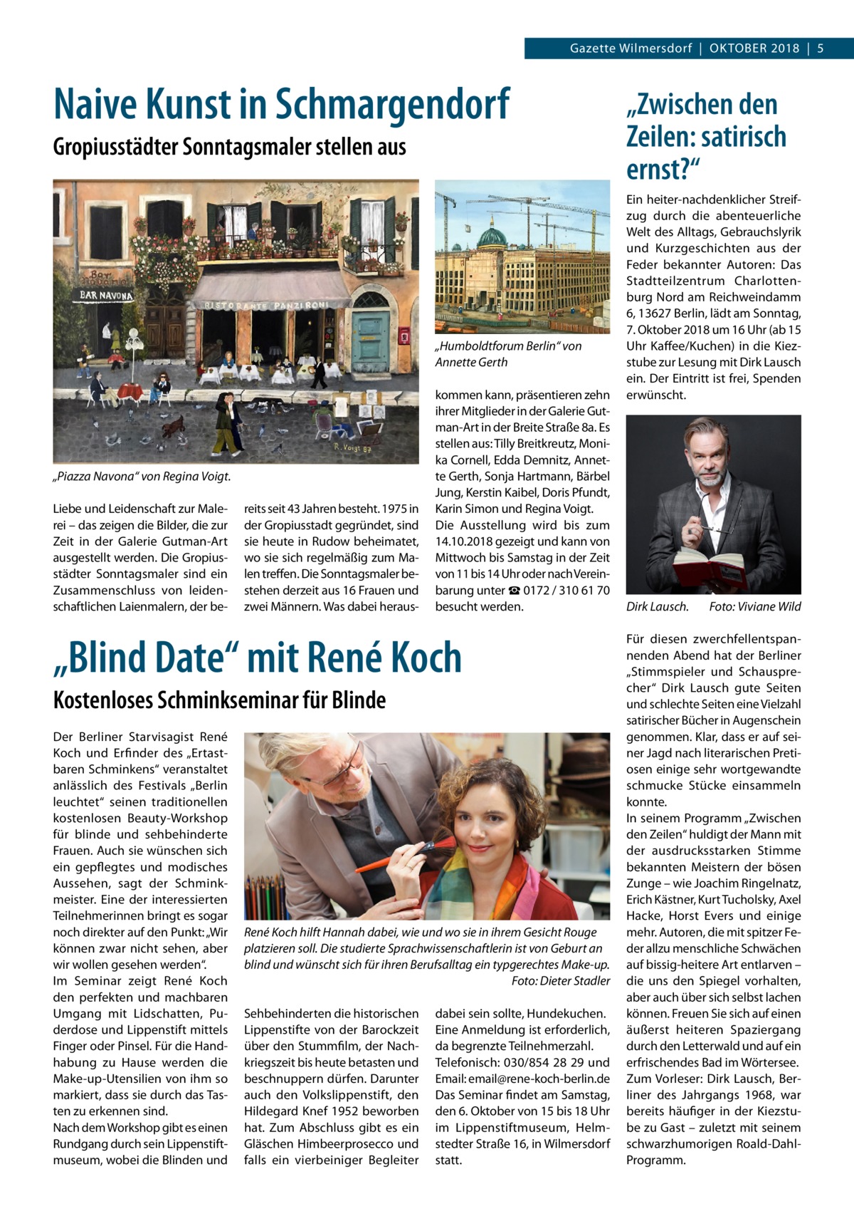 Gazette Wilmersdorf  |  Oktober 2018  |  5  Naive Kunst in Schmargendorf Gropiusstädter Sonntagsmaler stellen aus  „Humboldtforum Berlin“ von Annette Gerth  „Piazza Navona“ von Regina Voigt. Liebe und Leidenschaft zur Malerei – das zeigen die Bilder, die zur Zeit in der Galerie Gutman-Art ausgestellt werden. Die Gropius­ städter Sonntagsmaler sind ein Zusammenschluss von leidenschaftlichen Laienmalern, der be reits seit 43 Jahren besteht. 1975 in der Gropiusstadt gegründet, sind sie heute in Rudow beheimatet, wo sie sich regelmäßig zum Malen treffen. Die Sonntagsmaler bestehen derzeit aus 16 Frauen und zwei Männern. Was dabei heraus kommen kann, präsentieren zehn ihrer Mitglieder in der Galerie Gutman-Art in der Breite Straße 8a. Es stellen aus: Tilly Breitkreutz, Monika Cornell, Edda Demnitz, Annette Gerth, Sonja Hartmann, Bärbel Jung, Kerstin Kaibel, Doris Pfundt, Karin Simon und Regina Voigt. Die Ausstellung wird bis zum 14.10.2018 gezeigt und kann von Mittwoch bis Samstag in der Zeit von 11 bis 14 Uhr oder nach Vereinbarung unter ☎ 0172 / 310 61 70 besucht werden.  „Blind Date“ mit René Koch Kostenloses Schminkseminar für Blinde Der Berliner Starvisagist René Koch und Erfinder des „Ertastbaren Schminkens“ veranstaltet anlässlich des Festivals „Berlin leuchtet“ seinen traditionellen kostenlosen Beauty-Workshop für blinde und sehbehinderte Frauen. Auch sie wünschen sich ein gepflegtes und modisches Aussehen, sagt der Schminkmeister. Eine der interessierten Teilnehmerinnen bringt es sogar noch direkter auf den Punkt: „Wir können zwar nicht sehen, aber wir wollen gesehen werden“. Im Seminar zeigt René Koch den perfekten und machbaren Umgang mit Lidschatten, Puderdose und Lippenstift mittels Finger oder Pinsel. Für die Handhabung zu Hause werden die Make-up-Utensilien von ihm so markiert, dass sie durch das Tasten zu erkennen sind. Nach dem Workshop gibt es einen Rundgang durch sein Lippenstiftmuseum, wobei die Blinden und  René Koch hilft Hannah dabei, wie und wo sie in ihrem Gesicht Rouge platzieren soll. Die studierte Sprachwissenschaftlerin ist von Geburt an blind und wünscht sich für ihren Berufsalltag ein typgerechtes Make-up. � Foto: Dieter Stadler Sehbehinderten die historischen Lippenstifte von der Barockzeit über den Stummfilm, der Nachkriegszeit bis heute betasten und beschnuppern dürfen. Darunter auch den Volkslippenstift, den Hildegard Knef 1952 beworben hat. Zum Abschluss gibt es ein Gläschen Himbeerprosecco und falls ein vierbeiniger Begleiter  dabei sein sollte, Hundekuchen. Eine Anmeldung ist erforderlich, da begrenzte Teilnehmerzahl. Telefonisch: 030/854 28 29 und Email: email@rene-koch-berlin.de Das Seminar findet am Samstag, den 6. Oktober von 15 bis 18 Uhr im Lippenstiftmuseum, Helmstedter Straße 16, in Wilmersdorf statt.  „Zwischen den Zeilen: satirisch ernst?“ Ein heiter-nachdenklicher Streifzug durch die abenteuerliche Welt des Alltags, Gebrauchslyrik und Kurzgeschichten aus der Feder bekannter Autoren: Das Stadtteilzentrum Charlottenburg Nord am Reichweindamm 6, 13627 Berlin, lädt am Sonntag, 7. Oktober 2018 um 16 Uhr (ab 15 Uhr Kaffee/Kuchen) in die Kiezstube zur Lesung mit Dirk Lausch ein. Der Eintritt ist frei, Spenden erwünscht.  Dirk Lausch.�  Foto: Viviane Wild  Für diesen zwerchfellentspannenden Abend hat der Berliner „Stimmspieler und Schausprecher“ Dirk Lausch gute Seiten und schlechte Seiten eine Vielzahl satirischer Bücher in Augenschein genommen. Klar, dass er auf seiner Jagd nach literarischen Pretiosen einige sehr wortgewandte schmucke Stücke einsammeln konnte. In seinem Programm „Zwischen den Zeilen“ huldigt der Mann mit der ausdrucksstarken Stimme bekannten Meistern der bösen Zunge – wie Joachim Ringelnatz, Erich Kästner, Kurt Tucholsky, Axel Hacke, Horst Evers und einige mehr. Autoren, die mit spitzer Feder allzu menschliche Schwächen auf bissig-heitere Art entlarven – die uns den Spiegel vorhalten, aber auch über sich selbst lachen können. Freuen Sie sich auf einen äußerst heiteren Spaziergang durch den Letterwald und auf ein erfrischendes Bad im Wörtersee. Zum Vorleser: Dirk Lausch, Berliner des Jahrgangs 1968, war bereits häufiger in der Kiezstube zu Gast – zuletzt mit seinem schwarzhumorigen Roald-DahlProgramm.