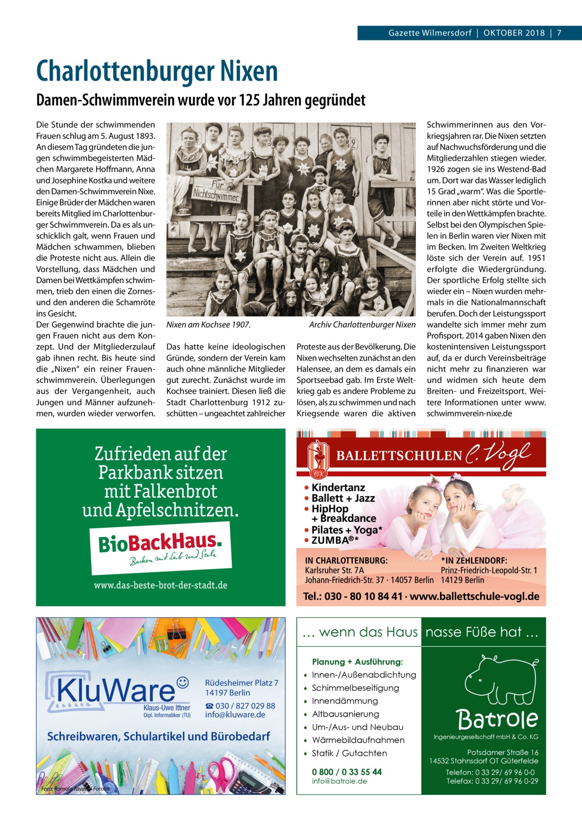 Gazette Wilmersdorf  |  Oktober 2018  |  7  Charlottenburger Nixen Damen-Schwimmverein wurde vor 125 Jahren gegründet Die Stunde der schwimmenden Frauen schlug am 5. August 1893. An diesem Tag gründeten die jungen schwimmbegeisterten Mädchen Margarete Hoffmann, Anna und Josephine Kostka und weitere den Damen-Schwimmverein Nixe. Einige Brüder der Mädchen waren bereits Mitglied im Charlottenburger Schwimmverein. Da es als unschicklich galt, wenn Frauen und Mädchen schwammen, blieben die Proteste nicht aus. Allein die Vorstellung, dass Mädchen und Damen bei Wettkämpfen schwimmen, trieb den einen die Zornesund den anderen die Schamröte ins Gesicht. Der Gegenwind brachte die jungen Frauen nicht aus dem Konzept. Und der Mitgliederzulauf gab ihnen recht. Bis heute sind die „Nixen“ ein reiner Frauenschwimmverein. Überlegungen aus der Vergangenheit, auch Jungen und Männer aufzunehmen, wurden wieder verworfen.  Nixen am Kochsee 1907.� Das hatte keine ideologischen Gründe, sondern der Verein kam auch ohne männliche Mitglieder gut zurecht. Zunächst wurde im Kochsee trainiert. Diesen ließ die Stadt Charlottenburg 1912 zuschütten – ungeachtet zahlreicher  Archiv Charlottenburger Nixen Proteste aus der Bevölkerung. Die Nixen wechselten zunächst an den Halensee, an dem es damals ein Sportseebad gab. Im Erste Weltkrieg gab es andere Probleme zu lösen, als zu schwimmen und nach Kriegsende waren die aktiven  Schwimmerinnen aus den Vorkriegsjahren rar. Die Nixen setzten auf Nachwuchsförderung und die Mitgliederzahlen stiegen wieder. 1926 zogen sie ins Westend-Bad um. Dort war das Wasser lediglich 15 Grad „warm“. Was die Sportlerinnen aber nicht störte und Vorteile in den Wettkämpfen brachte. Selbst bei den Olympischen Spielen in Berlin waren vier Nixen mit im Becken. Im Zweiten Weltkrieg löste sich der Verein auf. 1951 erfolgte die Wiedergründung. Der sportliche Erfolg stellte sich wieder ein – Nixen wurden mehrmals in die Nationalmannschaft berufen. Doch der Leistungssport wandelte sich immer mehr zum Profisport. 2014 gaben Nixen den kostenintensiven Leistungssport auf, da er durch Vereinsbeiträge nicht mehr zu finanzieren war und widmen sich heute dem Breiten- und Freizeitsport. Weitere Informationen unter www. schwimmverein-nixe.de  … wenn das Haus nasse Füße hat … Planung + Ausführung:  Rüdesheimer Platz 7 14197 Berlin Klaus-Uwe Ittner  Dipl. Informatiker (TU)  ☎ 030 / 827 029 88 info@kluware.de  Schreibwaren, Schulartikel und Bürobedarf    Innen-/Außenabdichtung    Schimmelbeseitigung    Innendämmung    Altbausanierung    Um-/Aus- und Neubau    Wärmebildaufnahmen    Statik / Gutachten 0 800 / 0 33 55 44  Foto: Romolo Tavani / Fotolia  info@batrole.de  Batrole  Ingenieurgesellschaft mbH & Co. KG  Potsdamer Straße 16 14532 Stahnsdorf OT Güterfelde Telefon: 0 33 29/ 69 96 0-0 Telefax: 0 33 29/ 69 96 0-29