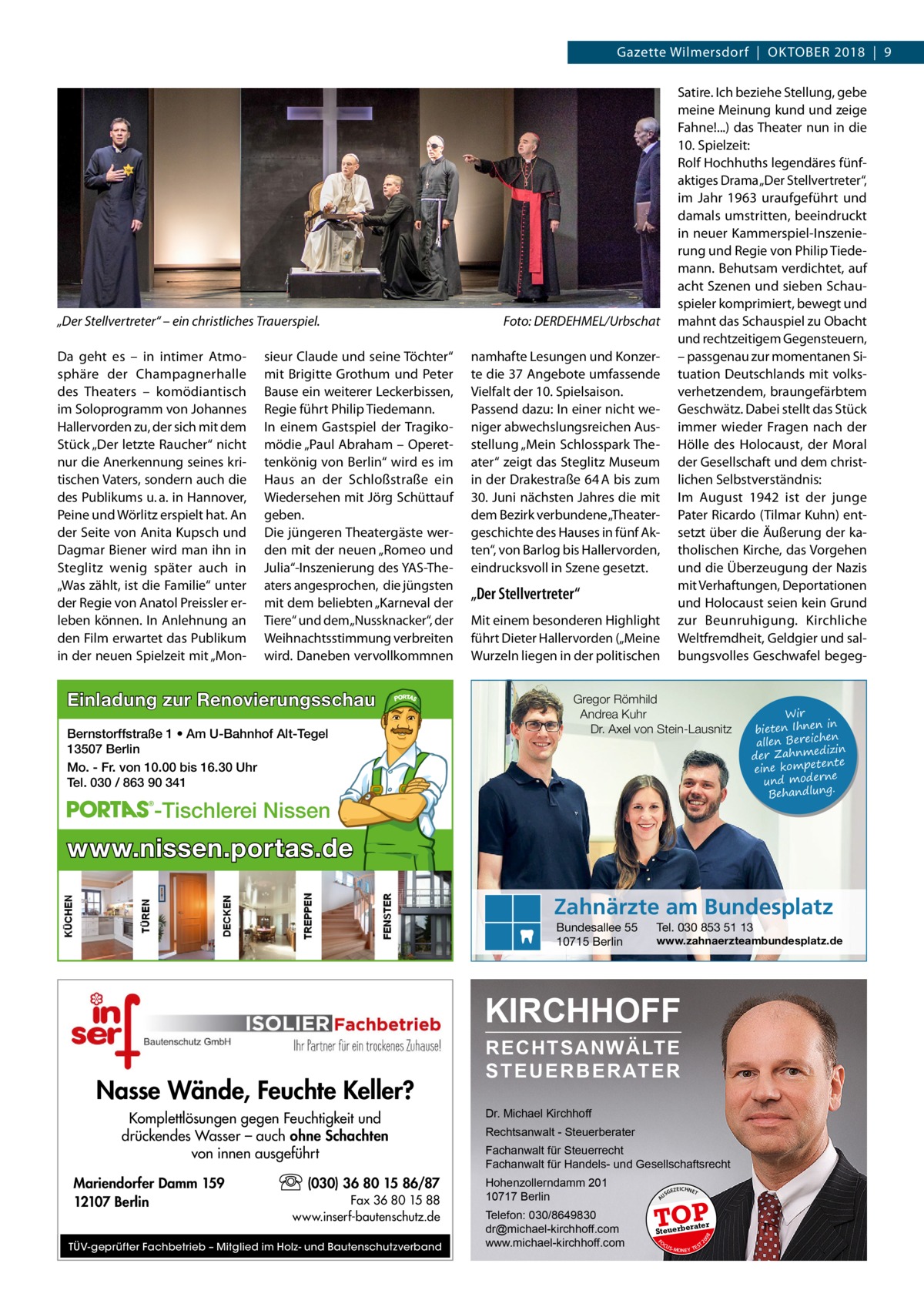 Gazette Wilmersdorf  |  Oktober 2018  |  9  „Der Stellvertreter“ – ein christliches Trauerspiel.� Da geht es – in intimer Atmosphäre der Champagnerhalle des Theaters – komödiantisch im Soloprogramm von Johannes Hallervorden zu, der sich mit dem Stück „Der letzte Raucher“ nicht nur die Anerkennung seines kritischen Vaters, sondern auch die des Publikums u. a. in Hannover, Peine und Wörlitz erspielt hat. An der Seite von Anita Kupsch und Dagmar Biener wird man ihn in Steglitz wenig später auch in „Was zählt, ist die Familie“ unter der Regie von Anatol Preissler erleben können. In Anlehnung an den Film erwartet das Publikum in der neuen Spielzeit mit „Mon sieur Claude und seine Töchter“ mit Brigitte Grothum und Peter Bause ein weiterer Leckerbissen, Regie führt Philip Tiedemann. In einem Gastspiel der Tragikomödie „Paul Abraham – Operettenkönig von Berlin“ wird es im Haus an der Schloßstraße ein Wiedersehen mit Jörg Schüttauf geben. Die jüngeren Theatergäste werden mit der neuen „Romeo und Julia“-Inszenierung des YAS-Theaters angesprochen, die jüngsten mit dem beliebten „Karneval der Tiere“ und dem „Nussknacker“, der Weihnachtsstimmung verbreiten wird. Daneben vervollkommnen  Einladung zur Renovierungsschau Bernstorffstraße 1 • Am U-Bahnhof Alt-Tegel 13507 Berlin Mo. - Fr. von 10.00 bis 16.30 Uhr Tel. 030 / 863 90 341  Satire. Ich beziehe Stellung, gebe meine Meinung kund und zeige Fahne!...) das Theater nun in die 10. Spielzeit: Rolf Hochhuths legendäres fünfaktiges Drama „Der Stellvertreter“, im Jahr 1963 uraufgeführt und damals umstritten, beeindruckt in neuer Kammerspiel-Inszenierung und Regie von Philip Tiedemann. Behutsam verdichtet, auf acht Szenen und sieben Schauspieler komprimiert, bewegt und mahnt das Schauspiel zu Obacht und rechtzeitigem Gegensteuern, – passgenau zur momentanen Situation Deutschlands mit volksverhetzendem, braungefärbtem Geschwätz. Dabei stellt das Stück immer wieder Fragen nach der Hölle des Holocaust, der Moral der Gesellschaft und dem christlichen Selbstverständnis: Im August 1942 ist der junge Pater Ricardo (Tilmar Kuhn) entsetzt über die Äußerung der katholischen Kirche, das Vorgehen und die Überzeugung der Nazis mit Verhaftungen, Deportationen und Holocaust seien kein Grund zur Beunruhigung. Kirchliche Weltfremdheit, Geldgier und salbungsvolles Geschwafel begeg Foto: DERDEHMEL/Urbschat namhafte Lesungen und Konzerte die 37 Angebote umfassende Vielfalt der 10. Spielsaison. Passend dazu: In einer nicht weniger abwechslungsreichen Ausstellung „Mein Schlosspark Theater“ zeigt das Steglitz Museum in der Drakestraße 64 A bis zum 30. Juni nächsten Jahres die mit dem Bezirk verbundene „Theatergeschichte des Hauses in fünf Akten“, von Barlog bis Hallervorden, eindrucksvoll in Szene gesetzt.  „Der Stellvertreter“ Mit einem besonderen Highlight führt Dieter Hallervorden („Meine Wurzeln liegen in der politischen  Gregor Römhild Andrea Kuhr Dr. Axel von Stein-Lausnitz  -Tischlerei Nissen  Wir in bieten Ihnen en allen Bereich izin der Zahnmed nte eine kompete und moderne . Behandlung  www.nissen.portas.de Zahnärzte am Bundesplatz Bundesallee 55 10715 Berlin  Tel. 030 853 51 13  www.zahnaerzteambundesplatz.de  KIRCHHOFF  (030) 36 80 15 86/87 Fax 36 80 15 88 www.inserf-bautenschutz.de  TÜV-geprüfter Fachbetrieb – Mitglied im Holz- und Bautenschutzverband  Rechtsanwalt - Steuerberater Fachanwalt für Steuerrecht Fachanwalt für Handels- und Gesellschaftsrecht Hohenzollerndamm 201 10717 Berlin Telefon: 030/8649830 dr@michael-kirchhoff.com www.michael-kirchhoff.com  US  GEZ  EICHNET  TOP rater  Steuerbe FO CU S  08  Mariendorfer Damm 159 12107 Berlin  Dr. Michael Kirchhoff  20  Komplettlösungen gegen Feuchtigkeit und drückendes Wasser – auch ohne Schachten von innen ausgeführt  A  Nasse Wände, Feuchte Keller?  RECHTSANWÄLTE S T E U E R B E R AT E R  S -MONEY TE  T