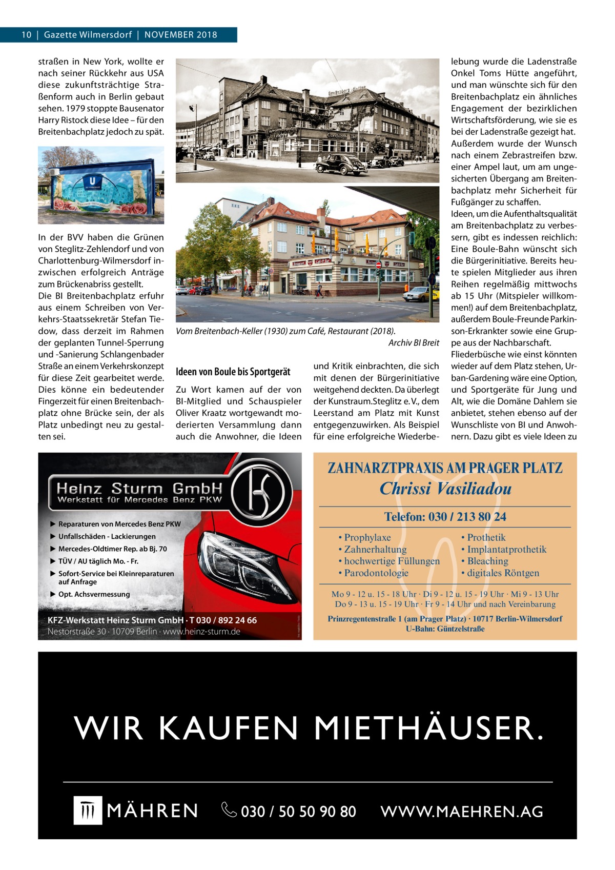 10  |  Gazette Wilmersdorf  |  November 2018 straßen in New York, wollte er nach seiner Rückkehr aus USA diese zukunftsträchtige Straßenform auch in Berlin gebaut sehen. 1979 stoppte Bausenator Harry Ristock diese Idee – für den Breitenbachplatz jedoch zu spät.  In der BVV haben die Grünen von Steglitz-Zehlendorf und von Charlottenburg-Wilmersdorf inzwischen erfolgreich Anträge zum Brückenabriss gestellt. Die BI Breitenbachplatz erfuhr aus einem Schreiben von Verkehrs-Staatssekretär Stefan Tiedow, dass derzeit im Rahmen der geplanten Tunnel-Sperrung und -Sanierung Schlangenbader Straße an einem Verkehrskonzept für diese Zeit gearbeitet werde. Dies könne ein bedeutender Fingerzeit für einen Breitenbachplatz ohne Brücke sein, der als Platz unbedingt neu zu gestalten sei.  Vom Breitenbach-Keller (1930) zum Café, Restaurant (2018). � Archiv BI Breit  Ideen von Boule bis Sportgerät Zu Wort kamen auf der von BI-Mitglied und Schauspieler Oliver Kraatz wortgewandt moderierten Versammlung dann auch die Anwohner, die Ideen  und Kritik einbrachten, die sich mit denen der Bürgerinitiative weitgehend deckten. Da überlegt der Kunstraum.Steglitz e. V., dem Leerstand am Platz mit Kunst entgegenzuwirken. Als Beispiel für eine erfolgreiche Wiederbe lebung wurde die Ladenstraße Onkel Toms Hütte angeführt, und man wünschte sich für den Breitenbachplatz ein ähnliches Engagement der bezirklichen Wirtschaftsförderung, wie sie es bei der Ladenstraße gezeigt hat. Außerdem wurde der Wunsch nach einem Zebrastreifen bzw. einer Ampel laut, um am ungesicherten Übergang am Breitenbachplatz mehr Sicherheit für Fußgänger zu schaffen. Ideen, um die Aufenthaltsqualität am Breitenbachplatz zu verbessern, gibt es indessen reichlich: Eine Boule-Bahn wünscht sich die Bürgerinitiative. Bereits heute spielen Mitglieder aus ihren Reihen regelmäßig mittwochs ab 15  Uhr (Mitspieler willkommen!) auf dem Breitenbachplatz, außerdem Boule-Freunde Parkinson-Erkrankter sowie eine Gruppe aus der Nachbarschaft. Fliederbüsche wie einst könnten wieder auf dem Platz stehen, Urban-Gardening wäre eine Option, und Sportgeräte für Jung und Alt, wie die Domäne Dahlem sie anbietet, stehen ebenso auf der Wunschliste von BI und Anwohnern. Dazu gibt es viele Ideen zu  ZAHNARZTPRAXIS AM PRAGER PLATZ  Chrissi Vasiliadou Telefon: 030 / 213 80 24  ▶ Reparaturen von Mercedes Benz PKW ▶ Unfallschäden - Lackierungen  • Prophylaxe • Zahnerhaltung • hochwertige Füllungen • Parodontologie  ▶ Mercedes-Oldtimer Rep. ab Bj. 70 ▶ TÜV / AU täglich Mo. - Fr. ▶ Sofort-Service bei Kleinreparaturen auf Anfrage ▶ Opt. Achsvermessung  Mo 9 - 12 u. 15 - 18 Uhr · Di 9 - 12 u. 15 - 19 Uhr · Mi 9 - 13 Uhr Do 9 - 13 u. 15 - 19 Uhr · Fr 9 - 14 Uhr und nach Vereinbarung Foto: magdal3na / Fotolia  KFZ-Werkstatt Heinz Sturm GmbH · T 030 / 892 24 66 Nestorstraße 30 · 10709 Berlin · www.heinz-sturm.de  • Prothetik • Implantatprothetik • Bleaching • digitales Röntgen  Prinzregentenstraße 1 (am Prager Platz) · 10717 Berlin-Wilmersdorf U-Bahn: Güntzelstraße