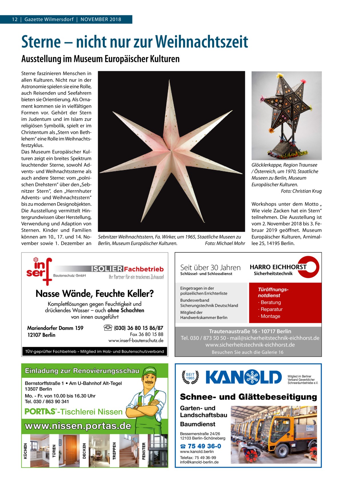 12  |  Gazette Wilmersdorf  |  November 2018  Sterne – nicht nur zur Weihnachtszeit Ausstellung im Museum Europäischer Kulturen Sterne faszinieren Menschen in allen Kulturen. Nicht nur in der Astronomie spielen sie eine Rolle, auch Reisenden und Seefahrern bieten sie Orientierung. Als Ornament kommen sie in vielfältigen Formen vor. Gehört der Stern im Judentum und im Islam zur religiösen Symbolik, spielt er im Christentum als „Stern von Bethlehem“ eine Rolle im Weihnachtsfestzyklus. Das Museum Europäischer Kulturen zeigt ein breites Spektrum leuchtender Sterne, sowohl Advents- und Weihnachtssterne als auch andere Sterne: vom „polnischen Drehstern“ über den „Sebnitzer Stern“, den „Herrnhuter Advents- und Weihnachtsstern“ bis zu modernen Designobjekten. Die Ausstellung vermittelt Hintergrundwissen über Herstellung, Verwendung und Adaption von Sternen. Kinder und Familien können am 10., 17. und 14. November sowie 1.  Dezember an  Glöcklerkappe, Region Traunsee / Österreich, um 1970, Staatliche Museen zu Berlin, Museum Europäischer Kulturen. � Foto: Christian Krug  Sebnitzer Weihnachtsstern, Fa. Wirker, um 1965, Staatliche Museen zu Berlin, Museum Europäischer Kulturen.� Foto: Michael Mohr  Workshops unter dem Motto „ Wie viele Zacken hat ein Stern“ teilnehmen. Die Ausstellung ist vom 2. November 2018 bis 3. Februar 2019 geöffnet. Museum Europäischer Kulturen, Arnimallee 25, 14195 Berlin.  Seit über 30 Jahren Schlüssel- und Schlossdienst  Nasse Wände, Feuchte Keller? Komplettlösungen gegen Feuchtigkeit und drückendes Wasser – auch ohne Schachten von innen ausgeführt Mariendorfer Damm 159 12107 Berlin  (030) 36 80 15 86/87 Fax 36 80 15 88 www.inserf-bautenschutz.de  TÜV-geprüfter Fachbetrieb – Mitglied im Holz- und Bautenschutzverband  Eingetragen in der polizeilichen Errichterliste Bundesverband Sicherungstechnik Deutschland Mitglied der Handwerkskammer Berlin  Trautenaustraße 16 · 10717 Berlin Tel. 030 / 873 50 50 · mail@sicherheitstechnik-eichhorst.de www.sicherheitstechnik-eichhorst.de Besuchen Sie auch die Galerie 16  Einladung zur Renovierungsschau Bernstorffstraße 1 • Am U-Bahnhof Alt-Tegel 13507 Berlin Mo. - Fr. von 10.00 bis 16.30 Uhr Tel. 030 / 863 90 341  -Tischlerei Nissen  www.nissen.portas.de  Türöffnungsnotdienst · Beratung · Reparatur · Montage  Mitglied im Berliner Verband Gewerblicher Schneeräumbetriebe e.V.  Schnee- und Glättebeseitigung Garten- und Landschaftsbau Baumdienst Bessemerstraße 24/26 12103 Berlin-Schöneberg  ☎ 75 49 36-0  www.kanold.berlin Telefax: 75 49 36-99 info@kanold-berlin.de