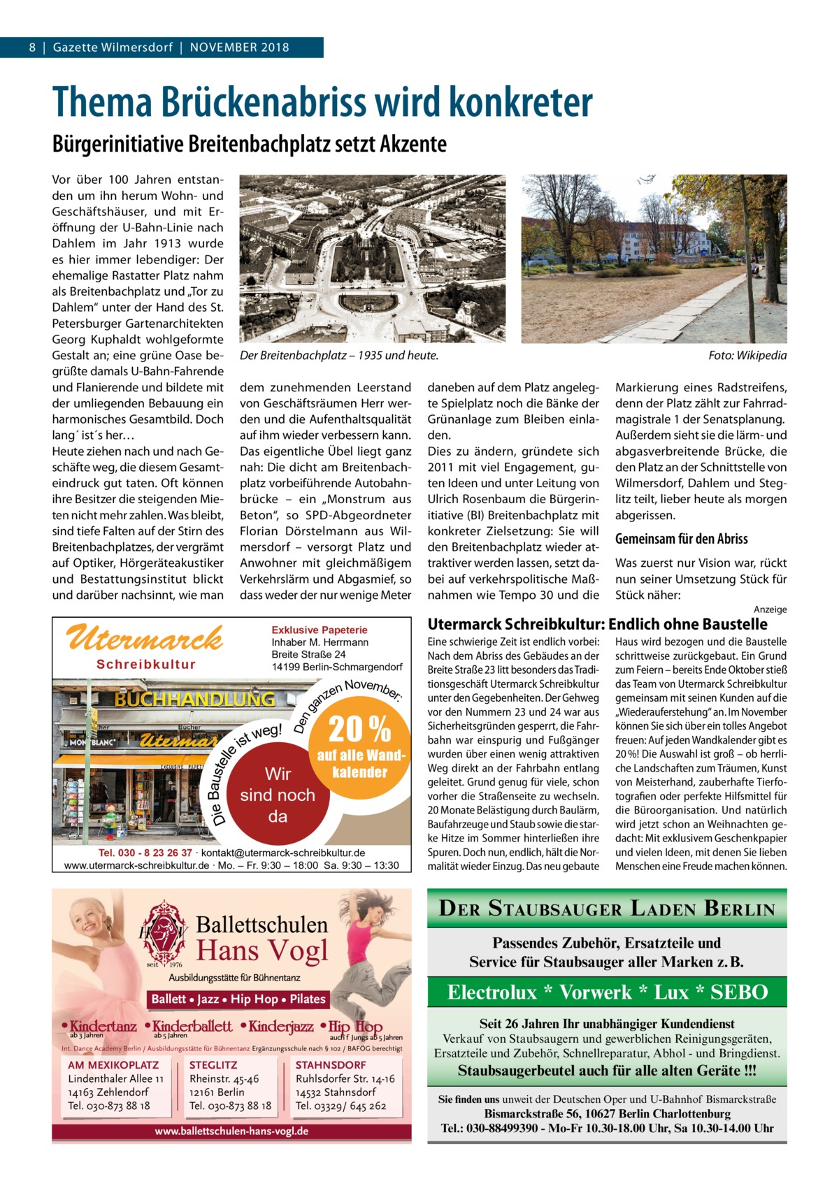 8  |  Gazette Wilmersdorf  |  November 2018  Thema Brückenabriss wird konkreter Bürgerinitiative Breitenbachplatz setzt Akzente Vor über 100  Jahren entstanden um ihn herum Wohn- und Geschäftshäuser, und mit Eröffnung der U-Bahn-Linie nach Dahlem im Jahr 1913 wurde es hier immer lebendiger: Der ehemalige Rastatter Platz nahm als Breitenbachplatz und „Tor zu Dahlem“ unter der Hand des St. Petersburger Gartenarchitekten Georg Kuphaldt wohlgeformte Gestalt an; eine grüne Oase begrüßte damals U-Bahn-Fahrende und Flanierende und bildete mit der umliegenden Bebauung ein harmonisches Gesamtbild. Doch lang´ ist´s her… Heute ziehen nach und nach Geschäfte weg, die diesem Gesamteindruck gut taten. Oft können ihre Besitzer die steigenden Mieten nicht mehr zahlen. Was bleibt, sind tiefe Falten auf der Stirn des Breitenbachplatzes, der vergrämt auf Optiker, Hörgeräteakustiker und Bestattungsinstitut blickt und darüber nachsinnt, wie man  Der Breitenbachplatz – 1935 und heute.� dem zunehmenden Leerstand von Geschäftsräumen Herr werden und die Aufenthaltsqualität auf ihm wieder verbessern kann. Das eigentliche Übel liegt ganz nah: Die dicht am Breitenbachplatz vorbeiführende Autobahnbrücke – ein „Monstrum aus Beton“, so SPD-Abgeordneter Florian Dörstelmann aus Wilmersdorf – versorgt Platz und Anwohner mit gleichmäßigem Verkehrslärm und Abgasmief, so dass weder der nur wenige Meter  Foto: Wikipedia  daneben auf dem Platz angelegte Spielplatz noch die Bänke der Grünanlage zum Bleiben einladen. Dies zu ändern, gründete sich 2011 mit viel Engagement, guten Ideen und unter Leitung von Ulrich Rosenbaum die Bürgerinitiative (BI) Breitenbachplatz mit konkreter Zielsetzung: Sie will den Breitenbachplatz wieder attraktiver werden lassen, setzt dabei auf verkehrspolitische Maßnahmen wie Tempo 30 und die  Markierung eines Radstreifens, denn der Platz zählt zur Fahrradmagistrale 1 der Senatsplanung. Außerdem sieht sie die lärm- und abgasverbreitende Brücke, die den Platz an der Schnittstelle von Wilmersdorf, Dahlem und Steglitz teilt, lieber heute als morgen abgerissen.  Gemeinsam für den Abriss Was zuerst nur Vision war, rückt nun seiner Umsetzung Stück für Stück näher: Anzeige  Utermarck  Exklusive Papeterie Inhaber M. Herrmann Breite Straße 24 14199 Berlin-Schmargendorf  Sch r ei b ku l t u r  Die Baustelle  weg! ist  Den g  Novembe r: zen an  Wir sind noch da  20 %  auf alle Wandkalender  Tel. 030 - 8 23 26 37 ∙ kontakt@utermarck-schreibkultur.de www.utermarck-schreibkultur.de ∙ Mo. – Fr. 9:30 – 18:00 Sa. 9:30 – 13:30  Utermarck Schreibkultur: Endlich ohne Baustelle Eine schwierige Zeit ist endlich vorbei: Nach dem Abriss des Gebäudes an der Breite Straße 23 litt besonders das Traditionsgeschäft Utermarck Schreibkultur unter den Gegebenheiten. Der Gehweg vor den Nummern 23 und 24 war aus Sicherheitsgründen gesperrt, die Fahrbahn war einspurig und Fußgänger wurden über einen wenig attraktiven Weg direkt an der Fahrbahn entlang geleitet. Grund genug für viele, schon vorher die Straßenseite zu wechseln. 20 Monate Belästigung durch Baulärm, Baufahrzeuge und Staub sowie die starke Hitze im Sommer hinterließen ihre Spuren. Doch nun, endlich, hält die Normalität wieder Einzug. Das neu gebaute  Haus wird bezogen und die Baustelle schrittweise zurückgebaut. Ein Grund zum Feiern – bereits Ende Oktober stieß das Team von Utermarck Schreibkultur gemeinsam mit seinen Kunden auf die „Wiederauferstehung“ an. Im November können Sie sich über ein tolles Angebot freuen: Auf jeden Wandkalender gibt es 20 %! Die Auswahl ist groß – ob herrliche Landschaften zum Träumen, Kunst von Meisterhand, zauberhafte Tierfotografien oder perfekte Hilfsmittel für die Büroorganisation. Und natürlich wird jetzt schon an Weihnachten gedacht: Mit exklusivem Geschenkpapier und vielen Ideen, mit denen Sie lieben Menschen eine Freude machen können.  D ER S TAUBSAUGER L ADEN B ERLIN Passendes Zubehör, Ersatzteile und Service für Staubsauger aller Marken z. B. Ballett • Jazz • Hip Hop • Pilates  Electrolux * Vorwerk * Lux * SEBO Seit 26 Jahren Ihr unabhängiger Kundendienst  Int. Dance Academy Berlin / Ausbildungsstätte für Bühnentanz Ergänzungsschule nach § 102 / BAFÖG berechtigt  AM MEXIKOPLATZ Lindenthaler Allee 11 14163 Zehlendorf Tel. 030-873 88 18  STEGLITZ Rheinstr. 45-46 12161 Berlin Tel. 030-873 88 18  STAHNSDORF Ruhlsdorfer Str. 14-16 14532 Stahnsdorf Tel. 03329/ 645 262  www.ballettschulen-hans-vogl.de  Verkauf von Staubsaugern und gewerblichen Reinigungsgeräten, Ersatzteile und Zubehör, Schnellreparatur, Abhol - und Bringdienst.  Staubsaugerbeutel auch für alle alten Geräte !!! Sie finden uns unweit der Deutschen Oper und U-Bahnhof Bismarckstraße  Bismarckstraße 56, 10627 Berlin Charlottenburg Tel.: 030-88499390 - Mo-Fr 10.30-18.00 Uhr, Sa 10.30-14.00 Uhr