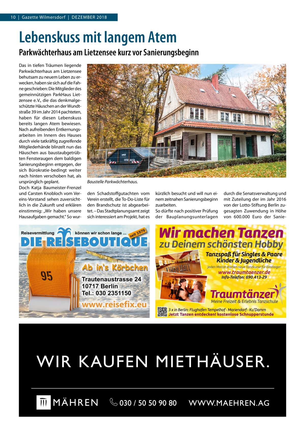 10  |  Gazette Wilmersdorf  |  Dezember 2018  Lebenskuss mit langem Atem Parkwächterhaus am Lietzensee kurz vor Sanierungsbeginn Das in tiefen Träumen liegende Parkwächterhaus am Lietzensee behutsam zu neuem Leben zu erwecken, haben sie sich auf die Fahne geschrieben: Die Mitglieder des gemeinnützigen ParkHaus Lietzensee e. V., die das denkmalgeschützte Häuschen an der Wundtstraße 39 im Jahr 2014 pachteten, haben für diesen Lebenskuss bereits langen Atem bewiesen. Nach aufreibenden Entkernungsarbeiten im Innern des Hauses durch viele tatkräftig zugreifende Mitgliederhände blinzelt nun das Häuschen aus baustaubgetrübten Fensteraugen dem baldigen Sanierungsbeginn entgegen, der sich Bürokratie-bedingt weiter nach hinten verschoben hat, als ursprünglich geplant. Doch Katja Baumeister-Frenzel und Carsten Knobloch vom Vereins-Vorstand sehen zuversichtlich in die Zukunft und erklären einstimmig: „Wir haben unsere Hausaufgaben gemacht.“ So wur Baustelle Parkwächterhaus. den Schadstoffgutachten vom Verein erstellt, die To-Do-Liste für den Brandschutz ist abgearbeitet. – Das Stadtplanungsamt zeigt sich interessiert am Projekt, hat es  kürzlich besucht und will nun einem zeitnahen Sanierungsbeginn zuarbeiten. So dürfte nach positiver Prüfung der Bauplanungsunterlagen  durch die Senatsverwaltung und mit Zuteilung der im Jahr 2016 von der Lotto-Stiftung Berlin zugesagten Zuwendung in Höhe von 600.000  Euro der Sani