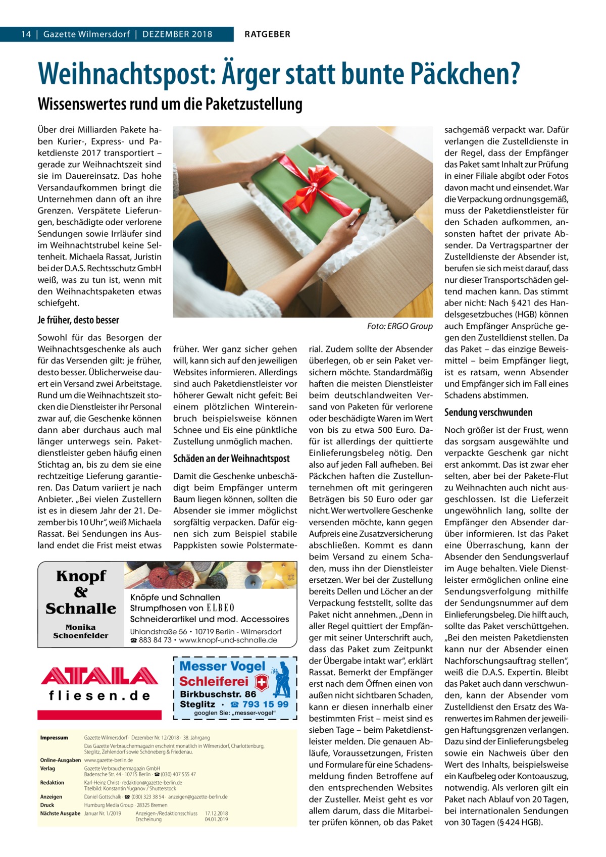 14  |  Gazette Wilmersdorf  |  Dezember 2018  RATGEBER  Weihnachtspost: Ärger statt bunte Päckchen? Wissenswertes rund um die Paketzustellung Über drei Milliarden Pakete haben Kurier-, Express- und Paketdienste 2017 transportiert – gerade zur Weihnachtszeit sind sie im Dauereinsatz. Das hohe Versandaufkommen bringt die Unternehmen dann oft an ihre Grenzen. Verspätete Lieferungen, beschädigte oder verlorene Sendungen sowie Irrläufer sind im Weihnachtstrubel keine Seltenheit. Michaela Rassat, Juristin bei der D.A.S. Rechtsschutz GmbH weiß, was zu tun ist, wenn mit den Weihnachtspaketen etwas schiefgeht.  Je früher, desto besser  �  Sowohl für das Besorgen der Weihnachtsgeschenke als auch für das Versenden gilt: je früher, desto besser. Üblicherweise dauert ein Versand zwei Arbeitstage. Rund um die Weihnachtszeit stocken die Dienstleister ihr Personal zwar auf, die Geschenke können dann aber durchaus auch mal länger unterwegs sein. Paketdienstleister geben häufig einen Stichtag an, bis zu dem sie eine rechtzeitige Lieferung garantieren. Das Datum variiert je nach Anbieter. „Bei vielen Zustellern ist es in diesem Jahr der 21. Dezember bis 10 Uhr“, weiß Michaela Rassat. Bei Sendungen ins Ausland endet die Frist meist etwas  Knopf & Schnalle Monika Schoenfelder  Foto: ERGO Group  früher. Wer ganz sicher gehen will, kann sich auf den jeweiligen Websites informieren. Allerdings sind auch Paketdienstleister vor höherer Gewalt nicht gefeit: Bei einem plötzlichen Wintereinbruch beispielsweise können Schnee und Eis eine pünktliche Zustellung unmöglich machen.  Schäden an der Weihnachtspost Damit die Geschenke unbeschädigt beim Empfänger unterm Baum liegen können, sollten die Absender sie immer möglichst sorgfältig verpacken. Dafür eignen sich zum Beispiel stabile Pappkisten sowie Polstermate Knöpfe und Schnallen Strumpfhosen von Schneiderartikel und mod. Accessoires Uhlandstraße 56 • 10719 Berlin - Wilmersdorf ☎ 883 84 73 • www.knopf-und-schnalle.de  Messer Vogel Schleiferei  Birkbuschstr. 86 Steglitz · ☎ 793 15 99 googlen Sie: „messer-vogel“  Impressum	  Gazette Wilmersdorf ·  Dezember Nr. 12/2018 ·  38. Jahrgang Das Gazette Verbrauchermagazin erscheint monatlich in Wilmersdorf, Charlottenburg, Steglitz, Zehlendorf sowie Schöneberg & Friedenau. Online-Ausgaben	www.gazette-berlin.de Verlag	 Gazette Verbrauchermagazin GmbH Badensche Str. 44 · 10715 Berlin · ☎ (030) 407 555 47 Redaktion	 Karl-Heinz Christ · redaktion@gazette-berlin.de Titelbild: Konstantin Yuganov / Shutterstock Anzeigen	 Daniel Gottschalk · ☎ (030) 323 38 54 ·  anzeigen@gazette-berlin.de Druck	 Humburg Media Group · 28325 Bremen Nächste Ausgabe	 Januar Nr. 1/2019	 Anzeigen-/Redaktionsschluss	17.12.2018 	 Erscheinung	04.01.2019  rial. Zudem sollte der Absender überlegen, ob er sein Paket versichern möchte. Standardmäßig haften die meisten Dienstleister beim deutschlandweiten Versand von Paketen für verlorene oder beschädigte Waren im Wert von bis zu etwa 500  Euro. Dafür ist allerdings der quittierte Einlieferungsbeleg nötig. Den also auf jeden Fall aufheben. Bei Päckchen haften die Zustellunternehmen oft mit geringeren Beträgen bis 50  Euro oder gar nicht. Wer wertvollere Geschenke versenden möchte, kann gegen Aufpreis eine Zusatzversicherung abschließen. Kommt es dann beim Versand zu einem Schaden, muss ihn der Dienstleister ersetzen. Wer bei der Zustellung bereits Dellen und Löcher an der Verpackung feststellt, sollte das Paket nicht annehmen. „Denn in aller Regel quittiert der Empfänger mit seiner Unterschrift auch, dass das Paket zum Zeitpunkt der Übergabe intakt war“, erklärt Rassat. Bemerkt der Empfänger erst nach dem Öffnen einen von außen nicht sichtbaren Schaden, kann er diesen innerhalb einer bestimmten Frist – meist sind es sieben Tage – beim Paketdienstleister melden. Die genauen Abläufe, Voraussetzungen, Fristen und Formulare für eine Schadensmeldung finden Betroffene auf den entsprechenden Websites der Zusteller. Meist geht es vor allem darum, dass die Mitarbeiter prüfen können, ob das Paket  sachgemäß verpackt war. Dafür verlangen die Zustelldienste in der Regel, dass der Empfänger das Paket samt Inhalt zur Prüfung in einer Filiale abgibt oder Fotos davon macht und einsendet. War die Verpackung ordnungsgemäß, muss der Paketdienstleister für den Schaden aufkommen, ansonsten haftet der private Absender. Da Vertragspartner der Zustelldienste der Absender ist, berufen sie sich meist darauf, dass nur dieser Transportschäden geltend machen kann. Das stimmt aber nicht: Nach § 421 des Handelsgesetzbuches (HGB) können auch Empfänger Ansprüche gegen den Zustelldienst stellen. Da das Paket – das einzige Beweismittel – beim Empfänger liegt, ist es ratsam, wenn Absender und Empfänger sich im Fall eines Schadens abstimmen.  Sendung verschwunden Noch größer ist der Frust, wenn das sorgsam ausgewählte und verpackte Geschenk gar nicht erst ankommt. Das ist zwar eher selten, aber bei der Pakete-Flut zu Weihnachten auch nicht ausgeschlossen. Ist die Lieferzeit ungewöhnlich lang, sollte der Empfänger den Absender darüber informieren. Ist das Paket eine Überraschung, kann der Absender den Sendungsverlauf im Auge behalten. Viele Dienstleister ermöglichen online eine Sendungsverfolgung mithilfe der Sendungsnummer auf dem Einlieferungsbeleg. Die hilft auch, sollte das Paket verschüttgehen. „Bei den meisten Paketdiensten kann nur der Absender einen Nachforschungsauftrag stellen“, weiß die D.A.S. Expertin. Bleibt das Paket auch dann verschwunden, kann der Absender vom Zustelldienst den Ersatz des Warenwertes im Rahmen der jeweiligen Haftungsgrenzen verlangen. Dazu sind der Einlieferungsbeleg sowie ein Nachweis über den Wert des Inhalts, beispielsweise ein Kaufbeleg oder Kontoauszug, notwendig. Als verloren gilt ein Paket nach Ablauf von 20 Tagen, bei internationalen Sendungen von 30 Tagen (§ 424 HGB).