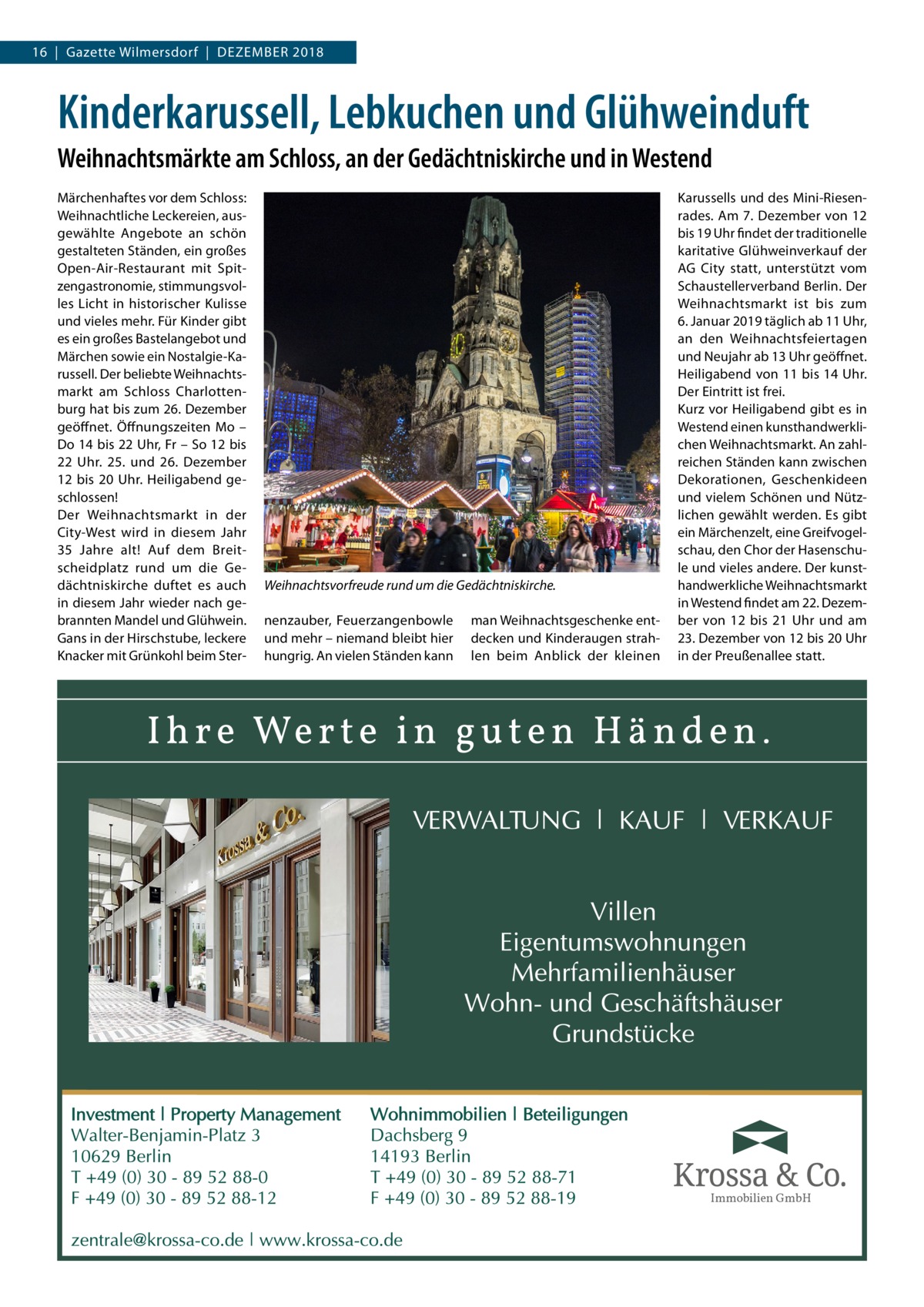 16  |  Gazette Wilmersdorf  |  Dezember 2018  Kinderkarussell, Lebkuchen und Glühweinduft Weihnachtsmärkte am Schloss, an der Gedächtniskirche und in Westend Märchenhaftes vor dem Schloss: Weihnachtliche Leckereien, ausgewählte Angebote an schön gestalteten Ständen, ein großes Open-Air-Restaurant mit Spitzengastronomie, stimmungsvolles Licht in historischer Kulisse und vieles mehr. Für Kinder gibt es ein großes Bastelangebot und Märchen sowie ein Nostalgie-Karussell. Der beliebte Weihnachtsmarkt am Schloss Charlottenburg hat bis zum 26. Dezember geöffnet. Öffnungszeiten Mo – Do 14 bis 22 Uhr, Fr – So 12 bis 22  Uhr. 25. und 26.  Dezember 12 bis 20  Uhr. Heiligabend geschlossen! Der Weihnachtsmarkt in der City-West wird in diesem Jahr 35  Jahre alt! Auf dem Breitscheidplatz rund um die Gedächtniskirche duftet es auch in diesem Jahr wieder nach gebrannten Mandel und Glühwein. Gans in der Hirschstube, leckere Knacker mit Grünkohl beim Ster Weihnachtsvorfreude rund um die Gedächtniskirche. nenzauber, Feuerzangenbowle und mehr – niemand bleibt hier hungrig. An vielen Ständen kann  man Weihnachtsgeschenke entdecken und Kinderaugen strahlen beim Anblick der kleinen  Karussells und des Mini-Riesenrades. Am 7. Dezember von 12 bis 19 Uhr findet der traditionelle karitative Glühweinverkauf der AG City statt, unterstützt vom Schaustellerverband Berlin. Der Weihnachtsmarkt ist bis zum 6. Januar 2019 täglich ab 11 Uhr, an den Weihnachtsfeiertagen und Neujahr ab 13 Uhr geöffnet. Heiligabend von 11 bis 14 Uhr. Der Eintritt ist frei. Kurz vor Heiligabend gibt es in Westend einen kunsthandwerklichen Weihnachtsmarkt. An zahlreichen Ständen kann zwischen Dekorationen, Geschenkideen und vielem Schönen und Nützlichen gewählt werden. Es gibt ein Märchenzelt, eine Greifvogelschau, den Chor der Hasenschule und vieles andere. Der kunsthandwerkliche Weihnachtsmarkt in Westend findet am 22. Dezember von 12 bis 21 Uhr und am 23. Dezember von 12 bis 20 Uhr in der Preußenallee statt.  Immobilien GmbH