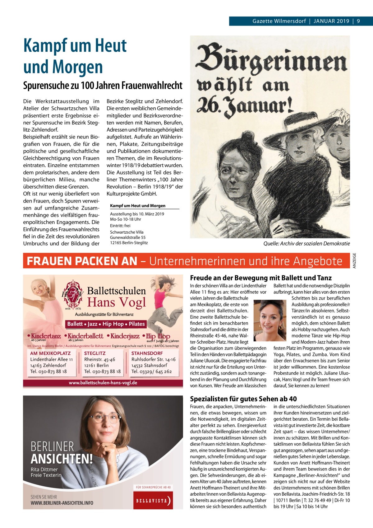 Gazette Wilmersdorf  |  Januar 2019  |  9  Kampf um Heut und Morgen Spurensuche zu 100 Jahren Frauenwahlrecht Bezirke Steglitz und Zehlendorf. Die ersten weiblichen Gemeindemitglieder und Bezirksverordneten werden mit Namen, Berufen, Adressen und Parteizugehörigkeit aufgelistet. Aufrufe an Wählerinnen, Plakate, Zeitungsbeiträge und Publikationen dokumentieren Themen, die im Revolutionswinter 1918/19 debattiert wurden. Die Ausstellung ist Teil des Berliner Themenwinters „100  Jahre Revolution – Berlin 1918/19“ der Kulturprojekte GmbH. Kampf um Heut und Morgen Ausstellung bis 10. März 2019 Mo-So 10-18 Uhr Eintritt: frei Schwartzsche Villa Gunewaldstraße 55 12165 Berlin-Steglitz  �  Quelle: Archiv der sozialen Demokratie  FRAUEN PACKEN AN – Unternehmerinnen und ihre Angebote Freude an der Bewegung mit Ballett und Tanz  Ballett • Jazz • Hip Hop • Pilates  Int. Dance Academy Berlin / Ausbildungsstätte für Bühnentanz Ergänzungsschule nach § 102 / BAFÖG berechtigt  AM MEXIKOPLATZ Lindenthaler Allee 11 14163 Zehlendorf Tel. 030-873 88 18  STEGLITZ Rheinstr. 45-46 12161 Berlin Tel. 030-873 88 18  STAHNSDORF Ruhlsdorfer Str. 14-16 14532 Stahnsdorf Tel. 03329/ 645 262  www.ballettschulen-hans-vogl.de  In der schönen Villa an der Lindenthaler Allee 11 fing es an: Hier eröffnete vor vielen Jahren die Ballettschule am Mexikoplatz, die erste von derzeit drei Ballettschulen. Eine zweite Ballettschule befindet sich im benachbarten Stahnsdorf und die dritte in der Rheinstraße 45-46, nahe Walter-Schreiber-Platz. Heute liegt die Organisation zum überwiegenden Teil in den Händen von Ballettpädagogin Juliane Uluocak. Die engagierte Fachfrau ist nicht nur für die Erteilung von Unterricht zuständig, sondern auch tonangebend in der Planung und Durchführung von Kursen. Wer Freude am klassischen  Ballett hat und die notwendige Disziplin aufbringt, kann hier alles von den ersten Schritten bis zur beruflichen Ausbildung als professionelle/r Tänzer/in absolvieren. Selbstverständlich ist es genauso möglich, dem schönen Ballett als Hobby nachzugehen. Auch moderne Tänze wie Hip-Hop und Modern-Jazz haben ihren festen Platz im Programm, genauso wie Yoga, Pilates, und Zumba. Vom Kind über den Erwachsenen bis zum Senior ist jeder willkommen. Eine kostenlose Probestunde ist möglich. Juliane Uluocak, Hans Vogl und ihr Team freuen sich darauf, Sie kennen zu lernen!  Spezialisten für gutes Sehen ab 40 Frauen, die anpacken, Unternehmerinnen, die etwas bewegen, wissen um die Notwendigkeit, im digitalen Zeitalter perfekt zu sehen. Energieverlust durch falsche Brillengläser oder schlecht angepasste Kontaktlinsen können sich diese Frauen nicht leisten. Kopfschmerzen, eine trockene Bindehaut, Verspannungen, schnelle Ermüdung und sogar Fehlhaltungen haben die Ursache sehr häufig in unzureichend korrigierten Augen. Die Sehveränderungen, die ab einem Alter um 40 Jahre auftreten, kennen Anett Hoffmann-Theinert und ihre Mitarbeiter/innen von Bellavista Augenoptik bereits aus eigener Erfahrung. Daher können sie sich besonders authentisch  in die unterschiedlichsten Situationen ihrer Kunden hineinversetzen und zielgerichtet beraten. Ein Termin bei Bellavista ist gut investierte Zeit, die kostbare Zeit spart – das wissen Unternehmer/ innen zu schätzen. Mit Brillen und Kontaktlinsen von Bellavista fühlen Sie sich gut angezogen, sehen apart aus und genießen gutes Sehen in jeder Lebenslage. Kunden von Anett Hoffmann-Theinert und ihrem Team beweisen dies in der Kampagne „Berliner-Ansichten!“ und zeigen sich nicht nur auf der Website des Unternehmens mit schönen Brillen von Bellavista. Joachim-Friedrich-Str. 18 | 10711 Berlin | T: 32 76 49 49 | Di-Fr 10 bis 19 Uhr | Sa 10 bis 14 Uhr  ANZEIGE  Die Werkstattausstellung im Atelier der Schwartzschen Villa präsentiert erste Ergebnisse einer Spurensuche im Bezirk Steglitz-Zehlendorf. Beispielhaft erzählt sie neun Biografien von Frauen, die für die politische und gesellschaftliche Gleichberechtigung von Frauen eintraten. Einzelne entstammen dem proletarischen, andere dem bürgerlichen Milieu, manche überschritten diese Grenzen. Oft ist nur wenig überliefert von den Frauen, doch Spuren verweisen auf umfangreiche Zusammenhänge des vielfältigen frauenpolitischen Engagements. Die Einführung des Frauenwahlrechts fiel in die Zeit des revolutionären Umbruchs und der Bildung der