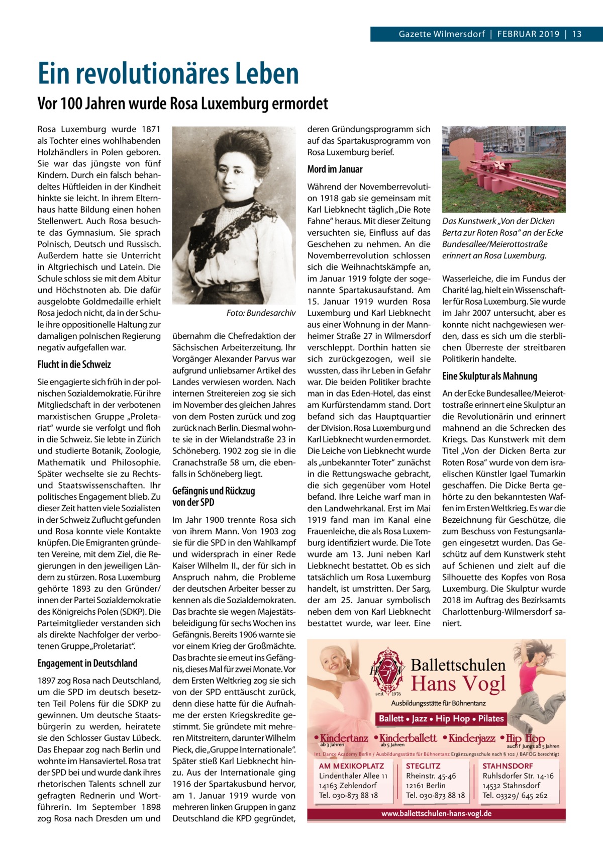 Gazette Wilmersdorf  |  Februar 2019  |  13  Ein revolutionäres Leben Vor 100 Jahren wurde Rosa Luxemburg ermordet Rosa Luxemburg wurde 1871 als Tochter eines wohlhabenden Holzhändlers in Polen geboren. Sie war das jüngste von fünf Kindern. Durch ein falsch behandeltes Hüftleiden in der Kindheit hinkte sie leicht. In ihrem Elternhaus hatte Bildung einen hohen Stellenwert. Auch Rosa besuchte das Gymnasium. Sie sprach Polnisch, Deutsch und Russisch. Außerdem hatte sie Unterricht in Altgriechisch und Latein. Die Schule schloss sie mit dem Abitur und Höchstnoten ab. Die dafür ausgelobte Goldmedaille erhielt Rosa jedoch nicht, da in der Schule ihre oppositionelle Haltung zur damaligen polnischen Regierung negativ aufgefallen war.  Flucht in die Schweiz Sie engagierte sich früh in der polnischen Sozialdemokratie. Für ihre Mitgliedschaft in der verbotenen marxistischen Gruppe „Proletariat“ wurde sie verfolgt und floh in die Schweiz. Sie lebte in Zürich und studierte Botanik, Zoologie, Mathematik und Philosophie. Später wechselte sie zu Rechtsund Staatswissenschaften. Ihr politisches Engagement blieb. Zu dieser Zeit hatten viele Sozialisten in der Schweiz Zuflucht gefunden und Rosa konnte viele Kontakte knüpfen. Die Emigranten gründeten Vereine, mit dem Ziel, die Regierungen in den jeweiligen Ländern zu stürzen. Rosa Luxemburg gehörte 1893 zu den Gründer/ innen der Partei Sozialdemokratie des Königreichs Polen (SDKP). Die Parteimitglieder verstanden sich als direkte Nachfolger der verbotenen Gruppe „Proletariat“.  Engagement in Deutschland 1897 zog Rosa nach Deutschland, um die SPD im deutsch besetzten Teil Polens für die SDKP zu gewinnen. Um deutsche Staatsbürgerin zu werden, heiratete sie den Schlosser Gustav Lübeck. Das Ehepaar zog nach Berlin und wohnte im Hansaviertel. Rosa trat der SPD bei und wurde dank ihres rhetorischen Talents schnell zur gefragten Rednerin und Wortführerin. Im September 1898 zog Rosa nach Dresden um und  deren Gründungsprogramm sich auf das Spartakusprogramm von Rosa Luxemburg berief.  Mord im Januar  �  Foto: Bundesarchiv  übernahm die Chefredaktion der Sächsischen Arbeiterzeitung. Ihr Vorgänger Alexander Parvus war aufgrund unliebsamer Artikel des Landes verwiesen worden. Nach internen Streitereien zog sie sich im November des gleichen Jahres von dem Posten zurück und zog zurück nach Berlin. Diesmal wohnte sie in der Wielandstraße 23 in Schöneberg. 1902 zog sie in die Cranachstraße 58 um, die ebenfalls in Schöneberg liegt.  Gefängnis und Rückzug von der SPD Im Jahr 1900 trennte Rosa sich von ihrem Mann. Von 1903 zog sie für die SPD in den Wahlkampf und widersprach in einer Rede Kaiser Wilhelm II., der für sich in Anspruch nahm, die Probleme der deutschen Arbeiter besser zu kennen als die Sozialdemokraten. Das brachte sie wegen Majestätsbeleidigung für sechs Wochen ins Gefängnis. Bereits 1906 warnte sie vor einem Krieg der Großmächte. Das brachte sie erneut ins Gefängnis, dieses Mal für zwei Monate. Vor dem Ersten Weltkrieg zog sie sich von der SPD enttäuscht zurück, denn diese hatte für die Aufnahme der ersten Kriegskredite gestimmt. Sie gründete mit mehreren Mitstreitern, darunter Wilhelm Pieck, die „Gruppe Internationale“. Später stieß Karl Liebknecht hinzu. Aus der Internationale ging 1916 der Spartakusbund hervor, am 1.  Januar 1919 wurde von mehreren linken Gruppen in ganz Deutschland die KPD gegründet,  Während der Novemberrevolution 1918 gab sie gemeinsam mit Karl Liebknecht täglich „Die Rote Fahne“ heraus. Mit dieser Zeitung versuchten sie, Einfluss auf das Geschehen zu nehmen. An die Novemberrevolution schlossen sich die Weihnachtskämpfe an, im Januar 1919 folgte der sogenannte Spartakusaufstand. Am 15.  Januar 1919 wurden Rosa Luxemburg und Karl Liebknecht aus einer Wohnung in der Mannheimer Straße 27 in Wilmersdorf verschleppt. Dorthin hatten sie sich zurückgezogen, weil sie wussten, dass ihr Leben in Gefahr war. Die beiden Politiker brachte man in das Eden-Hotel, das einst am Kurfürstendamm stand. Dort befand sich das Hauptquartier der Division. Rosa Luxemburg und Karl Liebknecht wurden ermordet. Die Leiche von Liebknecht wurde als „unbekannter Toter“ zunächst in die Rettungswache gebracht, die sich gegenüber vom Hotel befand. Ihre Leiche warf man in den Landwehrkanal. Erst im Mai 1919 fand man im Kanal eine Frauenleiche, die als Rosa Luxemburg identifiziert wurde. Die Tote wurde am 13.  Juni neben Karl Liebknecht bestattet. Ob es sich tatsächlich um Rosa Luxemburg handelt, ist umstritten. Der Sarg, der am 25.  Januar symbolisch neben dem von Karl Liebknecht bestattet wurde, war leer. Eine  Das Kunstwerk „Von der Dicken Berta zur Roten Rosa“ an der Ecke Bundesallee/Meierottostraße erinnert an Rosa Luxemburg. Wasserleiche, die im Fundus der Charité lag, hielt ein Wissenschaftler für Rosa Luxemburg. Sie wurde im Jahr 2007 untersucht, aber es konnte nicht nachgewiesen werden, dass es sich um die sterblichen Überreste der streitbaren Politikerin handelte.  Eine Skulptur als Mahnung An der Ecke Bundesallee/Meierottostraße erinnert eine Skulptur an die Revolutionärin und erinnert mahnend an die Schrecken des Kriegs. Das Kunstwerk mit dem Titel „Von der Dicken Berta zur Roten Rosa“ wurde von dem israelischen Künstler Igael Tumarkin geschaffen. Die Dicke Berta gehörte zu den bekanntesten Waffen im Ersten Weltkrieg. Es war die Bezeichnung für Geschütze, die zum Beschuss von Festungsanlagen eingesetzt wurden. Das Geschütz auf dem Kunstwerk steht auf Schienen und zielt auf die Silhouette des Kopfes von Rosa Luxemburg. Die Skulptur wurde 2018 im Auftrag des Bezirksamts Charlottenburg-Wilmersdorf saniert.  Ballett • Jazz • Hip Hop • Pilates  Int. Dance Academy Berlin / Ausbildungsstätte für Bühnentanz Ergänzungsschule nach § 102 / BAFÖG berechtigt  AM MEXIKOPLATZ Lindenthaler Allee 11 14163 Zehlendorf Tel. 030-873 88 18  STEGLITZ Rheinstr. 45-46 12161 Berlin Tel. 030-873 88 18  STAHNSDORF Ruhlsdorfer Str. 14-16 14532 Stahnsdorf Tel. 03329/ 645 262  www.ballettschulen-hans-vogl.de