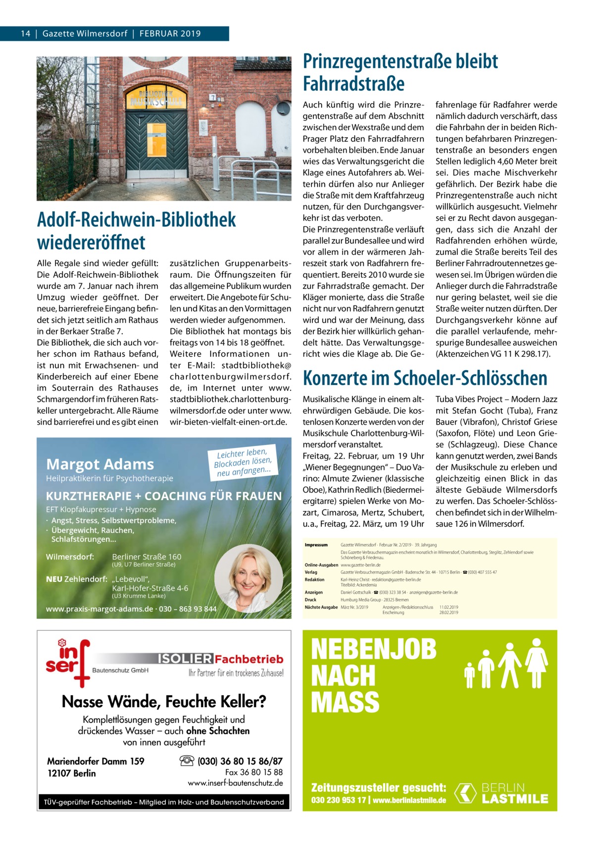 14  |  Gazette Wilmersdorf  |  Februar 2019  Prinzregentenstraße bleibt Fahrradstraße  Adolf-Reichwein-Bibliothek wiedereröffnet Alle Regale sind wieder gefüllt: Die Adolf-Reichwein-Bibliothek wurde am 7. Januar nach ihrem Umzug wieder geöffnet. Der neue, barrierefreie Eingang befindet sich jetzt seitlich am Rathaus in der Berkaer Straße 7. Die Bibliothek, die sich auch vorher schon im Rathaus befand, ist nun mit Erwachsenen- und Kinderbereich auf einer Ebene im Souterrain des Rathauses Schmargendorf im früheren Ratskeller untergebracht. Alle Räume sind barrierefrei und es gibt einen  zusätzlichen Gruppenarbeitsraum. Die Öffnungszeiten für das allgemeine Publikum wurden erweitert. Die Angebote für Schulen und Kitas an den Vormittagen werden wieder aufgenommen. Die Bibliothek hat montags bis freitags von 14 bis 18 geöffnet. Weitere Informationen unter E-Mail: stadtbibliothek@ charlottenburgwilmersdor f. de, im Internet unter www. stadtbibliothek.charlottenburgwilmersdorf.de oder unter www. wir-bieten-vielfalt-einen-ort.de. n, Leichter lebe sen, lö n de ka oc Bl ... neu anfangen  Margot Adams  Heilpraktikerin für Psychotherapie  KURZTHERAPIE + COACHING FÜR FRAUEN EFT Klopfakupressur + Hypnose · Angst, Stress, Selbstwertprobleme, · Übergewicht, Rauchen, Schlafstörungen...  Wilmersdorf:  Auch künftig wird die Prinzregentenstraße auf dem Abschnitt zwischen der Wexstraße und dem Prager Platz den Fahrradfahrern vorbehalten bleiben. Ende Januar wies das Verwaltungsgericht die Klage eines Autofahrers ab. Weiterhin dürfen also nur Anlieger die Straße mit dem Kraftfahrzeug nutzen, für den Durchgangsverkehr ist das verboten. Die Prinzregentenstraße verläuft parallel zur Bundesallee und wird vor allem in der wärmeren Jahreszeit stark von Radfahrern frequentiert. Bereits 2010 wurde sie zur Fahrradstraße gemacht. Der Kläger monierte, dass die Straße nicht nur von Radfahrern genutzt wird und war der Meinung, dass der Bezirk hier willkürlich gehandelt hätte. Das Verwaltungsgericht wies die Klage ab. Die Ge Konzerte im Schoeler-Schlösschen Musikalische Klänge in einem altehrwürdigen Gebäude. Die kostenlosen Konzerte werden von der Musikschule Charlottenburg-Wilmersdorf veranstaltet. Freitag, 22.  Februar, um 19  Uhr „Wiener Begegnungen“ – Duo Varino: Almute Zwiener (klassische Oboe), Kathrin Redlich (Biedermeiergitarre) spielen Werke von Mozart, Cimarosa, Mertz, Schubert, u. a., Freitag, 22. März, um 19 Uhr Impressum	  Tuba Vibes Project – Modern Jazz mit Stefan Gocht (Tuba), Franz Bauer (Vibrafon), Christof Griese (Saxofon, Flöte) und Leon Griese (Schlagzeug). Diese Chance kann genutzt werden, zwei Bands der Musikschule zu erleben und gleichzeitig einen Blick in das älteste Gebäude Wilmersdorfs zu werfen. Das Schoeler-Schlösschen befindet sich in der Wilhelmsaue 126 in Wilmersdorf.  Gazette Wilmersdorf ·  Februar Nr. 2/2019 ·  39. Jahrgang Das Gazette Verbrauchermagazin erscheint monatlich in Wilmersdorf, Charlottenburg, Steglitz, Zehlendorf sowie Schöneberg & Friedenau.  Berliner Straße 160  (U9, U7 Berliner Straße)  Online-Ausgaben	www.gazette-berlin.de  NEU Zehlendorf: „Lebevoll“, Karl-Hofer-Straße 4-6 (U3 Krumme Lanke)  www.praxis-margot-adams.de · 030 – 863 93 844  Nasse Wände, Feuchte Keller? Komplettlösungen gegen Feuchtigkeit und drückendes Wasser – auch ohne Schachten von innen ausgeführt Mariendorfer Damm 159 12107 Berlin  fahrenlage für Radfahrer werde nämlich dadurch verschärft, dass die Fahrbahn der in beiden Richtungen befahrbaren Prinzregentenstraße an besonders engen Stellen lediglich 4,60 Meter breit sei. Dies mache Mischverkehr gefährlich. Der Bezirk habe die Prinzregentenstraße auch nicht willkürlich ausgesucht. Vielmehr sei er zu Recht davon ausgegangen, dass sich die Anzahl der Radfahrenden erhöhen würde, zumal die Straße bereits Teil des Berliner Fahrradroutennetzes gewesen sei. Im Übrigen würden die Anlieger durch die Fahrradstraße nur gering belastet, weil sie die Straße weiter nutzen dürften. Der Durchgangsverkehr könne auf die parallel verlaufende, mehrspurige Bundesallee ausweichen (Aktenzeichen VG 11 K 298.17).  (030) 36 80 15 86/87 Fax 36 80 15 88 www.inserf-bautenschutz.de  TÜV-geprüfter Fachbetrieb – Mitglied im Holz- und Bautenschutzverband  Verlag	  Gazette Verbrauchermagazin GmbH · Badensche Str. 44 · 10715 Berlin · ☎ (030) 407 555 47  Redaktion	  Karl-Heinz Christ · redaktion@gazette-berlin.de Titelbild: Ackerdemia  Anzeigen	  Daniel Gottschalk · ☎ (030) 323 38 54 ·  anzeigen@gazette-berlin.de  Druck	  Humburg Media Group · 28325 Bremen  Nächste Ausgabe	 März Nr. 3/2019	 	  Anzeigen-/Redaktionsschluss	11.02.2019 Erscheinung	28.02.2019