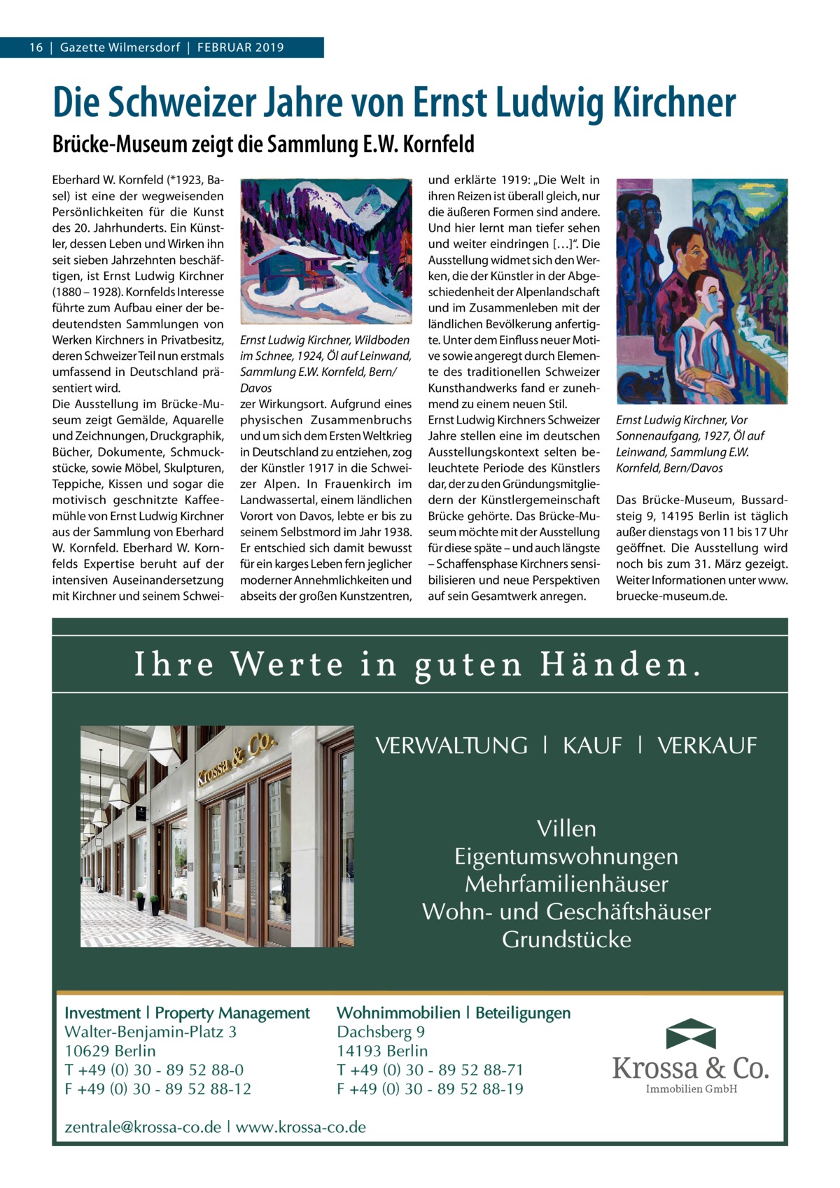 16  |  Gazette Wilmersdorf  |  Februar 2019  Die Schweizer Jahre von Ernst Ludwig Kirchner Brücke-Museum zeigt die Sammlung E.W. Kornfeld Eberhard W. Kornfeld (*1923, Basel) ist eine der wegweisenden Persönlichkeiten für die Kunst des 20. Jahrhunderts. Ein Künstler, dessen Leben und Wirken ihn seit sieben Jahrzehnten beschäftigen, ist Ernst Ludwig Kirchner (1880 – 1928). Kornfelds Interesse führte zum Aufbau einer der bedeutendsten Sammlungen von Werken Kirchners in Privatbesitz, deren Schweizer Teil nun erstmals umfassend in Deutschland präsentiert wird. Die Ausstellung im Brücke-Museum zeigt Gemälde, Aquarelle und Zeichnungen, Druckgraphik, Bücher, Dokumente, Schmuckstücke, sowie Möbel, Skulpturen, Teppiche, Kissen und sogar die motivisch geschnitzte Kaffeemühle von Ernst Ludwig Kirchner aus der Sammlung von Eberhard W. Kornfeld. Eberhard W. Kornfelds Expertise beruht auf der intensiven Auseinandersetzung mit Kirchner und seinem Schwei Ernst Ludwig Kirchner, Wildboden im Schnee, 1924, Öl auf Leinwand, Sammlung E.W. Kornfeld, Bern/ Davos zer Wirkungsort. Aufgrund eines physischen Zusammenbruchs und um sich dem Ersten Weltkrieg in Deutschland zu entziehen, zog der Künstler 1917 in die Schweizer Alpen. In Frauenkirch im Landwassertal, einem ländlichen Vorort von Davos, lebte er bis zu seinem Selbstmord im Jahr 1938. Er entschied sich damit bewusst für ein karges Leben fern jeglicher moderner Annehmlichkeiten und abseits der großen Kunstzentren,  und erklärte 1919: „Die Welt in ihren Reizen ist überall gleich, nur die äußeren Formen sind andere. Und hier lernt man tiefer sehen und weiter eindringen […]“. Die Ausstellung widmet sich den Werken, die der Künstler in der Abgeschiedenheit der Alpenlandschaft und im Zusammenleben mit der ländlichen Bevölkerung anfertigte. Unter dem Einfluss neuer Motive sowie angeregt durch Elemente des traditionellen Schweizer Kunsthandwerks fand er zunehmend zu einem neuen Stil. Ernst Ludwig Kirchners Schweizer Jahre stellen eine im deutschen Ausstellungskontext selten beleuchtete Periode des Künstlers dar, der zu den Gründungsmitgliedern der Künstlergemeinschaft Brücke gehörte. Das Brücke-Museum möchte mit der Ausstellung für diese späte – und auch längste – Schaffensphase Kirchners sensibilisieren und neue Perspektiven auf sein Gesamtwerk anregen.  Ernst Ludwig Kirchner, Vor Sonnenaufgang, 1927, Öl auf Leinwand, Sammlung E.W. Kornfeld, Bern/Davos Das Brücke-Museum, Bussardsteig  9, 14195  Berlin ist täglich außer dienstags von 11 bis 17 Uhr geöffnet. Die Ausstellung wird noch bis zum 31.  März gezeigt. Weiter Informationen unter www. bruecke-museum.de.  Immobilien GmbH