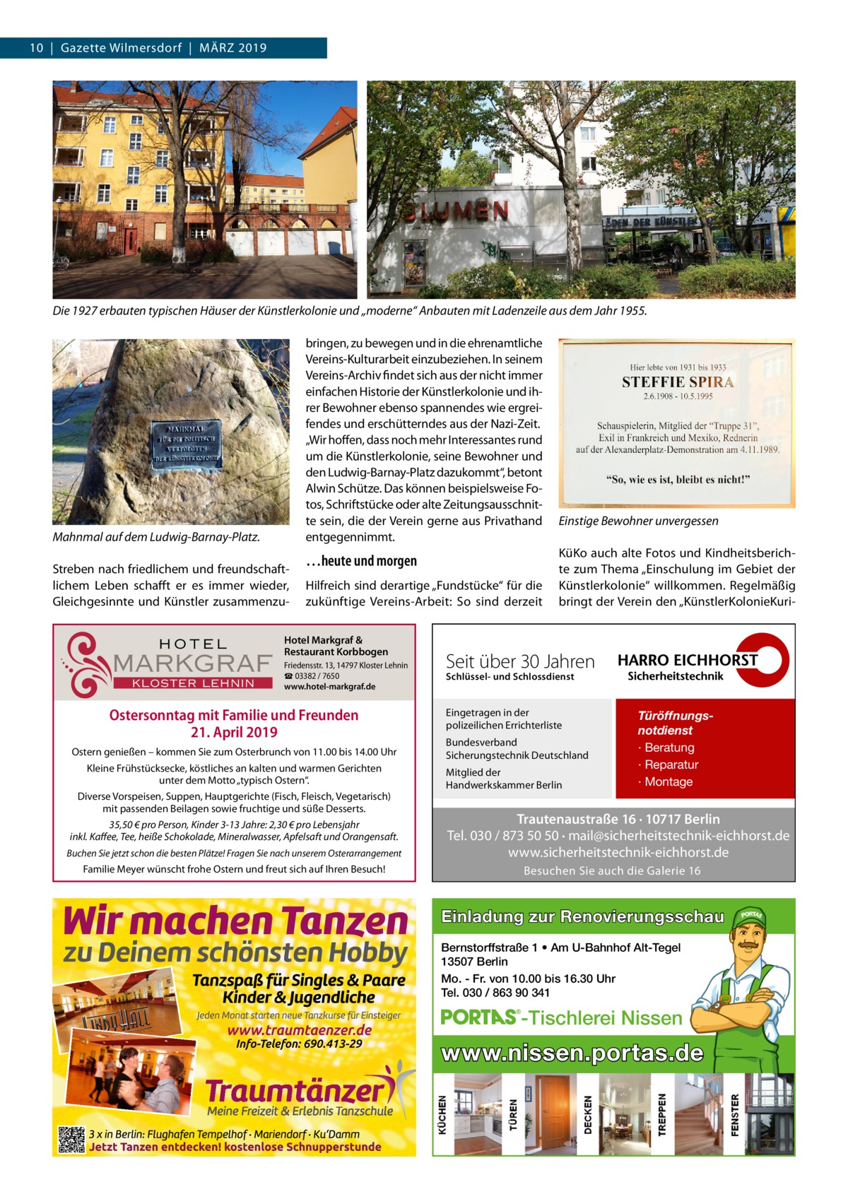 10  |  Gazette Wilmersdorf  |  März 2019  Die 1927 erbauten typischen Häuser der Künstlerkolonie und „moderne“ Anbauten mit Ladenzeile aus dem Jahr 1955. bringen, zu bewegen und in die ehrenamtliche Vereins-Kulturarbeit einzubeziehen. In seinem Vereins-Archiv findet sich aus der nicht immer einfachen Historie der Künstlerkolonie und ih­ rer Bewohner ebenso spannendes wie ergrei­ fendes und erschütterndes aus der Nazi-Zeit. „Wir hoffen, dass noch mehr Interessantes rund um die Künstlerkolonie, seine Bewohner und den Ludwig-Barnay-Platz dazukommt“, betont Alwin Schütze. Das können beispielsweise Fo­ tos, Schriftstücke oder alte Zeitungsausschnit­ te sein, die der Verein gerne aus Privathand entgegennimmt.  Mahnmal auf dem Ludwig-Barnay-Platz. Streben nach friedlichem und freundschaft­ lichem Leben schafft er es immer wieder, Gleichgesinnte und Künstler zusammenzu­  HOTEL  MARKGRAF KLOSTER LEHNIN  …heute und morgen Hilfreich sind derartige „Fundstücke“ für die zukünftige Vereins-Arbeit: So sind derzeit  Hotel Markgraf & Restaurant Korbbogen Friedensstr. 13, 14797 Kloster Lehnin ☎ 03382 / 7650 www.hotel-markgraf.de  Ostersonntag mit Familie und Freunden 21. April 2019 Ostern genießen – kommen Sie zum Osterbrunch von 11.00 bis 14.00 Uhr Kleine Frühstücksecke, köstliches an kalten und warmen Gerichten unter dem Motto „typisch Ostern“. Diverse Vorspeisen, Suppen, Hauptgerichte (Fisch, Fleisch, Vegetarisch) mit passenden Beilagen sowie fruchtige und süße Desserts. 35,50 € pro Person, Kinder 3-13 Jahre: 2,30 € pro Lebensjahr inkl. Kaffee, Tee, heiße Schokolade, Mineralwasser, Apfelsaft und Orangensaft. Buchen Sie jetzt schon die besten Plätze! Fragen Sie nach unserem Osterarrangement  Familie Meyer wünscht frohe Ostern und freut sich auf Ihren Besuch!  Einstige Bewohner unvergessen KüKo auch alte Fotos und Kindheitsberich­ te zum Thema „Einschulung im Gebiet der Künstlerkolonie“ willkommen. Regelmäßig bringt der Verein den „KünstlerKolonieKuri­  Seit über 30 Jahren Schlüssel- und Schlossdienst  Eingetragen in der polizeilichen Errichterliste Bundesverband Sicherungstechnik Deutschland Mitglied der Handwerkskammer Berlin  Türöffnungsnotdienst · Beratung · Reparatur · Montage  Trautenaustraße 16 · 10717 Berlin Tel. 030 / 873 50 50 · mail@sicherheitstechnik-eichhorst.de www.sicherheitstechnik-eichhorst.de Besuchen Sie auch die Galerie 16  Einladung zur Renovierungsschau Bernstorffstraße 1 • Am U-Bahnhof Alt-Tegel 13507 Berlin Mo. - Fr. von 10.00 bis 16.30 Uhr Tel. 030 / 863 90 341  -Tischlerei Nissen  www.nissen.portas.de