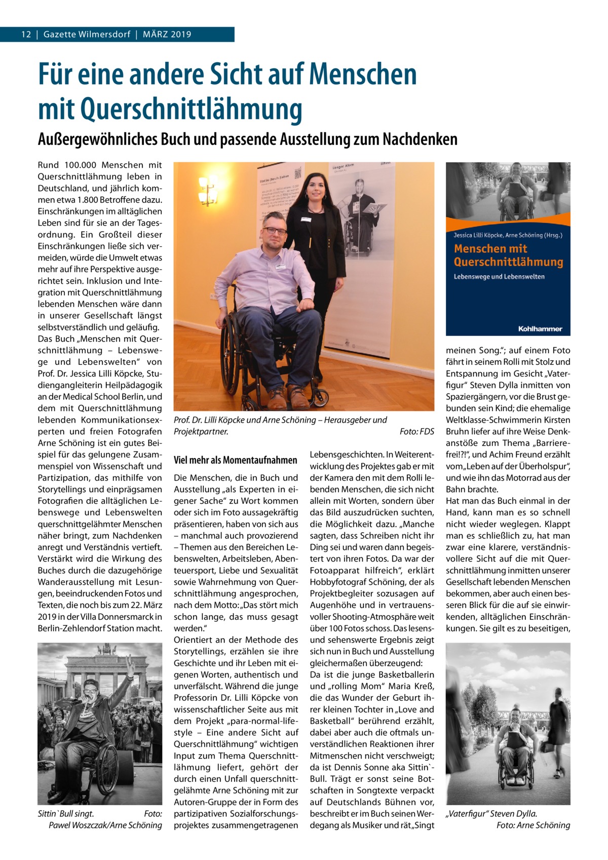 12  |  Gazette Wilmersdorf  |  März 2019  Für eine andere Sicht auf Menschen mit Querschnittlähmung Außergewöhnliches Buch und passende Ausstellung zum Nachdenken Rund 100.000  Menschen mit Querschnittlähmung leben in Deutschland, und jährlich kom­ men etwa 1.800 Betroffene dazu. Einschränkungen im alltäglichen Leben sind für sie an der Tages­ ordnung. Ein Großteil dieser Einschränkungen ließe sich ver­ meiden, würde die Umwelt etwas mehr auf ihre Perspektive ausge­ richtet sein. Inklusion und Inte­ gration mit Querschnittlähmung lebenden Menschen wäre dann in unserer Gesellschaft längst selbstverständlich und geläufig. Das Buch „Menschen mit Quer­ schnittlähmung – Lebenswe­ ge und Lebenswelten“ von Prof. Dr. Jessica Lilli Köpcke, Stu­ diengangleiterin Heilpädagogik an der Medical School Berlin, und dem mit Querschnittlähmung lebenden Kommunikationsex­ perten und freien Fotografen Arne Schöning ist ein gutes Bei­ spiel für das gelungene Zusam­ menspiel von Wissenschaft und Partizipation, das mithilfe von Storytellings und einprägsamen Fotografien die alltäglichen Le­ benswege und Lebenswelten querschnittgelähmter Menschen näher bringt, zum Nachdenken anregt und Verständnis vertieft. Verstärkt wird die Wirkung des Buches durch die dazugehörige Wanderausstellung mit Lesun­ gen, beeindruckenden Fotos und Texten, die noch bis zum 22. März 2019 in der Villa Donnersmarck in Berlin-Zehlendorf Station macht.  Sittin`Bull singt. � Foto: Pawel Woszczak/Arne Schöning  Prof. Dr. Lilli Köpcke und Arne Schöning – Herausgeber und Projektpartner.�  Viel mehr als Momentaufnahmen Die Menschen, die in Buch und Ausstellung „als Experten in ei­ gener Sache“ zu Wort kommen oder sich im Foto aussagekräftig präsentieren, haben von sich aus – manchmal auch provozierend – Themen aus den Bereichen Le­ benswelten, Arbeitsleben, Aben­ teuersport, Liebe und Sexualität sowie Wahrnehmung von Quer­ schnittlähmung angesprochen, nach dem Motto: „Das stört mich schon lange, das muss gesagt werden.“ Orientiert an der Methode des Storytellings, erzählen sie ihre Geschichte und ihr Leben mit ei­ genen Worten, authentisch und unverfälscht. Während die junge Professorin Dr.  Lilli Köpcke von wissenschaftlicher Seite aus mit dem Projekt „para-normal-life­ style – Eine andere Sicht auf Querschnittlähmung“ wichtigen Input zum Thema Querschnitt­ lähmung liefert, gehört der durch einen Unfall querschnitt­ gelähmte Arne Schöning mit zur Autoren-Gruppe der in Form des partizipativen Sozialforschungs­ projektes zusammengetragenen  Foto: FDS  Lebensgeschichten. In Weiterent­ wicklung des Projektes gab er mit der Kamera den mit dem Rolli le­ benden Menschen, die sich nicht allein mit Worten, sondern über das Bild auszudrücken suchten, die Möglichkeit dazu. „Manche sagten, dass Schreiben nicht ihr Ding sei und waren dann begeis­ tert von ihren Fotos. Da war der Fotoapparat hilfreich“, erklärt Hobbyfotograf Schöning, der als Projektbegleiter sozusagen auf Augenhöhe und in vertrauens­ voller Shooting-Atmosphäre weit über 100 Fotos schoss. Das lesensund sehenswerte Ergebnis zeigt sich nun in Buch und Ausstellung gleichermaßen überzeugend: Da ist die junge Basketballerin und „rolling Mom“ Maria Kreß, die das Wunder der Geburt ih­ rer kleinen Tochter in „Love and Basketball“ berührend erzählt, dabei aber auch die oftmals un­ verständlichen Reaktionen ihrer Mitmenschen nicht verschweigt; da ist Dennis Sonne aka Sittin`­ Bull. Trägt er sonst seine Bot­ schaften in Songtexte verpackt auf Deutschlands Bühnen vor, beschreibt er im Buch seinen Wer­ degang als Musiker und rät „Singt  meinen Song.“; auf einem Foto fährt in seinem Rolli mit Stolz und Entspannung im Gesicht „Vater­ figur“ Steven Dylla inmitten von Spaziergängern, vor die Brust ge­ bunden sein Kind; die ehemalige Weltklasse-Schwimmerin Kirsten Bruhn liefer auf ihre Weise Denk­ anstöße zum Thema „Barriere­ frei!?!“, und Achim Freund erzählt vom „Leben auf der Überholspur“, und wie ihn das Motorrad aus der Bahn brachte. Hat man das Buch einmal in der Hand, kann man es so schnell nicht wieder weglegen. Klappt man es schließlich zu, hat man zwar eine klarere, verständnis­ vollere Sicht auf die mit Quer­ schnittlähmung inmitten unserer Gesellschaft lebenden Menschen bekommen, aber auch einen bes­ seren Blick für die auf sie einwir­ kenden, alltäglichen Einschrän­ kungen. Sie gilt es zu beseitigen,  „Vaterfigur“ Steven Dylla. � Foto: Arne Schöning