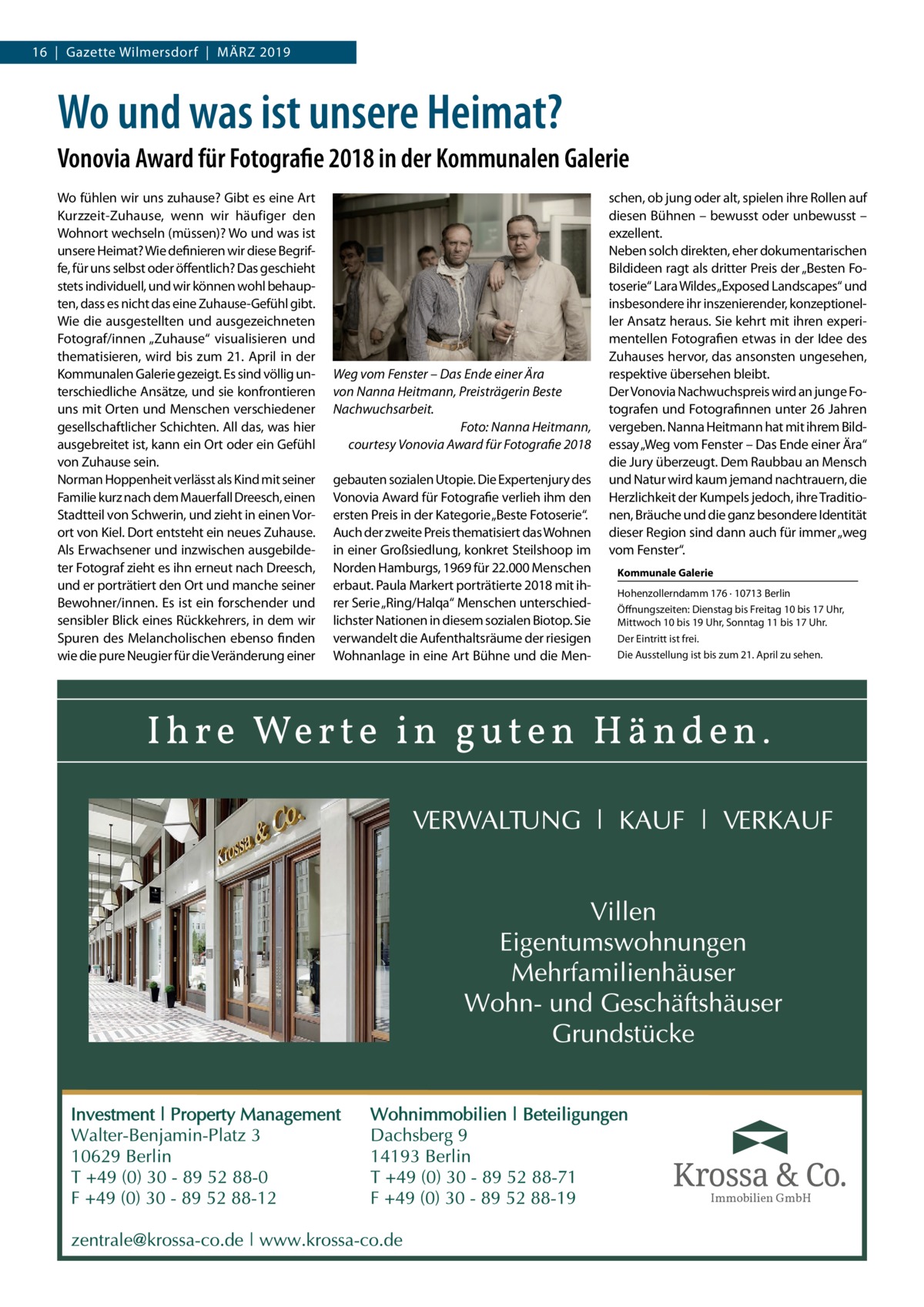 16  |  Gazette Wilmersdorf  |  März 2019  Wo und was ist unsere Heimat? Vonovia Award für Fotografie 2018 in der Kommunalen Galerie Wo fühlen wir uns zuhause? Gibt es eine Art Kurzzeit-Zuhause, wenn wir häufiger den Wohnort wechseln (müssen)? Wo und was ist unsere Heimat? Wie definieren wir diese Begrif­ fe, für uns selbst oder öffentlich? Das geschieht stets individuell, und wir können wohl behaup­ ten, dass es nicht das eine Zuhause-Gefühl gibt. Wie die ausgestellten und ausgezeichneten Fotograf/innen „Zuhause“ visualisieren und thematisieren, wird bis zum 21. April in der Kommunalen Galerie gezeigt. Es sind völlig un­ terschiedliche Ansätze, und sie konfrontieren uns mit Orten und Menschen verschiedener gesellschaftlicher Schichten. All das, was hier ausgebreitet ist, kann ein Ort oder ein Gefühl von Zuhause sein. Norman Hoppenheit verlässt als Kind mit seiner Familie kurz nach dem Mauerfall Dreesch, einen Stadtteil von Schwerin, und zieht in einen Vor­ ort von Kiel. Dort entsteht ein neues Zuhause. Als Erwachsener und inzwischen ausgebilde­ ter Fotograf zieht es ihn erneut nach Dreesch, und er porträtiert den Ort und manche seiner Bewohner/innen. Es ist ein forschender und sensibler Blick eines Rückkehrers, in dem wir Spuren des Melancholischen ebenso finden wie die pure Neugier für die Veränderung einer  Weg vom Fenster – Das Ende einer Ära von Nanna Heitmann, Preisträgerin Beste Nachwuchsarbeit. Foto: Nanna Heitmann, courtesy Vonovia Award für Fotografie 2018 gebauten sozialen Utopie. Die Expertenjury des Vonovia Award für Fotografie verlieh ihm den ersten Preis in der Kategorie „Beste Fotoserie“. Auch der zweite Preis thematisiert das Wohnen in einer Großsiedlung, konkret Steilshoop im Norden Hamburgs, 1969 für 22.000 Menschen erbaut. Paula Markert porträtierte 2018 mit ih­ rer Serie „Ring/Halqa“ Menschen unterschied­ lichster Nationen in diesem sozialen Biotop. Sie verwandelt die Aufenthaltsräume der riesigen Wohnanlage in eine Art Bühne und die Men­  schen, ob jung oder alt, spielen ihre Rollen auf diesen Bühnen – bewusst oder unbewusst – exzellent. Neben solch direkten, eher dokumentarischen Bildideen ragt als dritter Preis der „Besten Fo­ toserie“ Lara Wildes„Exposed Landscapes“ und insbesondere ihr inszenierender, konzeptionel­ ler Ansatz heraus. Sie kehrt mit ihren experi­ mentellen Fotografien etwas in der Idee des Zuhauses hervor, das ansonsten ungesehen, respektive übersehen bleibt. Der Vonovia Nachwuchspreis wird an junge Fo­ tografen und Fotografinnen unter 26 Jahren vergeben. Nanna Heitmann hat mit ihrem Bild­ essay „Weg vom Fenster – Das Ende einer Ära“ die Jury überzeugt. Dem Raubbau an Mensch und Natur wird kaum jemand nachtrauern, die Herzlichkeit der Kumpels jedoch, ihre Traditio­ nen, Bräuche und die ganz besondere Identität dieser Region sind dann auch für immer „weg vom Fenster“. Kommunale Galerie Hohenzollerndamm 176 · 10713 Berlin Öffnungszeiten: Dienstag bis Freitag 10 bis 17 Uhr, Mittwoch 10 bis 19 Uhr, Sonntag 11 bis 17 Uhr. Der Eintritt ist frei. Die Ausstellung ist bis zum 21. April zu sehen.  Immobilien GmbH