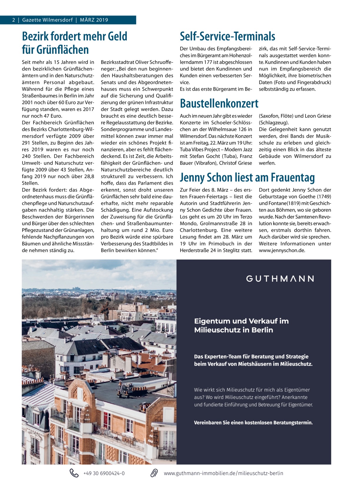 2  |  Gazette Wilmersdorf  |  März 2019  Bezirk fordert mehr Geld für Grünflächen Seit mehr als 15 Jahren wird in den bezirklichen Grünflächen­ ämtern und in den Naturschutz­ ämtern Personal abgebaut. Während für die Pflege eines Straßenbaumes in Berlin im Jahr 2001 noch über 60 Euro zur Ver­ fügung standen, waren es 2017 nur noch 47 Euro. Der Fachbereich Grünflächen des Bezirks Charlottenburg-Wil­ mersdorf verfügte 2009 über 291 Stellen, zu Beginn des Jah­ res 2019 waren es nur noch 240  Stellen. Der Fachbereich Umwelt- und Naturschutz ver­ fügte 2009 über 43 Stellen, An­ fang 2019 nur noch über 28,8 Stellen. Der Bezirk fordert: das Abge­ ordnetenhaus muss die Grünflä­ chenpflege und Naturschutzauf­ gaben nachhaltig stärken. Die Beschwerden der Bürgerinnen und Bürger über den schlechten Pflegezustand der Grünanlagen, fehlende Nachpflanzungen von Bäumen und ähnliche Missstän­ de nehmen ständig zu.  Bezirksstadtrat Oliver Schruoffe­ neger: „Bei den nun beginnen­ den Haushaltsberatungen des Senats und des Abgeordneten­ hauses muss ein Schwerpunkt auf die Sicherung und Qualifi­ zierung der grünen Infrastruktur der Stadt gelegt werden. Dazu braucht es eine deutlich besse­ re Regelausstattung der Bezirke. Sonderprogramme und Landes­ mittel können zwar immer mal wieder ein schönes Projekt fi­ nanzieren, aber es fehlt flächen­ deckend. Es ist Zeit, die Arbeits­ fähigkeit der Grünflächen- und Naturschutzbereiche deutlich strukturell zu verbessern. Ich hoffe, dass das Parlament dies erkennt, sonst droht unseren Grünflächen sehr bald eine dau­ erhafte, nicht mehr reparable Schädigung. Eine Aufstockung der Zuweisung für die Grünflä­ chen- und Straßenbaumunter­ haltung um rund 2  Mio.  Euro pro Bezirk würde eine spürbare Verbesserung des Stadtbildes in Berlin bewirken können.“  Self-Service-Terminals Der Umbau des Empfangsberei­ ches im Bürgeramt am Hohenzol­ lerndamm 177 ist abgeschlossen und bietet den Kundinnen und Kunden einen verbesserten Ser­ vice. Es ist das erste Bürgeramt im Be­  zirk, das mit Self-Service-Termi­ nals ausgestattet werden konn­ te. Kundinnen und Kunden haben nun im Empfangsbereich die Möglichkeit, ihre biometrischen Daten (Foto und Fingerabdruck) selbstständig zu erfassen.  Baustellenkonzert Auch im neuen Jahr gibt es wieder Konzerte im Schoeler-Schlöss­ chen an der Wilhelmsaue 126 in Wilmersdorf. Das nächste Konzert ist am Freitag, 22. März um 19 Uhr: Tuba Vibes Project – Modern Jazz mit Stefan Gocht (Tuba), Franz Bauer (Vibrafon), Christof Griese  (Saxofon, Flöte) und Leon Griese (Schlagzeug). Die Gelegenheit kann genutzt werden, drei Bands der Musik­ schule zu erleben und gleich­ zeitig einen Blick in das älteste Gebäude von Wilmersdorf zu werfen.  Jenny Schon liest am Frauentag Zur Feier des 8. März – des ers­ ten Frauen-Feiertags – liest die Autorin und Stadtführerin Jen­ ny Schon Gedichte über Frauen. Los geht es um 20 Uhr im Terzo Mondo, Grolmannstraße  28 in Charlottenburg. Eine weitere Lesung findet am 28.  März um 19  Uhr im Primobuch in der Herderstraße 24 in Steglitz statt.  Dort gedenkt Jenny Schon der Geburtstage von Goethe (1749) und Fontane(1819) mit Geschich­ ten aus Böhmen, wo sie geboren wurde. Nach der Samtenen Revo­ lution konnte sie, bereits erwach­ sen, erstmals dorthin fahren. Auch darüber wird sie sprechen. Weitere Informationen unter www.jennyschon.de.