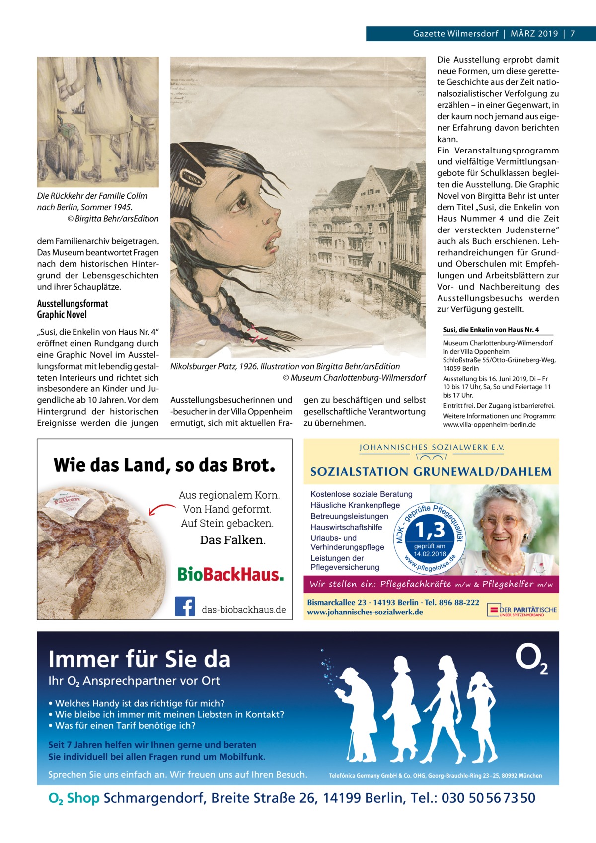 Gazette Wilmersdorf  |  März 2019  |  7 Die Ausstellung erprobt damit neue Formen, um diese gerette­ te Geschichte aus der Zeit natio­ nalsozialistischer Verfolgung zu erzählen – in einer Gegenwart, in der kaum noch jemand aus eige­ ner Erfahrung davon berichten kann. Ein Veranstaltungsprogramm und vielfältige Vermittlungsan­ gebote für Schulklassen beglei­ ten die Ausstellung. Die Graphic Novel von Birgitta Behr ist unter dem Titel „Susi, die Enkelin von Haus Nummer 4 und die Zeit der versteckten Judensterne“ auch als Buch erschienen. Leh­ rerhandreichungen für Grundund Oberschulen mit Empfeh­ lungen und Arbeitsblättern zur Vor- und Nachbereitung des Ausstellungsbesuchs werden zur Verfügung gestellt.  Die Rückkehr der Familie Collm nach Berlin, Sommer 1945. � © Birgitta Behr/arsEdition dem Familienarchiv beigetragen. Das Museum beantwortet Fragen nach dem historischen Hinter­ grund der Lebensgeschichten und ihrer Schauplätze.  Ausstellungsformat Graphic Novel „Susi, die Enkelin von Haus Nr. 4“ eröffnet einen Rundgang durch eine Graphic Novel im Ausstel­ lungsformat mit lebendig gestal­ teten Interieurs und richtet sich insbesondere an Kinder und Ju­ gendliche ab 10 Jahren. Vor dem Hintergrund der historischen Ereignisse werden die jungen  Susi, die Enkelin von Haus Nr. 4  Nikolsburger Platz, 1926. Illustration von Birgitta Behr/arsEdition � © Museum Charlottenburg-Wilmersdorf Ausstellungsbesucherinnen und -besucher in der Villa Oppenheim ermutigt, sich mit aktuellen Fra­  gen zu beschäftigen und selbst gesellschaftliche Verantwortung zu übernehmen.  Museum Charlottenburg-Wilmersdorf in der Villa Oppenheim Schloßstraße 55/Otto-Grüneberg-Weg, 14059 Berlin Ausstellung bis 16. Juni 2019, Di – Fr 10 bis 17 Uhr, Sa, So und Feiertage 11 bis 17 Uhr. Eintritt frei. Der Zugang ist barrierefrei. Weitere Informationen und Programm: www.villa-oppenheim-berlin.de  geprüft am 14.02.2018