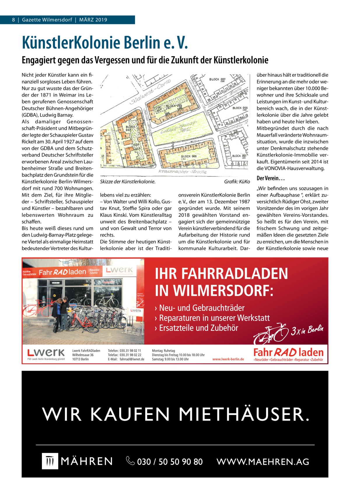 8  |  Gazette Wilmersdorf  |  März 2019  KünstlerKolonie Berlin e. V. Engagiert gegen das Vergessen und für die Zukunft der Künstlerkolonie Nicht jeder Künstler kann ein fi­ nanziell sorgloses Leben führen. Nur zu gut wusste das der Grün­ der der 1871 in Weimar ins Le­ ben gerufenen Genossenschaft Deutscher Bühnen-Angehöriger (GDBA), Ludwig Barnay. Als damaliger Genossen­ schaft-Präsident und Mitbegrün­ der legte der Schauspieler Gustav Rickelt am 30. April 1927 auf dem von der GDBA und dem Schutz­ verband Deutscher Schriftsteller erworbenen Areal zwischen Lau­ benheimer Straße und Breiten­ bachplatz den Grundstein für die Künstlerkolonie Berlin-Wilmers­ dorf mit rund 700 Wohnungen. Mit dem Ziel, für ihre Mitglie­ der – Schriftsteller, Schauspieler und Künstler – bezahlbaren und lebenswerten Wohnraum zu schaffen. Bis heute weiß dieses rund um den Ludwig-Barnay-Platz gelege­ ne Viertel als einmalige Heimstatt bedeutender Vertreter des Kultur­  über hinaus hält er traditionell die Erinnerung an die mehr oder we­ niger bekannten über 10.000 Be­ wohner und ihre Schicksale und Leistungen im Kunst- und Kultur­ bereich wach, die in der Künst­ lerkolonie über die Jahre gelebt haben und heute hier leben. Mitbegründet durch die nach Mauerfall veränderte Wohnraum­ situation, wurde die inzwischen unter Denkmalschutz stehende Künstlerkolonie-Immobilie ver­ kauft. Eigentümerin seit 2014 ist die VONOVIA-Hausverwaltung. Skizze der Künstlerkolonie.� lebens viel zu erzählen: – Von Walter und Willi Kollo, Gus­ tav Knut, Steffie Spira oder gar Klaus Kinski. Vom Künstleralltag unweit des Breitenbachplatz – und von Gewalt und Terror von rechts. Die Stimme der heutigen Künst­ lerkolonie aber ist der Traditi­  Grafik: KüKo onsverein KünstlerKolonie Berlin e. V., der am 13. Dezember 1987 gegründet wurde. Mit seinem 2018 gewählten Vorstand en­ gagiert sich der gemeinnützige Verein künstlerverbindend für die Aufarbeitung der Historie rund um die Künstlerkolonie und für kommunale Kulturarbeit. Dar­  Der Verein… „Wir befinden uns sozusagen in einer Aufbauphase “, erklärt zu­ versichtlich Rüdiger Ohst, zweiter Vorsitzender des im vorigen Jahr gewählten Vereins-Vorstandes. So heißt es für den Verein, mit frischem Schwung und zeitge­ mäßen Ideen die gesetzten Ziele zu erreichen, um die Menschen in der Künstlerkolonie sowie neue