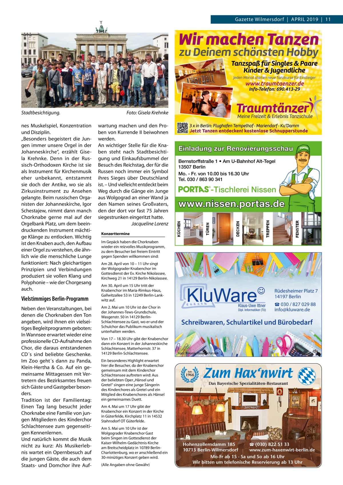 Gazette Wilmersdorf  |  APRiL 2019  |  11  Stadtbesichtigung. nes Muskelspiel, Konzentration und Disziplin. „Besonders begeistert die Jungen immer unsere Orgel in der Johanneskirche“, erzählt Gisela Krehnke. Denn in der Russisch-Orthodoxen Kirche ist sie als instrument für Kirchenmusik eher unbekannt, entstammt sie doch der Antike, wo sie als Zirkusinstrument zu Ansehen gelangte. Beim russischen Organisten der Johanneskirche, igor Schestajew, nimmt dann manch Chorknabe gerne mal auf der Orgelbank Platz, um dem beeindruckenden instrument mächtige Klänge zu entlocken. Wichtig ist den Knaben auch, den Aufbau einer Orgel zu verstehen, die ähnlich wie die menschliche Lunge funktioniert: Nach gleichartigen Prinzipien und Verbindungen produziert sie vollen Klang und Polyphonie – wie der Chorgesang auch.  Vielstimmiges Berlin-Programm Neben den Veranstaltungen, bei denen die Chorknaben den Ton angeben, wird ihnen ein vielseitiges Begleitprogramm geboten: in Wannsee erwartet wieder eine professionelle CD-Aufnahme den Chor, die daraus entstandenen CD´s sind beliebte Geschenke. im Zoo geht´s dann zu Panda, Klein-Hertha & Co. Auf ein gemeinsame Mittagessen mit Vertretern des Bezirksamtes freuen sich Gäste und Gastgeber besonders. Tradition ist der Familientag: Einen Tag lang besucht jeder Chorknabe eine Familie von jungen Mitgliedern des Kinderchor Schlachtensee zum gegenseitigen Kennenlernen. Und natürlich kommt die Musik nicht zu kurz: Als Musikerlebnis wartet ein Opernbesuch auf die jungen Gäste, die auch dem Staats- und Domchor ihre Auf Foto: Gisela Krehnke wartung machen und den Proben von Kurrende ii beiwohnen werden. An wichtiger Stelle für die Knaben steht nach Stadtbesichtigung und Einkaufsbummel der Besuch des Reichstag, der für die Russen noch immer ein Symbol ihres Sieges über Deutschland ist. – Und vielleicht entdeckt beim Weg durch die Gänge ein Junge aus Wolgograd an einer Wand ja den Namen seines Großvaters, den der dort vor fast 75 Jahren siegestrunken eingeritzt hatte. Jacqueline Lorenz  Einladung zur Renovierungsschau Bernstorffstraße 1 • Am U-Bahnhof Alt-Tegel 13507 Berlin Mo. - Fr. von 10.00 bis 16.30 Uhr Tel. 030 / 863 90 341  -Tischlerei Nissen  www.nissen.portas.de  Konzerttermine im Gepäck haben die Chorknaben wieder ein reizvolles Musikprogramm, zu dem Besucher bei freiem Eintritt gegen Spenden willkommen sind: Am 28. April von 10 – 11 Uhr singt der Wolgograder Knabenchor im Gottesdienst der Ev. Kirche Nikolassee, Kirchweg 21 in 14129 Berlin-Nikolassee. Am 30. April um 15 Uhr tritt der Knabenchor im Maria-Rimkus-Haus, Gallwitzallee 53 in 12249 Berlin-Lankwitz auf. Am 2. Mai um 10 Uhr ist der Chor in der Johannes-Tews-Grundschule, Wasgenstr. 50 in 14129 BerlinSchlachtensee zu Gast, wo er und der Schulchor das Publikum musikalisch unterhalten werden. Von 17 – 18.30 Uhr gibt der Knabenchor dann ein Konzert in der Johanneskirche Schlachtensee, Matterhornstr. 37 in 14129 Berlin-Schlachtensee. Ein besonderes Highlight erwartet hier die Besucher, da der Knabenchor gemeinsam mit dem Kinderchor Schlachtensee auftreten wird: Aus der beliebten Oper „Hänsel und Gretel“ singen eine junge Sängerin des Kinderchores als Gretel und ein Mitglied des Knabenchores als Hänsel ein gemeinsames Duett.  Rüdesheimer Platz 7 14197 Berlin Klaus-Uwe Ittner  Dipl. Informatiker (TU)  ☎ 030 / 827 029 88 info@kluware.de  Schreibwaren, Schulartikel und Bürobedarf  Foto: Romolo Tavani / Fotolia  Seit  1966  Das Bayerische Spezialitäten-Restaurant  Am 4. Mai um 17 Uhr gibt der Knabenchor ein Konzert in der Kirche in Güterfelde, Kirchplatz 11 in 14532 Stahnsdorf OT Güterfelde. Am 5. Mai um 10 Uhr ist der Wolgograder Knabenchor Gast beim Singen im Gottesdienst der Kaiser-Wilhelm-Gedächtnis-Kirche am Breitscheidplatz in 10789 BerlinCharlottenburg, wo er anschließend ein 30-minütiges Konzert geben wird. (Alle Angaben ohne Gewähr)  ☎ (030) 822 51 33 Hohenzollerndamm 185 www.zum-haxenwirt-berlin.de 10713 Berlin-Wilmersdorf Mo-Fr ab 15 · Sa und So ab 16 Uhr Wir bitten um telefonische Reservierung ab 13 Uhr