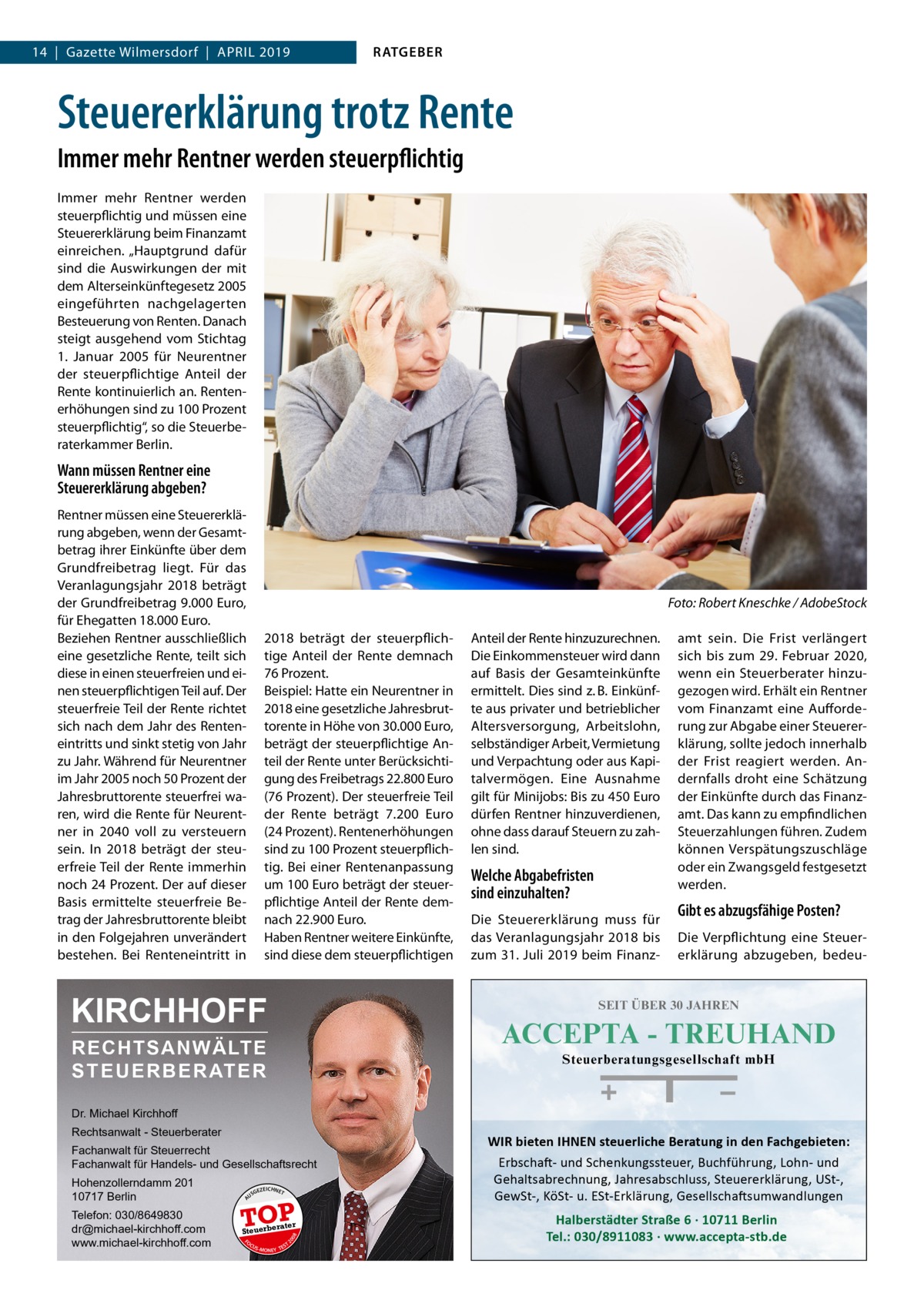 14  |  Gazette Wilmersdorf  |  April 2019  RATGEBER  Steuererklärung trotz Rente Immer mehr Rentner werden steuerpflichtig Immer mehr Rentner werden steuerpflichtig und müssen eine Steuererklärung beim Finanzamt einreichen. „Hauptgrund dafür sind die Auswirkungen der mit dem Alterseinkünftegesetz 2005 eingeführten nachgelagerten Besteuerung von Renten. Danach steigt ausgehend vom Stichtag 1.  Januar 2005 für Neurentner der steuerpflichtige Anteil der Rente kontinuierlich an. Rentenerhöhungen sind zu 100 Prozent steuerpflichtig“, so die Steuerberaterkammer Berlin.  Wann müssen Rentner eine Steuererklärung abgeben? Rentner müssen eine Steuererklärung abgeben, wenn der Gesamtbetrag ihrer Einkünfte über dem Grundfreibetrag liegt. Für das Veranlagungsjahr 2018 beträgt der Grundfreibetrag 9.000 Euro, für Ehegatten 18.000 Euro. Beziehen Rentner ausschließlich eine gesetzliche Rente, teilt sich diese in einen steuerfreien und einen steuerpflichtigen Teil auf. Der steuerfreie Teil der Rente richtet sich nach dem Jahr des Renteneintritts und sinkt stetig von Jahr zu Jahr. Während für Neurentner im Jahr 2005 noch 50 Prozent der Jahresbruttorente steuerfrei waren, wird die Rente für Neurentner in 2040 voll zu versteuern sein. In 2018 beträgt der steuerfreie Teil der Rente immerhin noch 24 Prozent. Der auf dieser Basis ermittelte steuerfreie Betrag der Jahresbruttorente bleibt in den Folgejahren unverändert bestehen. Bei Renteneintritt in  �  Foto: Robert Kneschke / AdobeStock  2018 beträgt der steuerpflichtige Anteil der Rente demnach 76 Prozent. Beispiel: Hatte ein Neurentner in 2018 eine gesetzliche Jahresbruttorente in Höhe von 30.000 Euro, beträgt der steuerpflichtige Anteil der Rente unter Berücksichtigung des Freibetrags 22.800 Euro (76 Prozent). Der steuerfreie Teil der Rente beträgt 7.200  Euro (24 Prozent). Rentenerhöhungen sind zu 100 Prozent steuerpflichtig. Bei einer Rentenanpassung um 100 Euro beträgt der steuerpflichtige Anteil der Rente demnach 22.900 Euro. Haben Rentner weitere Einkünfte, sind diese dem steuerpflichtigen  KIRCHHOFF  Anteil der Rente hinzuzurechnen. Die Einkommensteuer wird dann auf Basis der Gesamteinkünfte ermittelt. Dies sind z. B. Einkünfte aus privater und betrieblicher Altersversorgung, Arbeitslohn, selbständiger Arbeit, Vermietung und Verpachtung oder aus Kapitalvermögen. Eine Ausnahme gilt für Minijobs: Bis zu 450 Euro dürfen Rentner hinzuverdienen, ohne dass darauf Steuern zu zahlen sind.  Welche Abgabefristen sind einzuhalten? Die Steuererklärung muss für das Veranlagungsjahr 2018 bis zum 31. Juli 2019 beim Finanz amt sein. Die Frist verlängert sich bis zum 29. Februar 2020, wenn ein Steuerberater hinzugezogen wird. Erhält ein Rentner vom Finanzamt eine Aufforderung zur Abgabe einer Steuererklärung, sollte jedoch innerhalb der Frist reagiert werden. Andernfalls droht eine Schätzung der Einkünfte durch das Finanzamt. Das kann zu empfindlichen Steuerzahlungen führen. Zudem können Verspätungszuschläge oder ein Zwangsgeld festgesetzt werden.  Gibt es abzugsfähige Posten? Die Verpflichtung eine Steuererklärung abzugeben, bedeu SEIT ÜBER 30 JAHREN  ACCEPTA - TREUHAND  RECHTSANWÄLTE S T E U E R B E R AT E R  Steuerberatungsgesellschaft mbH  Dr. Michael Kirchhoff Rechtsanwalt - Steuerberater Fachanwalt für Steuerrecht Fachanwalt für Handels- und Gesellschaftsrecht US  GEZ  EICHNET  TOP FO CU S  08  rater  Steuerbe  20  Telefon: 030/8649830 dr@michael-kirchhoff.com www.michael-kirchhoff.com  A  Hohenzollerndamm 201 10717 Berlin  -MONEY  T TES  WIR bieten IHNEN steuerliche Beratung in den Fachgebieten: Erbschaft- und Schenkungssteuer, Buchführung, Lohn- und Gehaltsabrechnung, Jahresabschluss, Steuererklärung, USt-, GewSt-, KöSt- u. ESt-Erklärung, Gesellschaftsumwandlungen  Halberstädter Straße 6 · 10711 Berlin Tel.: 030/8911083 · www.accepta-stb.de