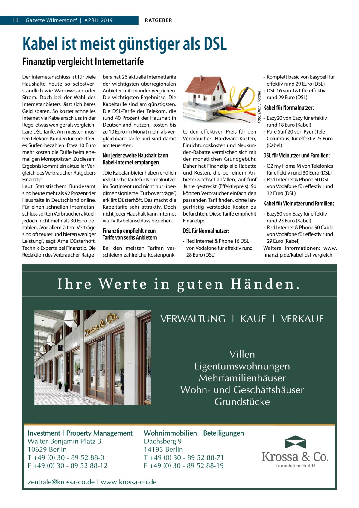 16  |  Gazette Wilmersdorf  |  April 2019  RATGEBER  Kabel ist meist günstiger als DSL Der Internetanschluss ist für viele Haushalte heute so selbstverständlich wie Warmwasser oder Strom. Doch bei der Wahl des Internetanbieters lässt sich bares Geld sparen. So kostet schnelles Internet via Kabelanschluss in der Regel etwas weniger als vergleichbare DSL-Tarife. Am meisten müssen Telekom-Kunden für ruckelfreies Surfen bezahlen: Etwa 10 Euro mehr kosten die Tarife beim ehemaligen Monopolisten. Zu diesem Ergebnis kommt ein aktueller Vergleich des Verbraucher-Ratgebers Finanztip. Laut Statistischem Bundesamt sind heute mehr als 92 Prozent der Haushalte in Deutschland online. Für einen schnellen Internetanschluss sollten Verbraucher aktuell jedoch nicht mehr als 30 Euro bezahlen. „Vor allem ältere Verträge sind oft teurer und bieten weniger Leistung“, sagt Arne Düsterhöft, Technik-Experte bei Finanztip. Die Redaktion des Verbraucher-Ratge bers hat 26 aktuelle Internettarife der wichtigsten überregionalen Anbieter miteinander verglichen. Die wichtigsten Ergebnisse: Die Kabeltarife sind am günstigsten. Die DSL-Tarife der Telekom, die rund 40 Prozent der Haushalt in Deutschland nutzen, kosten bis zu 10 Euro im Monat mehr als vergleichbare Tarife und sind damit am teuersten.  Nur jeder zweite Haushalt kann Kabel-Internet empfangen „Die Kabelanbieter haben endlich realistische Tarife für Normalnutzer im Sortiment und nicht nur überdimensionierte Turboverträge“, erklärt Düsterhöft. Das macht die Kabeltarife sehr attraktiv. Doch nicht jeder Haushalt kann Internet via TV-Kabelanschluss beziehen.  Finanztip empfiehlt neun Tarife von sechs Anbietern Bei den meisten Tarifen verschleiern zahlreiche Kostenpunk Foto: Dron / Fotolia  Finanztip vergleicht Internettarife  te den effektiven Preis für den Verbraucher: Hardware-Kosten, Einrichtungskosten und Neukunden-Rabatte vermischen sich mit der monatlichen Grundgebühr. Daher hat Finanztip alle Rabatte und Kosten, die bei einem Anbieterwechsel anfallen, auf fünf Jahre gestreckt (Effektivpreis). So können Verbraucher einfach den passenden Tarif finden, ohne längerfristig versteckte Kosten zu befürchten. Diese Tarife empfiehlt Finanztip:  DSL für Normalnutzer: •	 Red Internet & Phone 16 DSL von Vodafone für effektiv rund 28 Euro (DSL)  •	 Komplett basic von Easybell für effektiv rund 29 Euro (DSL) •	 DSL 16 von 1&1 für effektiv rund 29 Euro (DSL)  Kabel für Normalnutzer: •	 Eazy20 von Eazy für effektiv rund 18 Euro (Kabel) •	 Pure Surf 20 von Pyur (Tele Columbus) für effektiv 25 Euro (Kabel)  DSL für Vielnutzer und Familien: •	 O2 my Home M von Telefónica für effektiv rund 30 Euro (DSL) •	 Red Internet & Phone 50 DSL von Vodafone für effektiv rund 32 Euro (DSL)  Kabel für Vielnutzer und Familien: •	 Eazy50 von Eazy für effektiv rund 23 Euro (Kabel) •	 Red Internet & Phone 50 Cable von Vodafone für effektiv rund 29 Euro (Kabel) Weitere Informationen: www. finanztip.de/kabel-dsl-vergleich  Immobilien GmbH