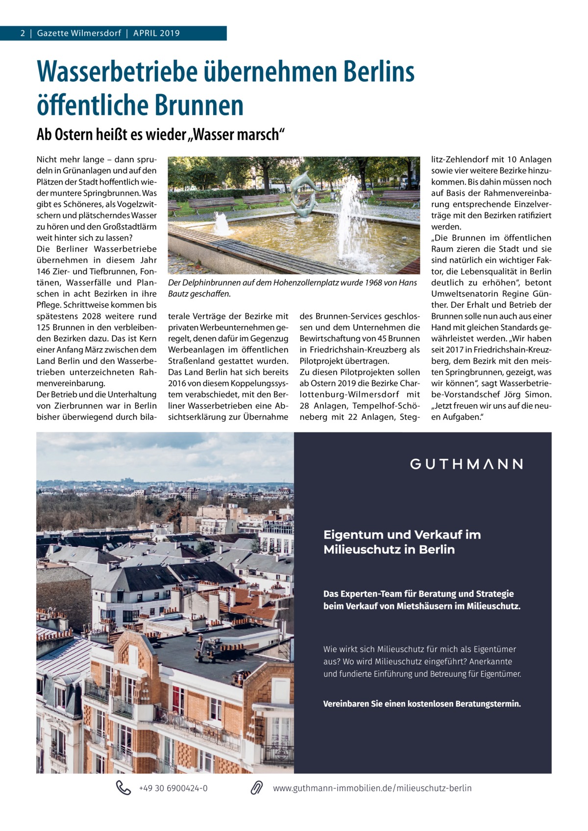 2  |  Gazette Wilmersdorf  |  April 2019  Wasserbetriebe übernehmen Berlins öffentliche Brunnen Ab Ostern heißt es wieder „Wasser marsch“ Nicht mehr lange – dann sprudeln in Grünanlagen und auf den Plätzen der Stadt hoffentlich wieder muntere Springbrunnen. Was gibt es Schöneres, als Vogelzwitschern und plätscherndes Wasser zu hören und den Großstadtlärm weit hinter sich zu lassen? Die Berliner Wasserbetriebe übernehmen in diesem Jahr 146 Zier- und Tiefbrunnen, Fontänen, Wasserfälle und Planschen in acht Bezirken in ihre Pflege. Schrittweise kommen bis spätestens 2028 weitere rund 125 Brunnen in den verbleibenden Bezirken dazu. Das ist Kern einer Anfang März zwischen dem Land Berlin und den Wasserbetrieben unterzeichneten Rahmenvereinbarung. Der Betrieb und die Unterhaltung von Zierbrunnen war in Berlin bisher überwiegend durch bila Der Delphinbrunnen auf dem Hohenzollernplatz wurde 1968 von Hans Bautz geschaffen. terale Verträge der Bezirke mit privaten Werbeunternehmen geregelt, denen dafür im Gegenzug Werbeanlagen im öffentlichen Straßenland gestattet wurden. Das Land Berlin hat sich bereits 2016 von diesem Koppelungssystem verabschiedet, mit den Berliner Wasserbetrieben eine Absichtserklärung zur Übernahme  des Brunnen-Services geschlossen und dem Unternehmen die Bewirtschaftung von 45 Brunnen in Friedrichshain-Kreuzberg als Pilotprojekt übertragen. Zu diesen Pilotprojekten sollen ab Ostern 2019 die Bezirke Charlottenburg-Wilmersdorf mit 28  Anlagen, Tempelhof-Schöneberg mit 22  Anlagen, Steg litz-Zehlendorf mit 10  Anlagen sowie vier weitere Bezirke hinzukommen. Bis dahin müssen noch auf Basis der Rahmenvereinbarung entsprechende Einzelverträge mit den Bezirken ratifiziert werden. „Die Brunnen im öffentlichen Raum zieren die Stadt und sie sind natürlich ein wichtiger Faktor, die Lebensqualität in Berlin deutlich zu erhöhen“, betont Umweltsenatorin Regine Günther. Der Erhalt und Betrieb der Brunnen solle nun auch aus einer Hand mit gleichen Standards gewährleistet werden. „Wir haben seit 2017 in Friedrichshain-Kreuzberg, dem Bezirk mit den meisten Springbrunnen, gezeigt, was wir können“, sagt Wasserbetriebe-Vorstandschef Jörg Simon. „Jetzt freuen wir uns auf die neuen Aufgaben.“