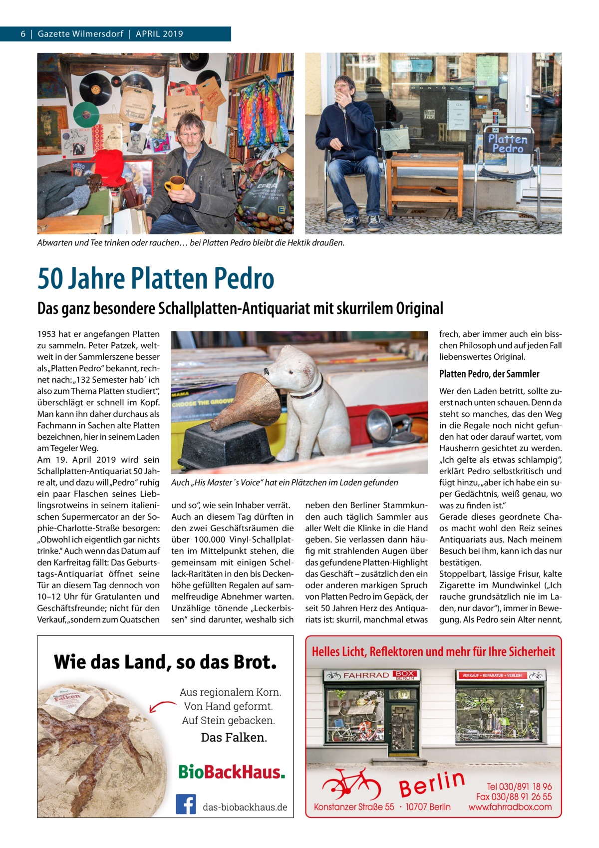 6  |  Gazette Wilmersdorf  |  April 2019  Abwarten und Tee trinken oder rauchen… bei Platten Pedro bleibt die Hektik draußen.  50 Jahre Platten Pedro Das ganz besondere Schallplatten-Antiquariat mit skurrilem Original 1953 hat er angefangen Platten zu sammeln. Peter Patzek, weltweit in der Sammlerszene besser als „Platten Pedro“ bekannt, rechnet nach: „132 Semester hab´ ich also zum Thema Platten studiert“, überschlägt er schnell im Kopf. Man kann ihn daher durchaus als Fachmann in Sachen alte Platten bezeichnen, hier in seinem Laden am Tegeler Weg. Am 19.  April 2019 wird sein Schallplatten-Antiquariat 50 Jahre alt, und dazu will „Pedro“ ruhig ein paar Flaschen seines Lieblingsrotweins in seinem italienischen Supermercator an der Sophie-Charlotte-Straße besorgen: „Obwohl ich eigentlich gar nichts trinke.“ Auch wenn das Datum auf den Karfreitag fällt: Das Geburtstags-Antiquariat öffnet seine Tür an diesem Tag dennoch von 10–12  Uhr für Gratulanten und Geschäftsfreunde; nicht für den Verkauf, „sondern zum Quatschen  frech, aber immer auch ein bisschen Philosoph und auf jeden Fall liebenswertes Original.  Platten Pedro, der Sammler  Auch „His Master´s Voice“ hat ein Plätzchen im Laden gefunden und so“, wie sein Inhaber verrät. Auch an diesem Tag dürften in den zwei Geschäftsräumen die über 100.000 Vinyl-Schallplatten im Mittelpunkt stehen, die gemeinsam mit einigen Schellack-Raritäten in den bis Deckenhöhe gefüllten Regalen auf sammelfreudige Abnehmer warten. Unzählige tönende „Leckerbissen“ sind darunter, weshalb sich  neben den Berliner Stammkunden auch täglich Sammler aus aller Welt die Klinke in die Hand geben. Sie verlassen dann häufig mit strahlenden Augen über das gefundene Platten-Highlight das Geschäft – zusätzlich den ein oder anderen markigen Spruch von Platten Pedro im Gepäck, der seit 50 Jahren Herz des Antiquariats ist: skurril, manchmal etwas  Wer den Laden betritt, sollte zuerst nach unten schauen. Denn da steht so manches, das den Weg in die Regale noch nicht gefunden hat oder darauf wartet, vom Hausherrn gesichtet zu werden. „Ich gelte als etwas schlampig“, erklärt Pedro selbstkritisch und fügt hinzu, „aber ich habe ein super Gedächtnis, weiß genau, wo was zu finden ist.“ Gerade dieses geordnete Chaos macht wohl den Reiz seines Antiquariats aus. Nach meinem Besuch bei ihm, kann ich das nur bestätigen. Stoppelbart, lässige Frisur, kalte Zigarette im Mundwinkel („Ich rauche grundsätzlich nie im Laden, nur davor“), immer in Bewegung. Als Pedro sein Alter nennt,  Helles Licht, Reflektoren und mehr für Ihre Sicherheit