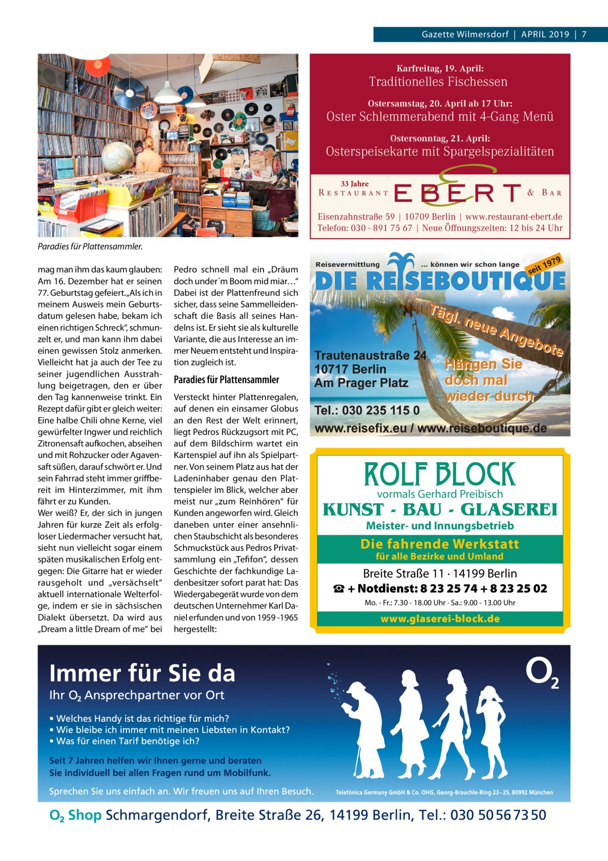 Gazette Wilmersdorf  |  April 2019  |  7  Karfreitag, 19. April:  Traditionelles Fischessen Ostersamstag, 20. April ab 17 Uhr:  Oster Schlemmerabend mit 4-Gang Menü Ostersonntag, 21. April:  Osterspeisekarte mit Spargelspezialitäten 33 Jahre  Eisenzahnstraße 59 | 10709 Berlin | www.restaurant-ebert.de Telefon: 030 - 891 75 67 | Neue Öffnungszeiten: 12 bis 24 Uhr Paradies für Plattensammler. mag man ihm das kaum glauben: Am 16. Dezember hat er seinen 77. Geburtstag gefeiert. „Als ich in meinem Ausweis mein Geburtsdatum gelesen habe, bekam ich einen richtigen Schreck“, schmunzelt er, und man kann ihm dabei einen gewissen Stolz anmerken. Vielleicht hat ja auch der Tee zu seiner jugendlichen Ausstrahlung beigetragen, den er über den Tag kannenweise trinkt. Ein Rezept dafür gibt er gleich weiter: Eine halbe Chili ohne Kerne, viel gewürfelter Ingwer und reichlich Zitronensaft aufkochen, abseihen und mit Rohzucker oder Agavensaft süßen, darauf schwört er. Und sein Fahrrad steht immer griffbereit im Hinterzimmer, mit ihm fährt er zu Kunden. Wer weiß? Er, der sich in jungen Jahren für kurze Zeit als erfolgloser Liedermacher versucht hat, sieht nun vielleicht sogar einem späten musikalischen Erfolg entgegen: Die Gitarre hat er wieder rausgeholt und „versächselt“ aktuell internationale Welterfolge, indem er sie in sächsischen Dialekt übersetzt. Da wird aus „Dream a little Dream of me“ bei  Pedro schnell mal ein „Dräum doch under´m Boom mid miar…“ Dabei ist der Plattenfreund sich sicher, dass seine Sammelleidenschaft die Basis all seines Handelns ist. Er sieht sie als kulturelle Variante, die aus Interesse an immer Neuem entsteht und Inspiration zugleich ist.  Paradies für Plattensammler Versteckt hinter Plattenregalen, auf denen ein einsamer Globus an den Rest der Welt erinnert, liegt Pedros Rückzugsort mit PC, auf dem Bildschirm wartet ein Kartenspiel auf ihn als Spielpartner. Von seinem Platz aus hat der Ladeninhaber genau den Plattenspieler im Blick, welcher aber meist nur „zum Reinhören“ für Kunden angeworfen wird. Gleich daneben unter einer ansehnlichen Staubschicht als besonderes Schmuckstück aus Pedros Privatsammlung ein „Tefifon“, dessen Geschichte der fachkundige Ladenbesitzer sofort parat hat: Das Wiedergabegerät wurde von dem deutschen Unternehmer Karl Daniel erfunden und von 1959 -1965 hergestellt:  ROLF BLOCK vormals Gerhard Preibisch  KUNST - BAU - GLASEREI Meister- und Innungsbetrieb  Die fahrende Werkstatt für alle Bezirke und Umland  Breite Straße 11 · 14199 Berlin ☎ + Notdienst: 8 23 25 74 + 8 23 25 02 Mo. - Fr.: 7.30 - 18.00 Uhr · Sa.: 9.00 - 13.00 Uhr  www.glaserei-block.de