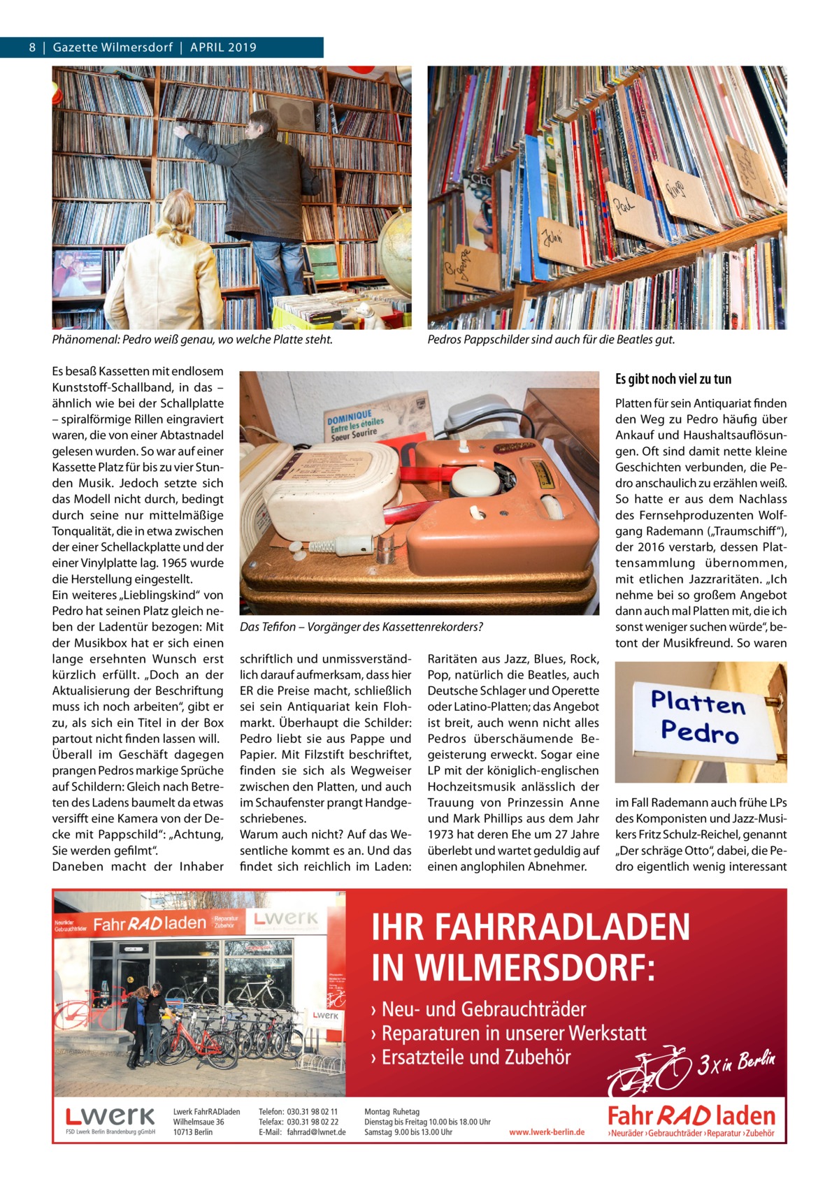 8  |  Gazette Wilmersdorf  |  April 2019  Phänomenal: Pedro weiß genau, wo welche Platte steht. Es besaß Kassetten mit endlosem Kunststoff-Schallband, in das – ähnlich wie bei der Schallplatte – spiralförmige Rillen eingraviert waren, die von einer Abtastnadel gelesen wurden. So war auf einer Kassette Platz für bis zu vier Stunden Musik. Jedoch setzte sich das Modell nicht durch, bedingt durch seine nur mittelmäßige Tonqualität, die in etwa zwischen der einer Schellackplatte und der einer Vinylplatte lag. 1965 wurde die Herstellung eingestellt. Ein weiteres „Lieblingskind“ von Pedro hat seinen Platz gleich neben der Ladentür bezogen: Mit der Musikbox hat er sich einen lange ersehnten Wunsch erst kürzlich erfüllt. „Doch an der Aktualisierung der Beschriftung muss ich noch arbeiten“, gibt er zu, als sich ein Titel in der Box partout nicht finden lassen will. Überall im Geschäft dagegen prangen Pedros markige Sprüche auf Schildern: Gleich nach Betreten des Ladens baumelt da etwas versifft eine Kamera von der Decke mit Pappschild“: „Achtung, Sie werden gefilmt“. Daneben macht der Inhaber  Pedros Pappschilder sind auch für die Beatles gut.  Es gibt noch viel zu tun  Das Tefifon – Vorgänger des Kassettenrekorders? schriftlich und unmissverständlich darauf aufmerksam, dass hier ER die Preise macht, schließlich sei sein Antiquariat kein Flohmarkt. Überhaupt die Schilder: Pedro liebt sie aus Pappe und Papier. Mit Filzstift beschriftet, finden sie sich als Wegweiser zwischen den Platten, und auch im Schaufenster prangt Handgeschriebenes. Warum auch nicht? Auf das Wesentliche kommt es an. Und das findet sich reichlich im Laden:  Raritäten aus Jazz, Blues, Rock, Pop, natürlich die Beatles, auch Deutsche Schlager und Operette oder Latino-Platten; das Angebot ist breit, auch wenn nicht alles Pedros überschäumende Begeisterung erweckt. Sogar eine LP mit der königlich-englischen Hochzeitsmusik anlässlich der Trauung von Prinzessin Anne und Mark Phillips aus dem Jahr 1973 hat deren Ehe um 27 Jahre überlebt und wartet geduldig auf einen anglophilen Abnehmer.  Platten für sein Antiquariat finden den Weg zu Pedro häufig über Ankauf und Haushaltsauflösungen. Oft sind damit nette kleine Geschichten verbunden, die Pedro anschaulich zu erzählen weiß. So hatte er aus dem Nachlass des Fernsehproduzenten Wolfgang Rademann („Traumschiff“), der 2016 verstarb, dessen Plattensammlung übernommen, mit etlichen Jazzraritäten. „Ich nehme bei so großem Angebot dann auch mal Platten mit, die ich sonst weniger suchen würde“, betont der Musikfreund. So waren  im Fall Rademann auch frühe LPs des Komponisten und Jazz-Musikers Fritz Schulz-Reichel, genannt „Der schräge Otto“, dabei, die Pedro eigentlich wenig interessant