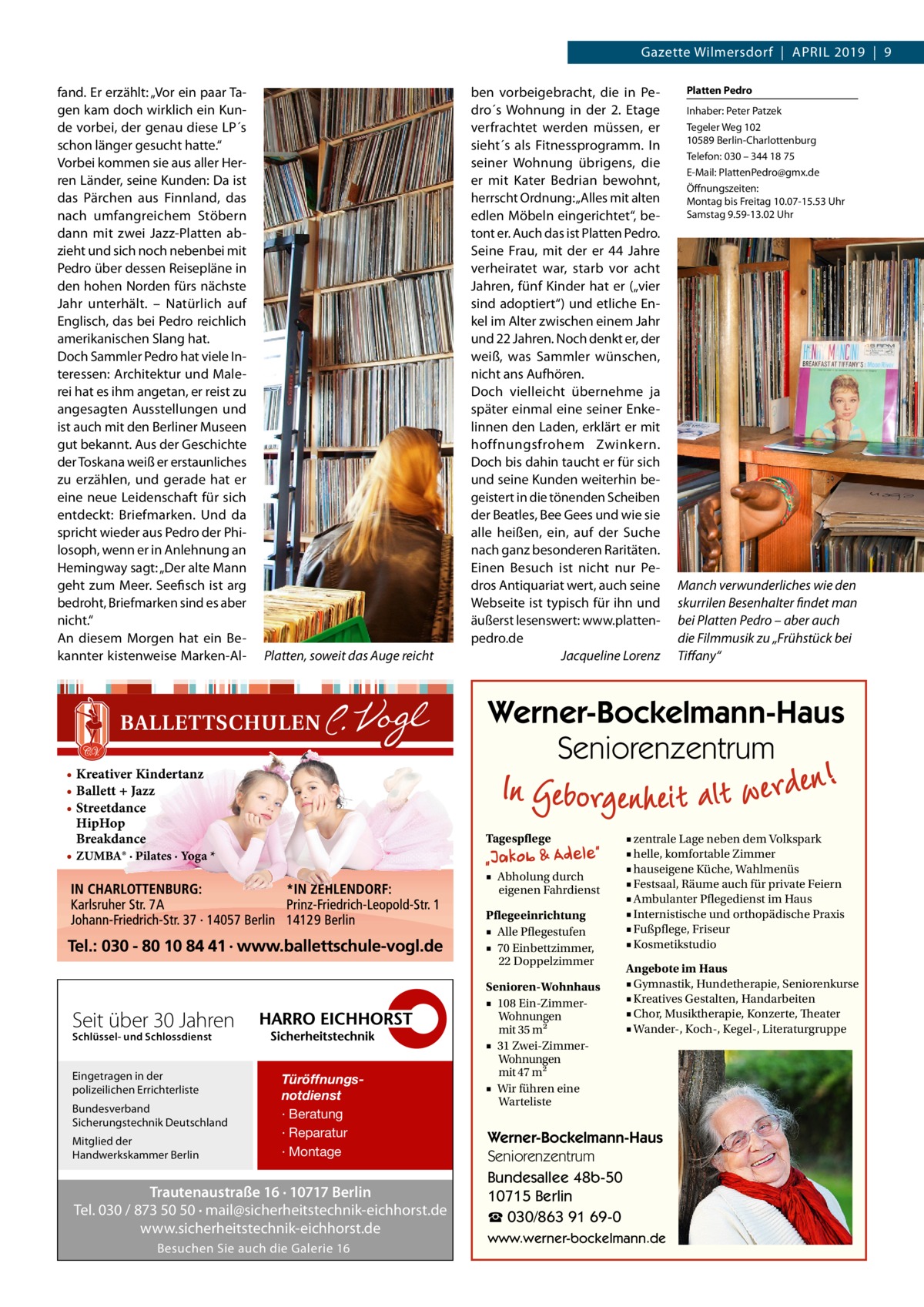 Gazette Wilmersdorf  |  April 2019  |  9 fand. Er erzählt: „Vor ein paar Tagen kam doch wirklich ein Kunde vorbei, der genau diese LP´s schon länger gesucht hatte.“ Vorbei kommen sie aus aller Herren Länder, seine Kunden: Da ist das Pärchen aus Finnland, das nach umfangreichem Stöbern dann mit zwei Jazz-Platten abzieht und sich noch nebenbei mit Pedro über dessen Reisepläne in den hohen Norden fürs nächste Jahr unterhält. – Natürlich auf Englisch, das bei Pedro reichlich amerikanischen Slang hat. Doch Sammler Pedro hat viele Interessen: Architektur und Malerei hat es ihm angetan, er reist zu angesagten Ausstellungen und ist auch mit den Berliner Museen gut bekannt. Aus der Geschichte der Toskana weiß er erstaunliches zu erzählen, und gerade hat er eine neue Leidenschaft für sich entdeckt: Briefmarken. Und da spricht wieder aus Pedro der Philosoph, wenn er in Anlehnung an Hemingway sagt: „Der alte Mann geht zum Meer. Seefisch ist arg bedroht, Briefmarken sind es aber nicht.“ An diesem Morgen hat ein Bekannter kistenweise Marken-Al Platten, soweit das Auge reicht  ben vorbeigebracht, die in Pedro´s Wohnung in der 2.  Etage verfrachtet werden müssen, er sieht´s als Fitnessprogramm. In seiner Wohnung übrigens, die er mit Kater Bedrian bewohnt, herrscht Ordnung: „Alles mit alten edlen Möbeln eingerichtet“, betont er. Auch das ist Platten Pedro. Seine Frau, mit der er 44  Jahre verheiratet war, starb vor acht Jahren, fünf Kinder hat er („vier sind adoptiert“) und etliche Enkel im Alter zwischen einem Jahr und 22 Jahren. Noch denkt er, der weiß, was Sammler wünschen, nicht ans Aufhören. Doch vielleicht übernehme ja später einmal eine seiner Enkelinnen den Laden, erklärt er mit hoffnungsfrohem Zwinkern. Doch bis dahin taucht er für sich und seine Kunden weiterhin begeistert in die tönenden Scheiben der Beatles, Bee Gees und wie sie alle heißen, ein, auf der Suche nach ganz besonderen Raritäten. Einen Besuch ist nicht nur Pedros Antiquariat wert, auch seine Webseite ist typisch für ihn und äußerst lesenswert: www.plattenpedro.de � Jacqueline Lorenz  Tagespflege ■ Abholung durch eigenen Fahrdienst Pflegeeinrichtung ■ Alle Pflegestufen ■ 70 Einbettzimmer, 22 Doppelzimmer  Seit über 30 Jahren Schlüssel- und Schlossdienst  Bundesverband Sicherungstechnik Deutschland Mitglied der Handwerkskammer Berlin  Inhaber: Peter Patzek Tegeler Weg 102 10589 Berlin-Charlottenburg Telefon: 030 – 344 18 75 E-Mail: PlattenPedro@gmx.de Öffnungszeiten: Montag bis Freitag 10.07-15.53 Uhr Samstag 9.59-13.02 Uhr  Manch verwunderliches wie den skurrilen Besenhalter findet man bei Platten Pedro – aber auch die Filmmusik zu „Frühstück bei Tiffany“  Werner-Bockelmann-Haus Seniorenzentrum  • Kreativer Kindertanz • Ballett + Jazz • Streetdance HipHop Breakdance • ZUMBA® · Pilates · Yoga *  Eingetragen in der polizeilichen Errichterliste  Platten Pedro  Türöffnungsnotdienst · Beratung · Reparatur · Montage  Trautenaustraße 16 · 10717 Berlin Tel. 030 / 873 50 50 · mail@sicherheitstechnik-eichhorst.de www.sicherheitstechnik-eichhorst.de Besuchen Sie auch die Galerie 16  Senioren-Wohnhaus ■ 108 Ein-ZimmerWohnungen mit 35 m2 ■ 31 Zwei-ZimmerWohnungen mit 47 m2 ■ Wir führen eine Warteliste  ■ zentrale Lage neben dem Volkspark ■ helle, komfortable Zimmer ■ hauseigene Küche, Wahlmenüs ■ Festsaal, Räume auch für private Feiern ■ Ambulanter Pflegedienst im Haus ■ Internistische und orthopädische Praxis ■ Fußpflege, Friseur ■ Kosmetikstudio Angebote im Haus ■ Gymnastik, Hundetherapie, Seniorenkurse ■ Kreatives Gestalten, Handarbeiten ■ Chor, Musiktherapie, Konzerte, Theater ■ Wander-, Koch-, Kegel-, Literaturgruppe  Werner-Bockelmann-Haus Seniorenzentrum Bundesallee 48b-50 10715 Berlin ☎ 030/863 91 69-0 www.werner-bockelmann.de