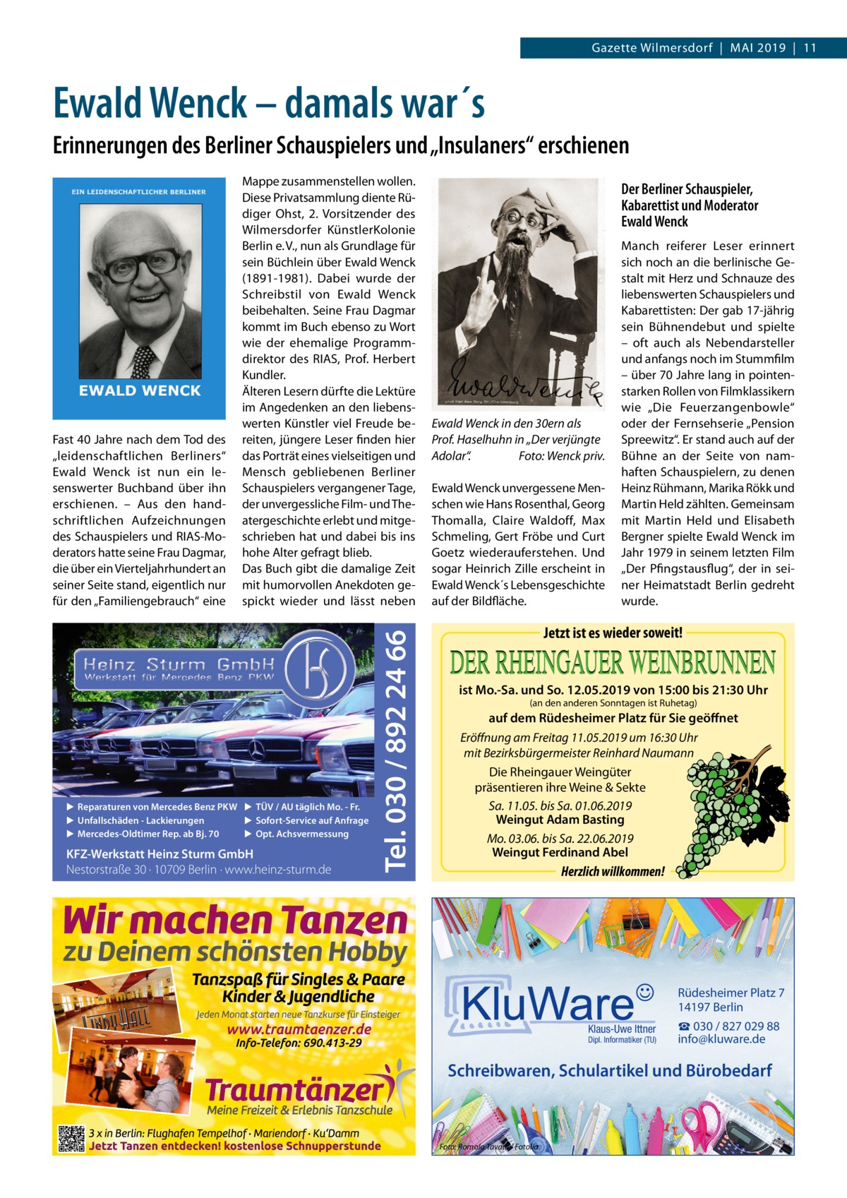 Gazette Wilmersdorf  |  Mai 2019  |  11  Ewald Wenck – damals war´s Erinnerungen des Berliner Schauspielers und „Insulaners“ erschienen  ▶ Reparaturen von Mercedes Benz PKW ▶ TÜV / AU täglich Mo. - Fr. ▶ Sofort-Service auf Anfrage ▶ Unfallschäden - Lackierungen ▶ Opt. Achsvermessung ▶ Mercedes-Oldtimer Rep. ab Bj. 70  KFZ-Werkstatt Heinz Sturm GmbH Nestorstraße 30 · 10709 Berlin · www.heinz-sturm.de  Tel. 030 / 892 24 66  Fast 40 Jahre nach dem Tod des „leidenschaftlichen Berliners“ Ewald Wenck ist nun ein lesenswerter Buchband über ihn erschienen. – Aus den handschriftlichen Aufzeichnungen des Schauspielers und RIAS-Moderators hatte seine Frau Dagmar, die über ein Vierteljahrhundert an seiner Seite stand, eigentlich nur für den „Familiengebrauch“ eine  Mappe zusammenstellen wollen. Diese Privatsammlung diente Rüdiger Ohst, 2. Vorsitzender des Wilmersdorfer KünstlerKolonie Berlin e. V., nun als Grundlage für sein Büchlein über Ewald Wenck (1891-1981). Dabei wurde der Schreibstil von Ewald Wenck beibehalten. Seine Frau Dagmar kommt im Buch ebenso zu Wort wie der ehemalige Programmdirektor des RIAS, Prof.  Herbert Kundler. Älteren Lesern dürfte die Lektüre im Angedenken an den liebenswerten Künstler viel Freude bereiten, jüngere Leser finden hier das Porträt eines vielseitigen und Mensch gebliebenen Berliner Schauspielers vergangener Tage, der unvergessliche Film- und Theatergeschichte erlebt und mitgeschrieben hat und dabei bis ins hohe Alter gefragt blieb. Das Buch gibt die damalige Zeit mit humorvollen Anekdoten gespickt wieder und lässt neben  Der Berliner Schauspieler, Kabarettist und Moderator Ewald Wenck  Ewald Wenck in den 30ern als Prof. Haselhuhn in „Der verjüngte Adolar“.� Foto: Wenck priv. Ewald Wenck unvergessene Menschen wie Hans Rosenthal, Georg Thomalla, Claire Waldoff, Max Schmeling, Gert Fröbe und Curt Goetz wiederauferstehen. Und sogar Heinrich Zille erscheint in Ewald Wenck´s Lebensgeschichte auf der Bildfläche.  Manch reiferer Leser erinnert sich noch an die berlinische Gestalt mit Herz und Schnauze des liebenswerten Schauspielers und Kabarettisten: Der gab 17-jährig sein Bühnendebut und spielte – oft auch als Nebendarsteller und anfangs noch im Stummfilm – über 70 Jahre lang in pointenstarken Rollen von Filmklassikern wie „Die Feuerzangenbowle“ oder der Fernsehserie „Pension Spreewitz“. Er stand auch auf der Bühne an der Seite von namhaften Schauspielern, zu denen Heinz Rühmann, Marika Rökk und Martin Held zählten. Gemeinsam mit Martin Held und Elisabeth Bergner spielte Ewald Wenck im Jahr 1979 in seinem letzten Film „Der Pfingstausflug“, der in seiner Heimatstadt Berlin gedreht wurde.  Jetzt ist es wieder soweit! ist Mo.-Sa. und So. 12.05.2019 von 15:00 bis 21:30 Uhr (an den anderen Sonntagen ist Ruhetag)  auf dem Rüdesheimer Platz für Sie geöffnet Eröffnung am Freitag 11.05.2019 um 16:30 Uhr mit Bezirksbürgermeister Reinhard Naumann Die Rheingauer Weingüter präsentieren ihre Weine & Sekte Sa. 11.05. bis Sa. 01.06.2019 Weingut Adam Basting Mo. 03.06. bis Sa. 22.06.2019 Weingut Ferdinand Abel  Herzlich willkommen!  Rüdesheimer Platz 7 14197 Berlin Klaus-Uwe Ittner  Dipl. Informatiker (TU)  ☎ 030 / 827 029 88 info@kluware.de  Schreibwaren, Schulartikel und Bürobedarf  Foto: Romolo Tavani / Fotolia