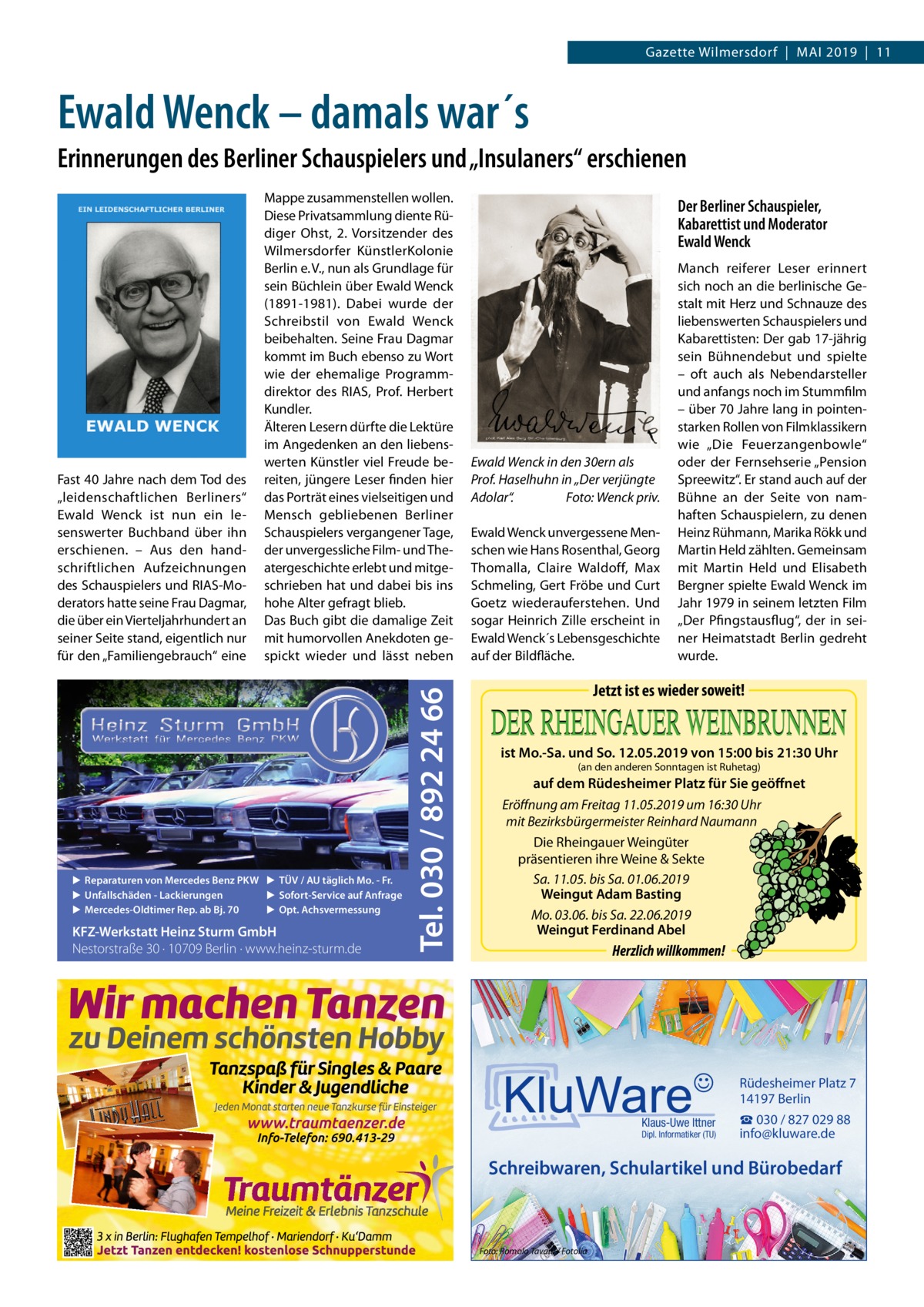 Gazette Wilmersdorf  |  Mai 2019  |  11  Ewald Wenck – damals war´s Erinnerungen des Berliner Schauspielers und „Insulaners“ erschienen  ▶ Reparaturen von Mercedes Benz PKW ▶ TÜV / AU täglich Mo. - Fr. ▶ Sofort-Service auf Anfrage ▶ Unfallschäden - Lackierungen ▶ Opt. Achsvermessung ▶ Mercedes-Oldtimer Rep. ab Bj. 70  KFZ-Werkstatt Heinz Sturm GmbH Nestorstraße 30 · 10709 Berlin · www.heinz-sturm.de  Tel. 030 / 892 24 66  Fast 40 Jahre nach dem Tod des „leidenschaftlichen Berliners“ Ewald Wenck ist nun ein lesenswerter Buchband über ihn erschienen. – Aus den handschriftlichen Aufzeichnungen des Schauspielers und RIAS-Moderators hatte seine Frau Dagmar, die über ein Vierteljahrhundert an seiner Seite stand, eigentlich nur für den „Familiengebrauch“ eine  Mappe zusammenstellen wollen. Diese Privatsammlung diente Rüdiger Ohst, 2. Vorsitzender des Wilmersdorfer KünstlerKolonie Berlin e. V., nun als Grundlage für sein Büchlein über Ewald Wenck (1891-1981). Dabei wurde der Schreibstil von Ewald Wenck beibehalten. Seine Frau Dagmar kommt im Buch ebenso zu Wort wie der ehemalige Programmdirektor des RIAS, Prof.  Herbert Kundler. Älteren Lesern dürfte die Lektüre im Angedenken an den liebenswerten Künstler viel Freude bereiten, jüngere Leser finden hier das Porträt eines vielseitigen und Mensch gebliebenen Berliner Schauspielers vergangener Tage, der unvergessliche Film- und Theatergeschichte erlebt und mitgeschrieben hat und dabei bis ins hohe Alter gefragt blieb. Das Buch gibt die damalige Zeit mit humorvollen Anekdoten gespickt wieder und lässt neben  Der Berliner Schauspieler, Kabarettist und Moderator Ewald Wenck  Ewald Wenck in den 30ern als Prof. Haselhuhn in „Der verjüngte Adolar“.� Foto: Wenck priv. Ewald Wenck unvergessene Menschen wie Hans Rosenthal, Georg Thomalla, Claire Waldoff, Max Schmeling, Gert Fröbe und Curt Goetz wiederauferstehen. Und sogar Heinrich Zille erscheint in Ewald Wenck´s Lebensgeschichte auf der Bildfläche.  Manch reiferer Leser erinnert sich noch an die berlinische Gestalt mit Herz und Schnauze des liebenswerten Schauspielers und Kabarettisten: Der gab 17-jährig sein Bühnendebut und spielte – oft auch als Nebendarsteller und anfangs noch im Stummfilm – über 70 Jahre lang in pointenstarken Rollen von Filmklassikern wie „Die Feuerzangenbowle“ oder der Fernsehserie „Pension Spreewitz“. Er stand auch auf der Bühne an der Seite von namhaften Schauspielern, zu denen Heinz Rühmann, Marika Rökk und Martin Held zählten. Gemeinsam mit Martin Held und Elisabeth Bergner spielte Ewald Wenck im Jahr 1979 in seinem letzten Film „Der Pfingstausflug“, der in seiner Heimatstadt Berlin gedreht wurde.  Jetzt ist es wieder soweit! ist Mo.-Sa. und So. 12.05.2019 von 15:00 bis 21:30 Uhr (an den anderen Sonntagen ist Ruhetag)  auf dem Rüdesheimer Platz für Sie geöffnet Eröffnung am Freitag 11.05.2019 um 16:30 Uhr mit Bezirksbürgermeister Reinhard Naumann Die Rheingauer Weingüter präsentieren ihre Weine & Sekte Sa. 11.05. bis Sa. 01.06.2019 Weingut Adam Basting Mo. 03.06. bis Sa. 22.06.2019 Weingut Ferdinand Abel  Herzlich willkommen!  Rüdesheimer Platz 7 14197 Berlin Klaus-Uwe Ittner  Dipl. Informatiker (TU)  ☎ 030 / 827 029 88 info@kluware.de  Schreibwaren, Schulartikel und Bürobedarf  Foto: Romolo Tavani / Fotolia