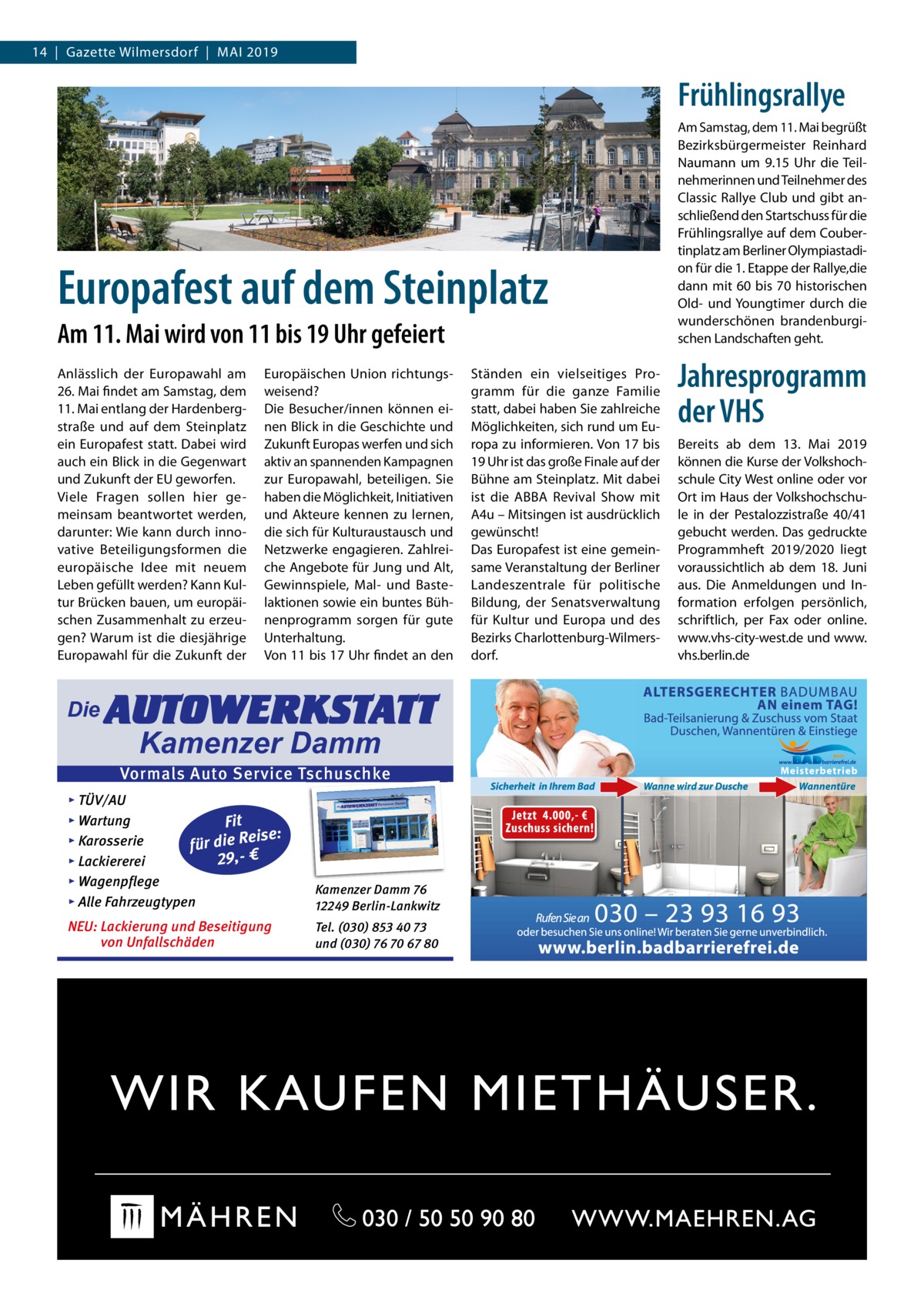 14  |  Gazette Wilmersdorf  |  Mai 2019  Frühlingsrallye  Europafest auf dem Steinplatz Am 11. Mai wird von 11 bis 19 Uhr gefeiert Anlässlich der Europawahl am 26. Mai findet am Samstag, dem 11. Mai entlang der Hardenbergstraße und auf dem Steinplatz ein Europafest statt. Dabei wird auch ein Blick in die Gegenwart und Zukunft der EU geworfen. Viele Fragen sollen hier gemeinsam beantwortet werden, darunter: Wie kann durch innovative Beteiligungsformen die europäische Idee mit neuem Leben gefüllt werden? Kann Kultur Brücken bauen, um europäischen Zusammenhalt zu erzeugen? Warum ist die diesjährige Europawahl für die Zukunft der  Die  Europäischen Union richtungsweisend? Die Besucher/innen können einen Blick in die Geschichte und Zukunft Europas werfen und sich aktiv an spannenden Kampagnen zur Europawahl, beteiligen. Sie haben die Möglichkeit, Initiativen und Akteure kennen zu lernen, die sich für Kulturaustausch und Netzwerke engagieren. Zahlreiche Angebote für Jung und Alt, Gewinnspiele, Mal- und Bastelaktionen sowie ein buntes Bühnenprogramm sorgen für gute Unterhaltung. Von 11 bis 17 Uhr findet an den  AUTOWERKSTATT Kamenzer Damm  Vormals Auto Service Tschuschke ▸ TÜV/AU ▸ Wartung Fit Reise: ▸ Karosserie ie d r fü ,29 € ▸ Lackiererei ▸ Wagenpflege ▸ Alle Fahrzeugtypen  Kamenzer Damm 76 12249 Berlin-Lankwitz  NEU: Lackierung und Beseitigung von Unfallschäden  Tel. (030) 853 40 73 und (030) 76 70 67 80  Ständen ein vielseitiges Programm für die ganze Familie statt, dabei haben Sie zahlreiche Möglichkeiten, sich rund um Europa zu informieren. Von 17 bis 19 Uhr ist das große Finale auf der Bühne am Steinplatz. Mit dabei ist die ABBA Revival Show mit A4u – Mitsingen ist ausdrücklich gewünscht! Das Europafest ist eine gemeinsame Veranstaltung der Berliner Landeszentrale für politische Bildung, der Senatsverwaltung für Kultur und Europa und des Bezirks Charlottenburg-Wilmersdorf.  Am Samstag, dem 11. Mai begrüßt Bezirksbürgermeister Reinhard Naumann um 9.15  Uhr die Teilnehmerinnen und Teilnehmer des Classic Rallye Club und gibt anschließend den Startschuss für die Frühlingsrallye auf dem Coubertinplatz am Berliner Olympiastadion für die 1. Etappe der Rallye,die dann mit 60 bis 70 historischen Old- und Youngtimer durch die wunderschönen brandenburgischen Landschaften geht.  Jahres­programm der VHS Bereits ab dem 13.  Mai 2019 können die Kurse der Volkshochschule City West online oder vor Ort im Haus der Volkshochschule in der Pestalozzistraße  40/41 gebucht werden. Das gedruckte Programmheft 2019/2020 liegt voraussichtlich ab dem 18.  Juni aus. Die Anmeldungen und Information erfolgen persönlich, schriftlich, per Fax oder online. www.vhs-city-west.de und www. vhs.berlin.de