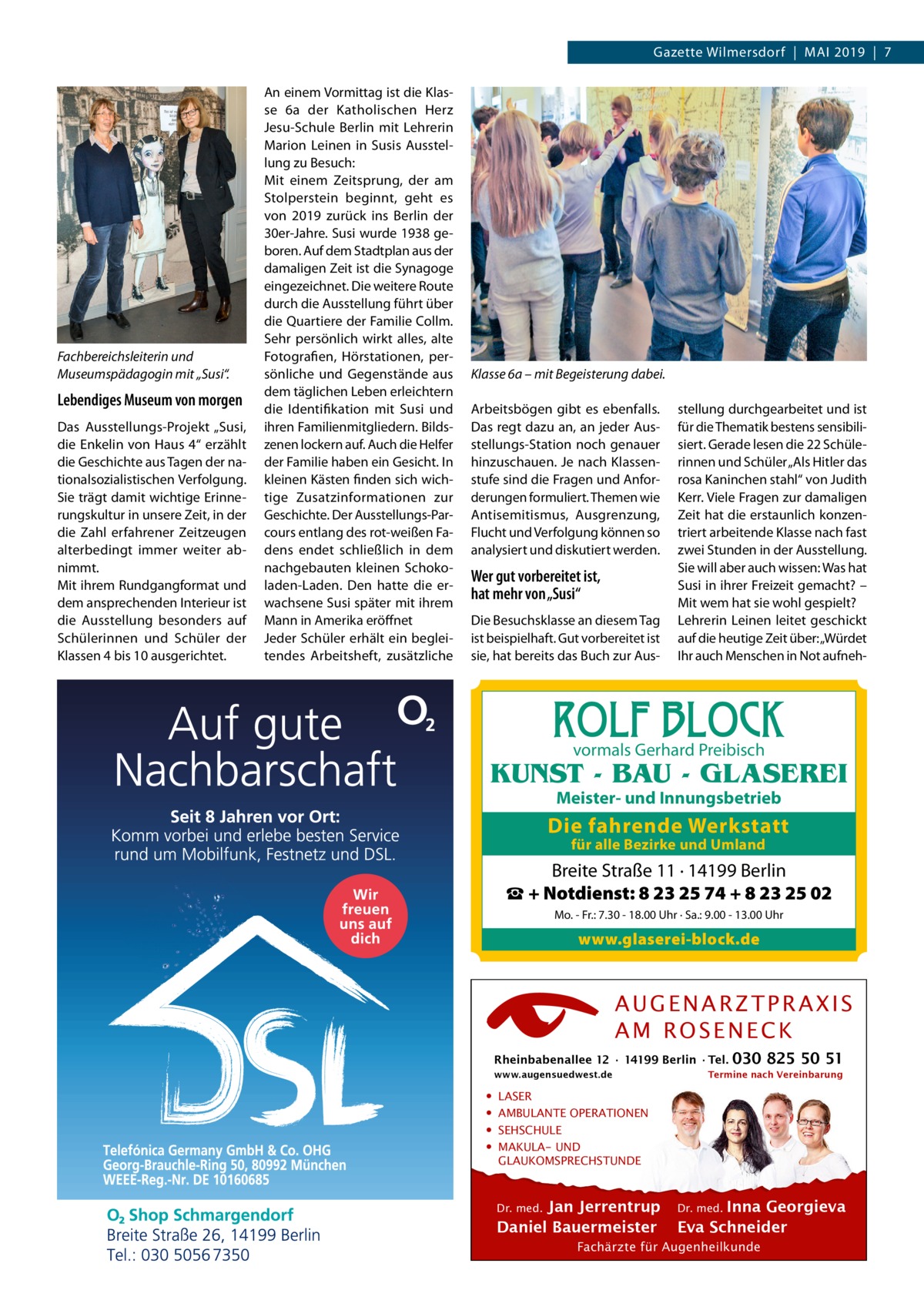 Gazette Wilmersdorf  |  Mai 2019  |  7  Fachbereichsleiterin und Museumspädagogin mit „Susi“.  Lebendiges Museum von morgen Das Ausstellungs-Projekt „Susi, die Enkelin von Haus 4“ erzählt die Geschichte aus Tagen der nationalsozialistischen Verfolgung. Sie trägt damit wichtige Erinnerungskultur in unsere Zeit, in der die Zahl erfahrener Zeitzeugen alterbedingt immer weiter abnimmt. Mit ihrem Rundgangformat und dem ansprechenden Interieur ist die Ausstellung besonders auf Schülerinnen und Schüler der Klassen 4 bis 10 ausgerichtet.  An einem Vormittag ist die Klasse 6a der Katholischen Herz Jesu-Schule Berlin mit Lehrerin Marion Leinen in Susis Ausstellung zu Besuch: Mit einem Zeitsprung, der am Stolperstein beginnt, geht es von 2019 zurück ins Berlin der 30er-Jahre. Susi wurde 1938 geboren. Auf dem Stadtplan aus der damaligen Zeit ist die Synagoge eingezeichnet. Die weitere Route durch die Ausstellung führt über die Quartiere der Familie Collm. Sehr persönlich wirkt alles, alte Fotografien, Hörstationen, persönliche und Gegenstände aus dem täglichen Leben erleichtern die Identifikation mit Susi und ihren Familienmitgliedern. Bildszenen lockern auf. Auch die Helfer der Familie haben ein Gesicht. In kleinen Kästen finden sich wichtige Zusatzinformationen zur Geschichte. Der Ausstellungs-Parcours entlang des rot-weißen Fadens endet schließlich in dem nachgebauten kleinen Schokoladen-Laden. Den hatte die erwachsene Susi später mit ihrem Mann in Amerika eröffnet Jeder Schüler erhält ein begleitendes Arbeitsheft, zusätzliche  Klasse 6a – mit Begeisterung dabei. Arbeitsbögen gibt es ebenfalls. Das regt dazu an, an jeder Ausstellungs-Station noch genauer hinzuschauen. Je nach Klassenstufe sind die Fragen und Anforderungen formuliert. Themen wie Antisemitismus, Ausgrenzung, Flucht und Verfolgung können so analysiert und diskutiert werden.  Wer gut vorbereitet ist, hat mehr von „Susi“ Die Besuchsklasse an diesem Tag ist beispielhaft. Gut vorbereitet ist sie, hat bereits das Buch zur Aus stellung durchgearbeitet und ist für die Thematik bestens sensibilisiert. Gerade lesen die 22 Schülerinnen und Schüler „Als Hitler das rosa Kaninchen stahl“ von Judith Kerr. Viele Fragen zur damaligen Zeit hat die erstaunlich konzentriert arbeitende Klasse nach fast zwei Stunden in der Ausstellung. Sie will aber auch wissen: Was hat Susi in ihrer Freizeit gemacht? – Mit wem hat sie wohl gespielt? Lehrerin Leinen leitet geschickt auf die heutige Zeit über: „Würdet Ihr auch Menschen in Not aufneh ROLF BLOCK vormals Gerhard Preibisch  KUNST - BAU - GLASEREI Meister- und Innungsbetrieb  Die fahrende Werkstatt für alle Bezirke und Umland  Breite Straße 11 · 14199 Berlin ☎ + Notdienst: 8 23 25 74 + 8 23 25 02 Mo. - Fr.: 7.30 - 18.00 Uhr · Sa.: 9.00 - 13.00 Uhr  www.glaserei-block.de  AUGENARZTPRAXIS AM ROSENECK Rheinbabenallee 12 ∙ 14199 Berlin ∙ Tel. www.augensuedwest.de  • • • •  030 825 50 51  Termine nach Vereinbarung  LASER AMBULANTE OPERATIONEN SEHSCHULE MAKULA- UND GLAUKOMSPRECHSTUNDE Dr. med. Jan Jerrentrup Daniel Bauermeister  Dr. med. Inna Georgieva Eva Schneider  Fachärzte für Augenheilkunde