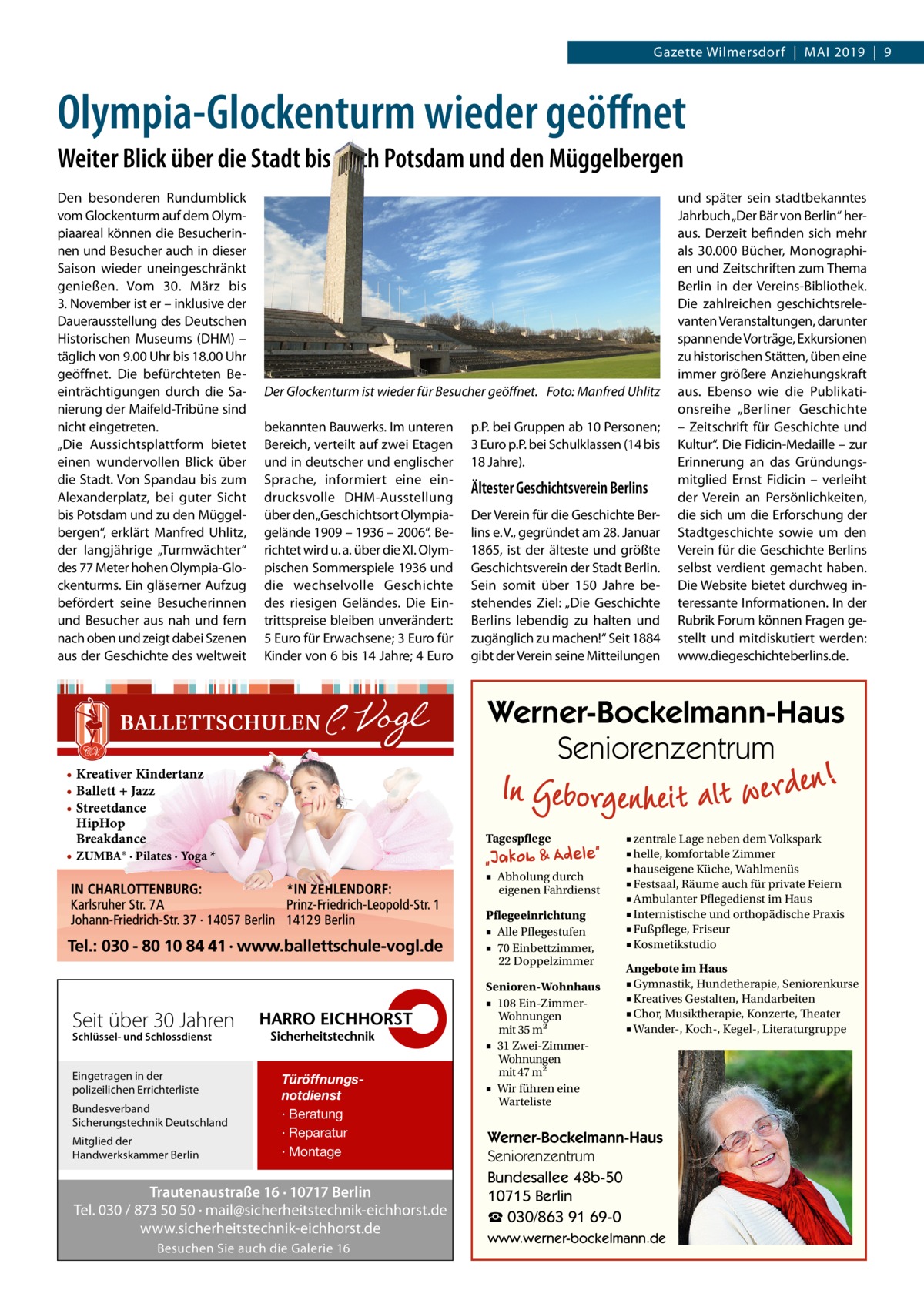 Gazette Wilmersdorf  |  MAI 2019  |  9  Olympia-Glockenturm wieder geöﬀnet Weiter Blick über die Stadt bis nach Potsdam und den Müggelbergen Den besonderen Rundumblick vom Glockenturm auf dem Olympiaareal können die Besucherinnen und Besucher auch in dieser Saison wieder uneingeschränkt genießen. Vom 30.  März bis 3. November ist er – inklusive der Dauerausstellung des Deutschen Historischen Museums (DHM) – täglich von 9.00 Uhr bis 18.00 Uhr geöffnet. Die befürchteten Beeinträchtigungen durch die Sanierung der Maifeld-Tribüne sind nicht eingetreten. „Die Aussichtsplattform bietet einen wundervollen Blick über die Stadt. Von Spandau bis zum Alexanderplatz, bei guter Sicht bis Potsdam und zu den Müggelbergen“, erklärt Manfred Uhlitz, der langjährige „Turmwächter“ des 77 Meter hohen Olympia-Glockenturms. Ein gläserner Aufzug befördert seine Besucherinnen und Besucher aus nah und fern nach oben und zeigt dabei Szenen aus der Geschichte des weltweit  Der Glockenturm ist wieder für Besucher geöﬀnet. Foto: Manfred Uhlitz bekannten Bauwerks. Im unteren Bereich, verteilt auf zwei Etagen und in deutscher und englischer Sprache, informiert eine eindrucksvolle DHM-Ausstellung über den „Geschichtsort Olympiagelände 1909 – 1936 – 2006“. Berichtet wird u. a. über die XI. Olympischen Sommerspiele 1936 und die wechselvolle Geschichte des riesigen Geländes. Die Eintrittspreise bleiben unverändert: 5 Euro für Erwachsene; 3 Euro für Kinder von 6 bis 14 Jahre; 4 Euro  p.P. bei Gruppen ab 10 Personen; 3 Euro p.P. bei Schulklassen (14 bis 18 Jahre).  Ältester Geschichtsverein Berlins Der Verein für die Geschichte Berlins e. V., gegründet am 28. Januar 1865, ist der älteste und größte Geschichtsverein der Stadt Berlin. Sein somit über 150  Jahre bestehendes Ziel: „Die Geschichte Berlins lebendig zu halten und zugänglich zu machen!“ Seit 1884 gibt der Verein seine Mitteilungen  Werner-Bockelmann-Haus Seniorenzentrum  • Kreativer Kindertanz • Ballett + Jazz • Streetdance HipHop Breakdance • ZUMBA® · Pilates · Yoga *  Tagespflege ■ Abholung durch eigenen Fahrdienst Pflegeeinrichtung ■ Alle Pflegestufen ■ 70 Einbettzimmer, 22 Doppelzimmer  Seit über 30 Jahren Schlüssel- und Schlossdienst  Eingetragen in der polizeilichen Errichterliste Bundesverband Sicherungstechnik Deutschland Mitglied der Handwerkskammer Berlin  und später sein stadtbekanntes Jahrbuch „Der Bär von Berlin“ heraus. Derzeit befinden sich mehr als 30.000  Bücher, Monographien und Zeitschriften zum Thema Berlin in der Vereins-Bibliothek. Die zahlreichen geschichtsrelevanten Veranstaltungen, darunter spannende Vorträge, Exkursionen zu historischen Stätten, üben eine immer größere Anziehungskraft aus. Ebenso wie die Publikationsreihe „Berliner Geschichte – Zeitschrift für Geschichte und Kultur“. Die Fidicin-Medaille – zur Erinnerung an das Gründungsmitglied Ernst Fidicin – verleiht der Verein an Persönlichkeiten, die sich um die Erforschung der Stadtgeschichte sowie um den Verein für die Geschichte Berlins selbst verdient gemacht haben. Die Website bietet durchweg interessante Informationen. In der Rubrik Forum können Fragen gestellt und mitdiskutiert werden: www.diegeschichteberlins.de.  Türöffnungsnotdienst · Beratung · Reparatur · Montage  Trautenaustraße 16 · 10717 Berlin Tel. 030 / 873 50 50 · mail@sicherheitstechnik-eichhorst.de www.sicherheitstechnik-eichhorst.de Besuchen Sie auch die Galerie 16  Senioren-Wohnhaus ■ 108 Ein-ZimmerWohnungen mit 35 m2 ■ 31 Zwei-ZimmerWohnungen mit 47 m2 ■ Wir führen eine Warteliste  ■ zentrale Lage neben dem Volkspark ■ helle, komfortable Zimmer ■ hauseigene Küche, Wahlmenüs ■ Festsaal, Räume auch für private Feiern ■ Ambulanter Pflegedienst im Haus ■ Internistische und orthopädische Praxis ■ Fußpflege, Friseur ■ Kosmetikstudio Angebote im Haus ■ Gymnastik, Hundetherapie, Seniorenkurse ■ Kreatives Gestalten, Handarbeiten ■ Chor, Musiktherapie, Konzerte, Theater ■ Wander-, Koch-, Kegel-, Literaturgruppe  Werner-Bockelmann-Haus Seniorenzentrum Bundesallee 48b-50 10715 Berlin ☎ 030/863 91 69-0 www.werner-bockelmann.de