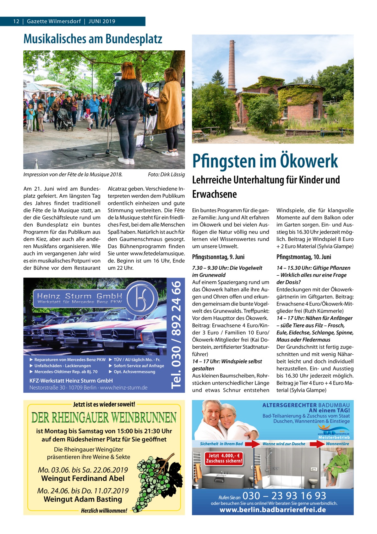 12  |  Gazette Wilmersdorf  |  Juni 2019  Musikalisches am Bundesplatz  Impression von der Fête de la Musique 2018.�  Alcatraz geben. Verschiedene Interpreten werden dem Publikum ordentlich einheizen und gute Stimmung verbreiten. Die Fête de la Musique steht für ein friedliches Fest, bei dem alle Menschen Spaß haben. Natürlich ist auch für den Gaumenschmaus gesorgt. Das Bühnenprogramm finden Sie unter www.fetedelamusique. de. Beginn ist um 16 Uhr, Ende um 22 Uhr.  ▶ Reparaturen von Mercedes Benz PKW ▶ TÜV / AU täglich Mo. - Fr. ▶ Sofort-Service auf Anfrage ▶ Unfallschäden - Lackierungen ▶ Opt. Achsvermessung ▶ Mercedes-Oldtimer Rep. ab Bj. 70  KFZ-Werkstatt Heinz Sturm GmbH Nestorstraße 30 · 10709 Berlin · www.heinz-sturm.de  Tel. 030 / 892 24 66  Am 21.  Juni wird am Bundesplatz gefeiert. Am längsten Tag des Jahres findet traditionell die Fête de la Musique statt, an der die Geschäftsleute rund um den Bundesplatz ein buntes Programm für das Publikum aus dem Kiez, aber auch alle anderen Musikfans organisieren. Wie auch im vergangenen Jahr wird es ein musikalisches Potpurri von der Bühne vor dem Restaurant  Foto: Dirk Lässig  Jetzt ist es wieder soweit!  ist Montag bis Samstag von 15:00 bis 21:30 Uhr auf dem Rüdesheimer Platz für Sie geöffnet Die Rheingauer Weingüter präsentieren ihre Weine & Sekte  Mo. 03.06. bis Sa. 22.06.2019 Weingut Ferdinand Abel Mo. 24.06. bis Do. 11.07.2019 Weingut Adam Basting Herzlich willkommen!  Pfingsten im Ökowerk Lehrreiche Unterhaltung für Kinder und Erwachsene Ein buntes Programm für die ganze Familie: Jung und Alt erfahren im Ökowerk und bei vielen Ausflügen die Natur völlig neu und lernen viel Wissenswertes rund um unsere Umwelt.  Windspiele, die für klangvolle Momente auf dem Balkon oder im Garten sorgen. Ein- und Ausstieg bis 16.30 Uhr jederzeit möglich. Beitrag je Windspiel 8 Euro + 2 Euro Material (Sylvia Glampe)  Pfingstsonntag, 9. Juni  Pfingstmontag, 10. Juni  7.30 – 9.30 Uhr: Die Vogelwelt im Grunewald Auf einem Spaziergang rund um das Ökowerk halten alle ihre Augen und Ohren offen und erkunden gemeinsam die bunte Vogelwelt des Grunewalds. Treffpunkt: Vor dem Haupttor des Ökowerk. Beitrag: Erwachsene 4 Euro/Kinder 3  Euro / Familien 10  Euro/ Ökowerk-Mitglieder frei (Kai Doberstein, zertifizierter Stadtnaturführer) 14 – 17 Uhr: Windspiele selbst gestalten Aus kleinen Baumscheiben, Rohrstücken unterschiedlicher Länge und etwas Schnur entstehen  14 – 15.30 Uhr: Giftige Pflanzen – Wirklich alles nur eine Frage der Dosis? Entdeckungen mit der Ökowerkgärtnerin im Giftgarten. Beitrag: Erwachsene 4 Euro/Ökowerk-Mitglieder frei (Ruth Kümmerle) 14 – 17 Uhr: Nähen für Anfänger – süße Tiere aus Filz – Frosch, Eule, Eidechse, Schlange, Spinne, Maus oder Fledermaus Der Grundschnitt ist fertig zugeschnitten und mit wenig Näharbeit leicht und doch individuell herzustellen. Ein- und Ausstieg bis 16.30 Uhr jederzeit möglich. Beitrag je Tier 4 Euro + 4 Euro Material (Sylvia Glampe)