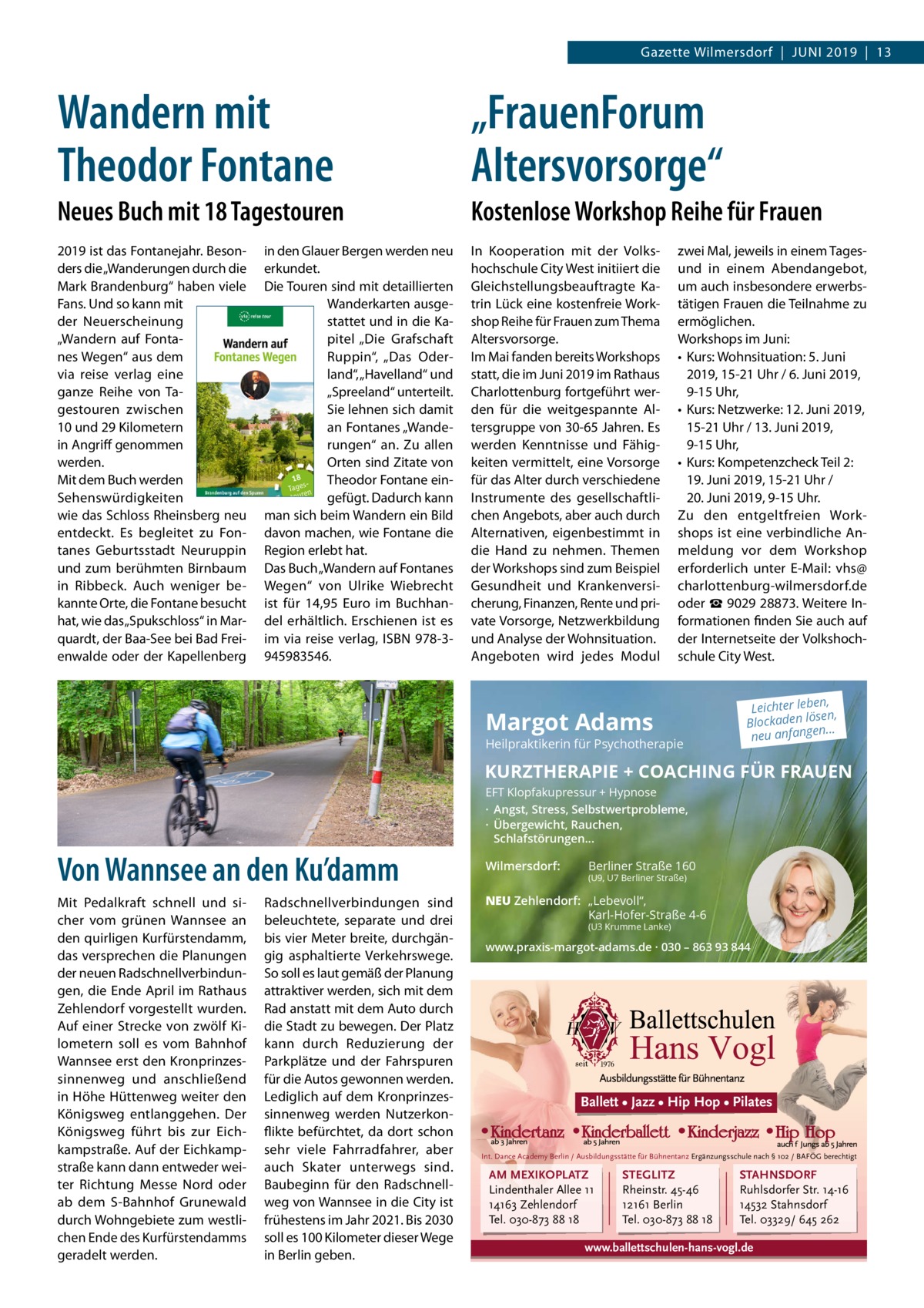 Gazette Wilmersdorf  |  Juni 2019  |  13  Wandern mit Theodor Fontane  „FrauenForum Altersvorsorge“  Neues Buch mit 18 Tagestouren  Kostenlose Workshop Reihe für Frauen  2019 ist das Fontanejahr. Besonders die „Wanderungen durch die Mark Brandenburg“ haben viele Fans. Und so kann mit der Neuerscheinung „Wandern auf Fontanes Wegen“ aus dem via reise verlag eine ganze Reihe von Tagestouren zwischen 10 und 29 Kilometern in Angriff genommen werden. Mit dem Buch werden Sehenswürdigkeiten wie das Schloss Rheinsberg neu entdeckt. Es begleitet zu Fontanes Geburtsstadt Neuruppin und zum berühmten Birnbaum in Ribbeck. Auch weniger bekannte Orte, die Fontane besucht hat, wie das „Spukschloss“ in Marquardt, der Baa-See bei Bad Freienwalde oder der Kapellenberg  In Kooperation mit der Volkshochschule City West initiiert die Gleichstellungsbeauftragte Katrin Lück eine kostenfreie Workshop Reihe für Frauen zum Thema Altersvorsorge. Im Mai fanden bereits Workshops statt, die im Juni 2019 im Rathaus Charlottenburg fortgeführt werden für die weitgespannte Altersgruppe von 30-65 Jahren. Es werden Kenntnisse und Fähigkeiten vermittelt, eine Vorsorge für das Alter durch verschiedene Instrumente des gesellschaftlichen Angebots, aber auch durch Alternativen, eigenbestimmt in die Hand zu nehmen. Themen der Workshops sind zum Beispiel Gesundheit und Krankenversicherung, Finanzen, Rente und private Vorsorge, Netzwerkbildung und Analyse der Wohnsituation. Angeboten wird jedes Modul  in den Glauer Bergen werden neu erkundet. Die Touren sind mit detaillierten Wanderkarten ausgestattet und in die Kapitel „Die Grafschaft Ruppin“, „Das Oderland“, „Havelland“ und „Spreeland“ unterteilt. Sie lehnen sich damit an Fontanes „Wanderungen“ an. Zu allen Orten sind Zitate von Theodor Fontane eingefügt. Dadurch kann man sich beim Wandern ein Bild davon machen, wie Fontane die Region erlebt hat. Das Buch „Wandern auf Fontanes Wegen“ von Ulrike Wiebrecht ist für 14,95  Euro im Buchhandel erhältlich. Erschienen ist es im via reise verlag, ISBN 978-3945983546.  zwei Mal, jeweils in einem Tagesund in einem Abendangebot, um auch insbesondere erwerbstätigen Frauen die Teilnahme zu ermöglichen. Workshops im Juni: •	 Kurs: Wohnsituation: 5. Juni 2019, 15-21 Uhr / 6. Juni 2019, 9-15 Uhr, •	 Kurs: Netzwerke: 12. Juni 2019, 15-21 Uhr / 13. Juni 2019, 9-15 Uhr, •	 Kurs: Kompetenzcheck Teil 2: 19. Juni 2019, 15-21 Uhr / 20. Juni 2019, 9-15 Uhr. Zu den entgeltfreien Workshops ist eine verbindliche Anmeldung vor dem Workshop erforderlich unter E-Mail: vhs@ charlottenburg-wilmersdorf.de oder ☎ 9029 28873. Weitere Informationen finden Sie auch auf der Internetseite der Volkshochschule City West.  Margot Adams  Heilpraktikerin für Psychotherapie  n, Leichter lebe sen, lö n de ka oc Bl ... neu anfangen  KURZTHERAPIE + COACHING FÜR FRAUEN EFT Klopfakupressur + Hypnose · Angst, Stress, Selbstwertprobleme, · Übergewicht, Rauchen, Schlafstörungen...  Von Wannsee an den Ku’damm Mit Pedalkraft schnell und sicher vom grünen Wannsee an den quirligen Kurfürstendamm, das versprechen die Planungen der neuen Radschnellverbindungen, die Ende April im Rathaus Zehlendorf vorgestellt wurden. Auf einer Strecke von zwölf Kilometern soll es vom Bahnhof Wannsee erst den Kronprinzessinnenweg und anschließend in Höhe Hüttenweg weiter den Königsweg entlanggehen. Der Königsweg führt bis zur Eichkampstraße. Auf der Eichkampstraße kann dann entweder weiter Richtung Messe Nord oder ab dem S-Bahnhof Grunewald durch Wohngebiete zum westlichen Ende des Kurfürstendamms geradelt werden.  Radschnellverbindungen sind beleuchtete, separate und drei bis vier Meter breite, durchgängig asphaltierte Verkehrswege. So soll es laut gemäß der Planung attraktiver werden, sich mit dem Rad anstatt mit dem Auto durch die Stadt zu bewegen. Der Platz kann durch Reduzierung der Parkplätze und der Fahrspuren für die Autos gewonnen werden. Lediglich auf dem Kronprinzessinnenweg werden Nutzerkonflikte befürchtet, da dort schon sehr viele Fahrradfahrer, aber auch Skater unterwegs sind. Baubeginn für den Radschnellweg von Wannsee in die City ist frühestens im Jahr 2021. Bis 2030 soll es 100 Kilometer dieser Wege in Berlin geben.  Wilmersdorf:  Berliner Straße 160  (U9, U7 Berliner Straße)  NEU Zehlendorf: „Lebevoll“, Karl-Hofer-Straße 4-6 (U3 Krumme Lanke)  www.praxis-margot-adams.de · 030 – 863 93 844  Ballett • Jazz • Hip Hop • Pilates  Int. Dance Academy Berlin / Ausbildungsstätte für Bühnentanz Ergänzungsschule nach § 102 / BAFÖG berechtigt  AM MEXIKOPLATZ Lindenthaler Allee 11 14163 Zehlendorf Tel. 030-873 88 18  STEGLITZ Rheinstr. 45-46 12161 Berlin Tel. 030-873 88 18  STAHNSDORF Ruhlsdorfer Str. 14-16 14532 Stahnsdorf Tel. 03329/ 645 262  www.ballettschulen-hans-vogl.de