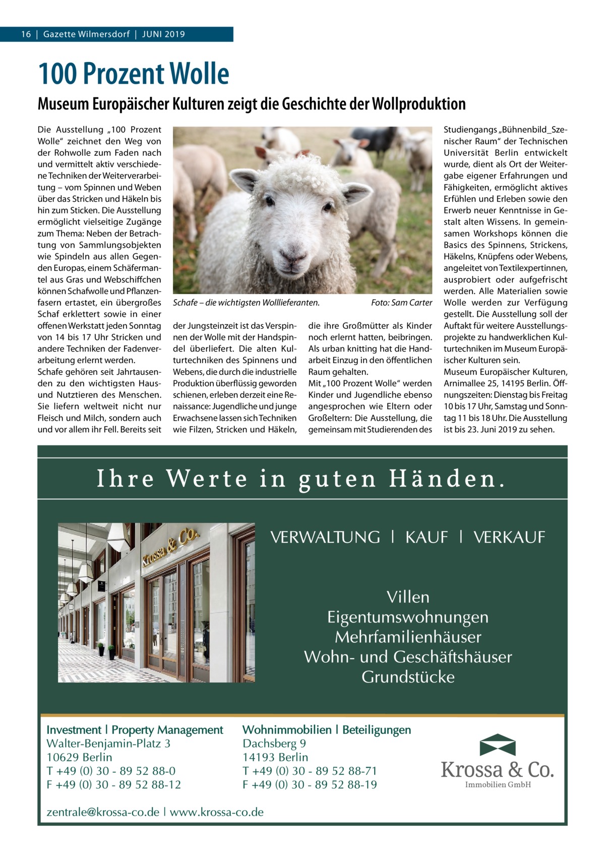 16  |  Gazette Wilmersdorf  |  Juni 2019  100 Prozent Wolle Museum Europäischer Kulturen zeigt die Geschichte der Wollproduktion Die Ausstellung „100  Prozent Wolle“ zeichnet den Weg von der Rohwolle zum Faden nach und vermittelt aktiv verschiedene Techniken der Weiterverarbeitung – vom Spinnen und Weben über das Stricken und Häkeln bis hin zum Sticken. Die Ausstellung ermöglicht vielseitige Zugänge zum Thema: Neben der Betrachtung von Sammlungsobjekten wie Spindeln aus allen Gegenden Europas, einem Schäfermantel aus Gras und Webschiffchen können Schafwolle und Pflanzenfasern ertastet, ein übergroßes Schaf erklettert sowie in einer offenen Werkstatt jeden Sonntag von 14 bis 17 Uhr Stricken und andere Techniken der Fadenverarbeitung erlernt werden. Schafe gehören seit Jahrtausenden zu den wichtigsten Hausund Nutztieren des Menschen. Sie liefern weltweit nicht nur Fleisch und Milch, sondern auch und vor allem ihr Fell. Bereits seit  Schafe – die wichtigsten Wolllieferanten.� der Jungsteinzeit ist das Verspinnen der Wolle mit der Handspindel überliefert. Die alten Kulturtechniken des Spinnens und Webens, die durch die industrielle Produktion überflüssig geworden schienen, erleben derzeit eine Renaissance: Jugendliche und junge Erwachsene lassen sich Techniken wie Filzen, Stricken und Häkeln,  Foto: Sam Carter  die ihre Großmütter als Kinder noch erlernt hatten, beibringen. Als urban knitting hat die Handarbeit Einzug in den öffentlichen Raum gehalten. Mit „100 Prozent Wolle“ werden Kinder und Jugendliche ebenso angesprochen wie Eltern oder Großeltern: Die Ausstellung, die gemeinsam mit Studierenden des  Studiengangs „Bühnenbild_Szenischer Raum“ der Technischen Universität Berlin entwickelt wurde, dient als Ort der Weitergabe eigener Erfahrungen und Fähigkeiten, ermöglicht aktives Erfühlen und Erleben sowie den Erwerb neuer Kenntnisse in Gestalt alten Wissens. In gemeinsamen Workshops können die Basics des Spinnens, Strickens, Häkelns, Knüpfens oder Webens, angeleitet von Textilexpertinnen, ausprobiert oder aufgefrischt werden. Alle Materialien sowie Wolle werden zur Verfügung gestellt. Die Ausstellung soll der Auftakt für weitere Ausstellungsprojekte zu handwerklichen Kulturtechniken im Museum Europäischer Kulturen sein. Museum Europäischer Kulturen, Arnimallee 25, 14195 Berlin. Öffnungszeiten: Dienstag bis Freitag 10 bis 17 Uhr, Samstag und Sonntag 11 bis 18 Uhr. Die Ausstellung ist bis 23. Juni 2019 zu sehen.  Immobilien GmbH